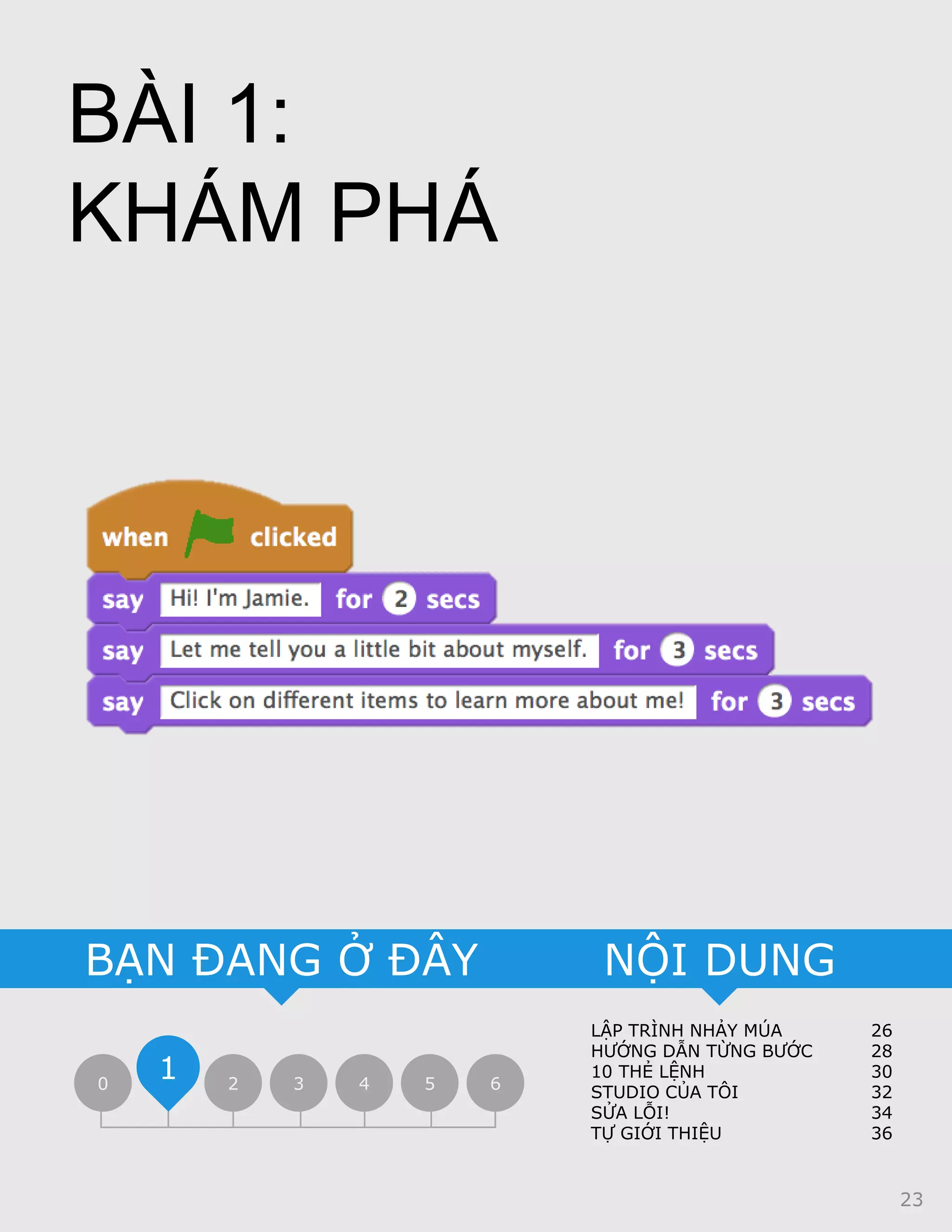 LẬP TRÌNH NHẢY MÚA 26
HƯỚNG DẪN TỪNG BƯỚC 28
10 THẺ LỆNH 30
STUDIO CỦA TÔI 32
SỬA LỖI! 34
TỰ GIỚI THIỆU 36
NỘI DUNGBẠN ĐANG Ở ĐÂY
0 2 3 4 5 6
1
BÀI 1:
KHÁM PHÁ
23
 
