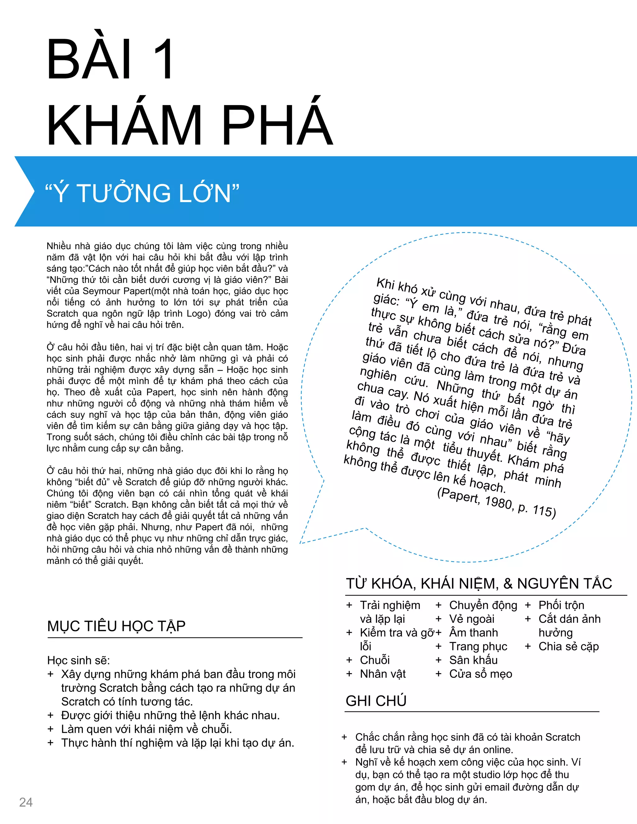 “Ý TƢỞNG LỚN”
Nhiều nhà giáo dục chúng tôi làm việc cùng trong nhiều
năm đã vật lộn với hai câu hỏi khi bắt đầu với lập trình
sáng tạo:”Cách nào tốt nhất để giúp học viên bắt đầu?” và
“Những thứ tôi cần biết dƣới cƣơng vị là giáo viên?” Bài
viết của Seymour Papert(một nhà toán học, giáo dục học
nổi tiếng có ảnh hƣởng to lớn tới sự phát triển của
Scratch qua ngôn ngữ lập trình Logo) đóng vai trò cảm
hứng để nghĩ về hai câu hỏi trên.
Ở câu hỏi đầu tiên, hai vị trí đặc biệt cần quan tâm. Hoặc
học sinh phải đƣợc nhắc nhở làm những gì và phải có
những trải nghiệm đƣợc xây dựng sẵn – Hoặc học sinh
phải đƣợc để một mình để tự khám phá theo cách của
họ. Theo đề xuất của Papert, học sinh nên hành động
nhƣ những ngƣời cổ động và những nhà thám hiểm về
cách suy nghĩ và học tập của bản thân, động viên giáo
viên để tìm kiếm sự cân bằng giữa giảng dạy và học tập.
Trong suốt sách, chúng tôi điều chỉnh các bài tập trong nỗ
lực nhằm cung cấp sự cân bằng.
Ở câu hỏi thứ hai, những nhà giáo dục đôi khi lo rằng họ
không “biết đủ” về Scratch để giúp đỡ những ngƣời khác.
Chúng tôi động viên bạn có cái nhìn tổng quát về khái
niêm “biết” Scratch. Bạn không cần biết tất cả mọi thứ về
giao diện Scratch hay cách để giải quyết tất cả những vấn
đề học viên gặp phải. Nhƣng, nhƣ Papert đã nói, những
nhà giáo dục có thể phục vụ nhƣ những chỉ dẫn trực giác,
hỏi những câu hỏi và chia nhỏ những vấn đề thành những
mảnh có thể giải quyết.
BÀI 1
KHÁM PHÁ
MỤC TIÊU HỌC TẬP
Học sinh sẽ:
+ Xây dựng những khám phá ban đầu trong môi
trƣờng Scratch bằng cách tạo ra những dự án
Scratch có tính tƣơng tác.
+ Đƣợc giới thiệu những thẻ lệnh khác nhau.
+ Làm quen với khái niệm về chuỗi.
+ Thực hành thí nghiệm và lặp lại khi tạo dự án.
+ Chắc chắn rằng học sinh đã có tài khoản Scratch
để lƣu trữ và chia sẻ dự án online.
+ Nghĩ về kế hoạch xem công việc của học sinh. Ví
dụ, bạn có thể tạo ra một studio lớp học để thu
gom dự án, để học sinh gửi email đƣờng dẫn dự
án, hoặc bắt đầu blog dự án.
GHI CHÚ
+ Trải nghiệm
và lặp lại
+ Kiểm tra và gỡ
lỗi
+ Chuỗi
+ Nhân vật
+ Chuyển động
+ Vẻ ngoài
+ Âm thanh
+ Trang phục
+ Sân khấu
+ Cửa sổ mẹo
+ Phối trộn
+ Cắt dán ảnh
hƣởng
+ Chia sẻ cặp
TỪ KHÓA, KHÁI NIỆM, & NGUYÊN TẮC
24
 
