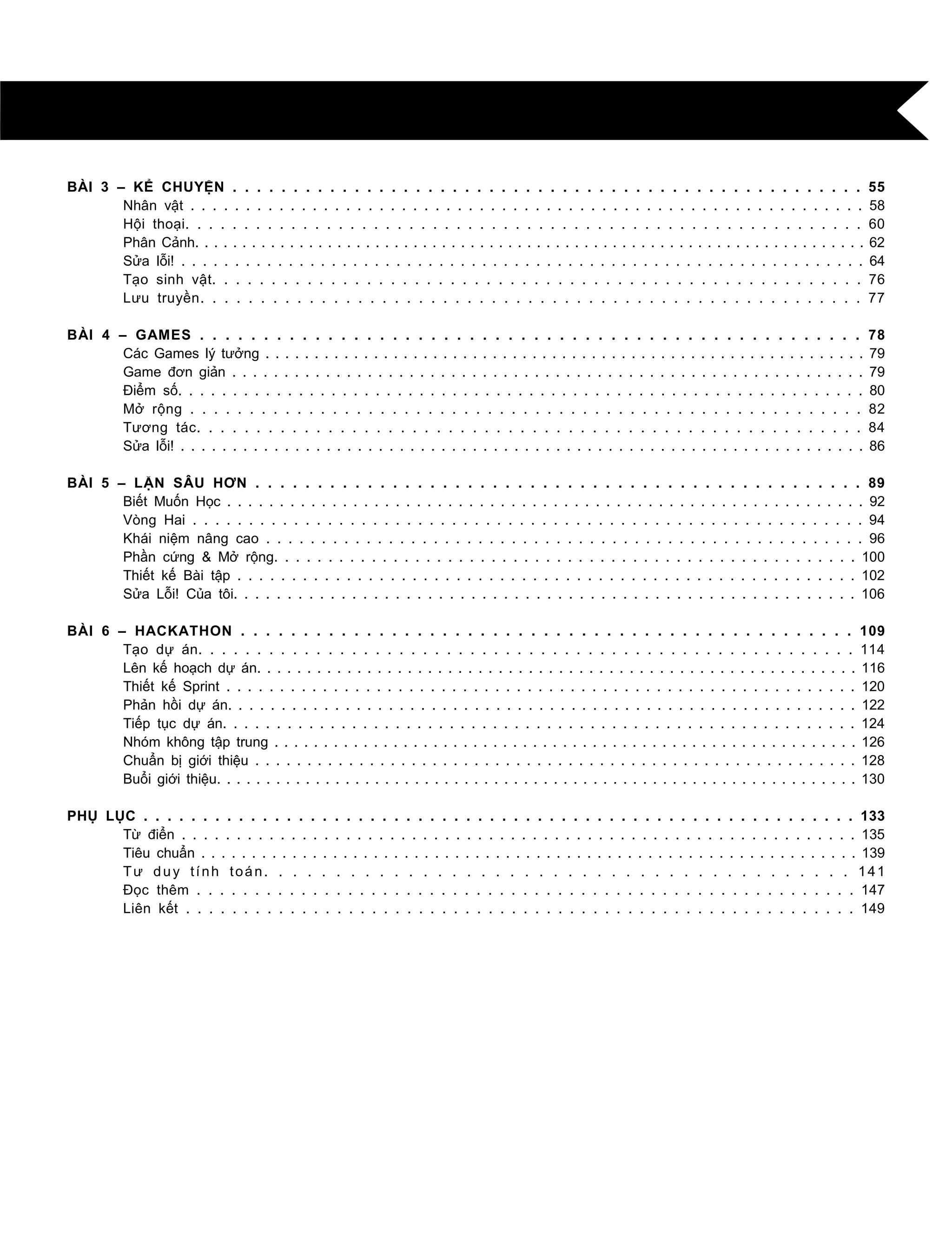 BÀI 3 – KỂ CHUYỆN . . . . . . . . . . . . . . . . . . . . . . . . . . . . . . . . . . . . . . . . . . . . . . . . . . . . 55
Nhân vật . . . . . . . . . . . . . . . . . . . . . . . . . . . . . . . . . . . . . . . . . . . . . . . . . . . . . . . . . . . . . 58
Hội thoại. . . . . . . . . . . . . . . . . . . . . . . . . . . . . . . . . . . . . . . . . . . . . . . . . . . . . . . . . . 60
Phân Cảnh. . . . . . . . . . . . . . . . . . . . . . . . . . . . . . . . . . . . . . . . . . . . . . . . . . . . . . . . . . . . . . . . . . . . . . . 62
Sửa lỗi! . . . . . . . . . . . . . . . . . . . . . . . . . . . . . . . . . . . . . . . . . . . . . . . . . . . . . . . . . . . . . . . . 64
Tạo sinh vật. . . . . . . . . . . . . . . . . . . . . . . . . . . . . . . . . . . . . . . . . . . . . . . . . . . . . . . 76
Lƣu truyền. . . . . . . . . . . . . . . . . . . . . . . . . . . . . . . . . . . . . . . . . . . . . . . . . . . . . . . 77
BÀI 4 – GAMES . . . . . . . . . . . . . . . . . . . . . . . . . . . . . . . . . . . . . . . . . . . . . . . . . . . . 78
Các Games lý tƣởng . . . . . . . . . . . . . . . . . . . . . . . . . . . . . . . . . . . . . . . . . . . . . . . . . . . . . . . . . . . . . 79
Game đơn giản . . . . . . . . . . . . . . . . . . . . . . . . . . . . . . . . . . . . . . . . . . . . . . . . . . . . . . . . . . . . . 79
Điểm số. . . . . . . . . . . . . . . . . . . . . . . . . . . . . . . . . . . . . . . . . . . . . . . . . . . . . . . . . . . . . . . 80
Mở rộng . . . . . . . . . . . . . . . . . . . . . . . . . . . . . . . . . . . . . . . . . . . . . . . . . . . . . . . . . 82
Tƣơng tác. . . . . . . . . . . . . . . . . . . . . . . . . . . . . . . . . . . . . . . . . . . . . . . . . . . . . . . . 84
Sửa lỗi! . . . . . . . . . . . . . . . . . . . . . . . . . . . . . . . . . . . . . . . . . . . . . . . . . . . . . . . . . . . . . . . . . . 86
BÀI 5 – LẶN SÂU HƠN . . . . . . . . . . . . . . . . . . . . . . . . . . . . . . . . . . . . . . . . . . . . . . . . . 89
Biết Muốn Học . . . . . . . . . . . . . . . . . . . . . . . . . . . . . . . . . . . . . . . . . . . . . . . . . . . . . . . . . . . . . 92
Vòng Hai . . . . . . . . . . . . . . . . . . . . . . . . . . . . . . . . . . . . . . . . . . . . . . . . . . . . . . . . . . . . 94
Khái niệm nâng cao . . . . . . . . . . . . . . . . . . . . . . . . . . . . . . . . . . . . . . . . . . . . . . . . . . . . . . 96
Phần cứng & Mở rộng. . . . . . . . . . . . . . . . . . . . . . . . . . . . . . . . . . . . . . . . . . . . . . . . . . . . . . 100
Thiết kế Bài tập . . . . . . . . . . . . . . . . . . . . . . . . . . . . . . . . . . . . . . . . . . . . . . . . . . . . . . . . . 102
Sửa Lỗi! Của tôi. . . . . . . . . . . . . . . . . . . . . . . . . . . . . . . . . . . . . . . . . . . . . . . . . . . . . . . . . . 106
BÀI 6 – HACKATHON . . . . . . . . . . . . . . . . . . . . . . . . . . . . . . . . . . . . . . . . . . . . . . . . . 109
Tạo dự án. . . . . . . . . . . . . . . . . . . . . . . . . . . . . . . . . . . . . . . . . . . . . . . . . . . . . . . . 114
Lên kế hoạch dự án. . . . . . . . . . . . . . . . . . . . . . . . . . . . . . . . . . . . . . . . . . . . . . . . . . . . . . . . . . . . 116
Thiết kế Sprint . . . . . . . . . . . . . . . . . . . . . . . . . . . . . . . . . . . . . . . . . . . . . . . . . . . . . . . . . . . 120
Phản hồi dự án. . . . . . . . . . . . . . . . . . . . . . . . . . . . . . . . . . . . . . . . . . . . . . . . . . . . . . . . . . . 122
Tiếp tục dự án. . . . . . . . . . . . . . . . . . . . . . . . . . . . . . . . . . . . . . . . . . . . . . . . . . . . . . . . . . . 124
Nhóm không tập trung . . . . . . . . . . . . . . . . . . . . . . . . . . . . . . . . . . . . . . . . . . . . . . . . . . . . . . . . . . . 126
Chuẩn bị giới thiệu . . . . . . . . . . . . . . . . . . . . . . . . . . . . . . . . . . . . . . . . . . . . . . . . . . . . . . . . . . 128
Buổi giới thiệu. . . . . . . . . . . . . . . . . . . . . . . . . . . . . . . . . . . . . . . . . . . . . . . . . . . . . . . . . . . . . . . . . 130
PHỤ LỤC . . . . . . . . . . . . . . . . . . . . . . . . . . . . . . . . . . . . . . . . . . . . . . . . . . . . . . . . . . . . 133
Từ điển . . . . . . . . . . . . . . . . . . . . . . . . . . . . . . . . . . . . . . . . . . . . . . . . . . . . . . . . . . . . . . 135
Tiêu chuẩn . . . . . . . . . . . . . . . . . . . . . . . . . . . . . . . . . . . . . . . . . . . . . . . . . . . . . . . . . . . . . . . . . 139
Tƣ duy tính toán. . . . . . . . . . . . . . . . . . . . . . . . . . . . . . . . . . . . . . . . . 141
Đọc thêm . . . . . . . . . . . . . . . . . . . . . . . . . . . . . . . . . . . . . . . . . . . . . . . . . . . . . . . . . 147
Liên kết . . . . . . . . . . . . . . . . . . . . . . . . . . . . . . . . . . . . . . . . . . . . . . . . . . . . . . . . . . 149
 