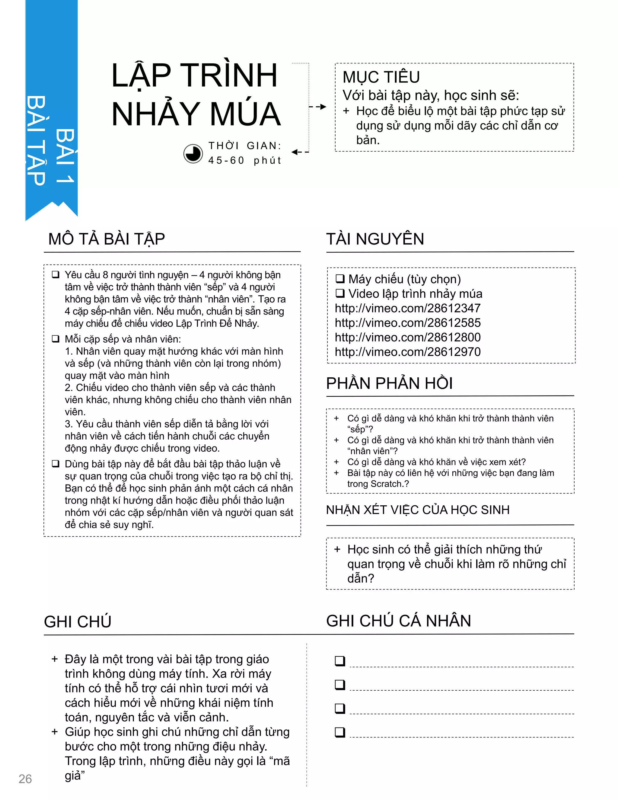  Yêu cầu 8 ngƣời tình nguyện – 4 ngƣời không bận
tâm về việc trở thành thành viên “sếp” và 4 ngƣời
không bận tâm về việc trở thành “nhân viên”. Tạo ra
4 cặp sếp-nhân viên. Nếu muốn, chuẩn bị sẵn sàng
máy chiếu để chiếu video Lập Trình Để Nhảy.
 Mỗi cặp sếp và nhân viên:
1. Nhân viên quay mặt hƣớng khác với màn hình
và sếp (và những thành viên còn lại trong nhóm)
quay mặt vào màn hình
2. Chiếu video cho thành viên sếp và các thành
viên khác, nhƣng không chiếu cho thành viên nhân
viên.
3. Yêu cầu thành viên sếp diễn tả bằng lời với
nhân viên về cách tiến hành chuỗi các chuyển
động nhảy đƣợc chiếu trong video.
 Dùng bài tập này để bắt đầu bài tập thảo luận về
sự quan trọng của chuỗi trong việc tạo ra bộ chỉ thị.
Bạn có thể để học sinh phản ánh một cách cá nhân
trong nhật kí hƣớng dẫn hoặc điều phối thảo luận
nhóm với các cặp sếp/nhân viên và ngƣời quan sát
để chia sẻ suy nghĩ.
MÔ TẢ BÀI TẬP
 Máy chiếu (tùy chọn)
 Video lập trình nhảy múa
http://vimeo.com/28612347
http://vimeo.com/28612585
http://vimeo.com/28612800
http://vimeo.com/28612970
TÀI NGUYÊN
+ Có gì dễ dàng và khó khăn khi trở thành thành viên
“sếp”?
+ Có gì dễ dàng và khó khăn khi trở thành thành viên
“nhân viên”?
+ Có gì dễ dàng và khó khăn về việc xem xét?
+ Bài tập này có liên hệ với những việc bạn đang làm
trong Scratch.?
PHẦN PHẢN HỒI
+ Học sinh có thể giải thích những thứ
quan trọng về chuỗi khi làm rõ những chỉ
dẫn?
NHẬN XÉT VIỆC CỦA HỌC SINH
MỤC TIÊU
Với bài tập này, học sinh sẽ:
+ Học để biểu lộ một bài tập phức tạp sử
dụng sử dụng mỗi dãy các chỉ dẫn cơ
bản.
LẬP TRÌNH
NHẢY MÖA
T H Ờ I G I A N :
4 5 - 6 0 p h ú t
GHI CHÚ GHI CHÚ CÁ NHÂN




+ Đây là một trong vài bài tập trong giáo
trình không dùng máy tính. Xa rời máy
tính có thể hỗ trợ cái nhìn tƣơi mới và
cách hiểu mới về những khái niệm tính
toán, nguyên tắc và viễn cảnh.
+ Giúp học sinh ghi chú những chỉ dẫn từng
bƣớc cho một trong những điệu nhảy.
Trong lập trình, những điều này gọi là “mã
giả”
BÀI1
BÀITẬP
26
 