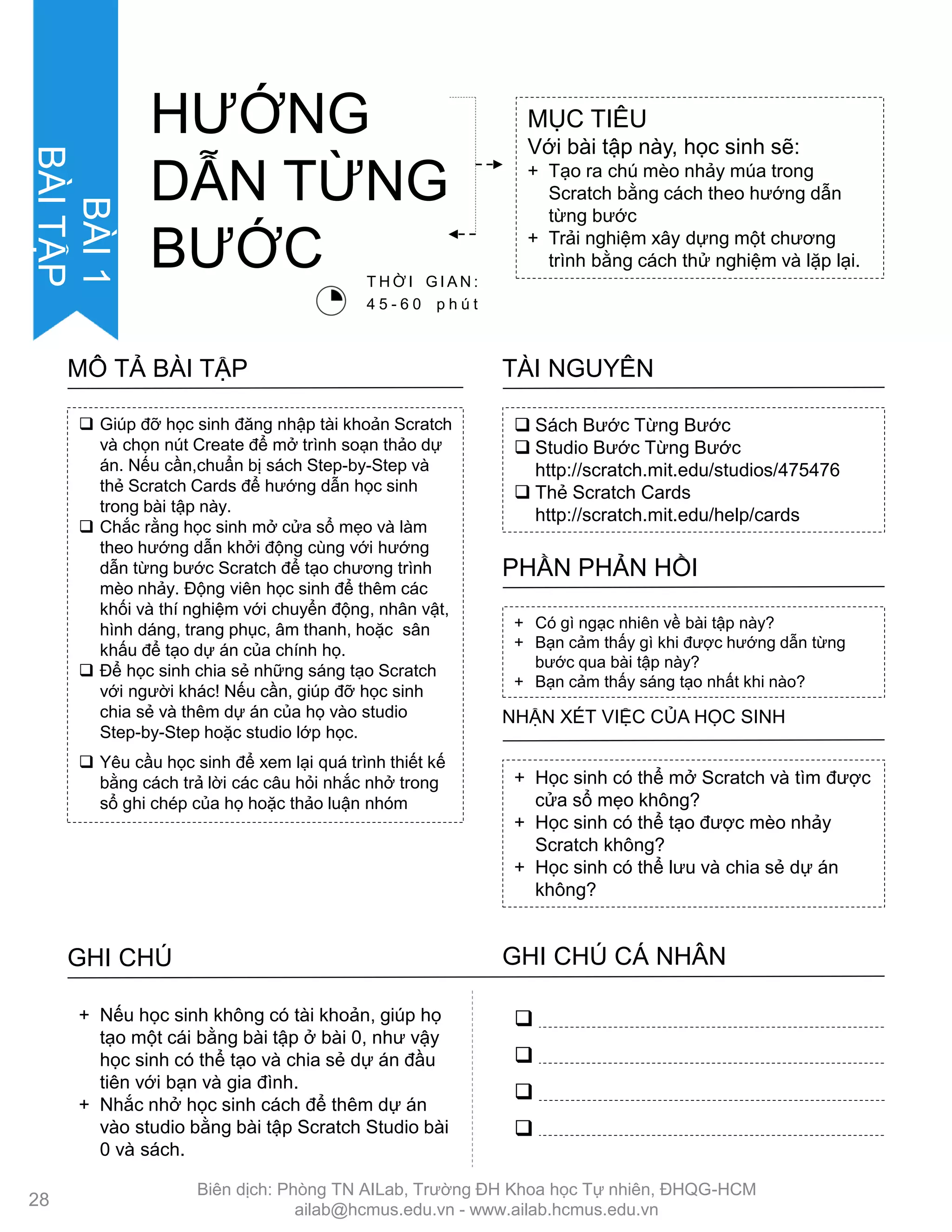  Sách Bƣớc Từng Bƣớc
 Studio Bƣớc Từng Bƣớc
http://scratch.mit.edu/studios/475476
 Thẻ Scratch Cards
http://scratch.mit.edu/help/cards
TÀI NGUYÊN
 Giúp đỡ học sinh đăng nhập tài khoản Scratch
và chọn nút Create để mở trình soạn thảo dự
án. Nếu cần,chuẩn bị sách Step-by-Step và
thẻ Scratch Cards để hƣớng dẫn học sinh
trong bài tập này.
 Chắc rằng học sinh mở cửa sổ mẹo và làm
theo hƣớng dẫn khởi động cùng với hƣớng
dẫn từng bƣớc Scratch để tạo chƣơng trình
mèo nhảy. Động viên học sinh để thêm các
khối và thí nghiệm với chuyển động, nhân vật,
hình dáng, trang phục, âm thanh, hoặc sân
khấu để tạo dự án của chính họ.
 Để học sinh chia sẻ những sáng tạo Scratch
với ngƣời khác! Nếu cần, giúp đỡ học sinh
chia sẻ và thêm dự án của họ vào studio
Step-by-Step hoặc studio lớp học.
 Yêu cầu học sinh để xem lại quá trình thiết kế
bằng cách trả lời các câu hỏi nhắc nhở trong
sổ ghi chép của họ hoặc thảo luận nhóm
MÔ TẢ BÀI TẬP
+ Học sinh có thể mở Scratch và tìm đƣợc
cửa sổ mẹo không?
+ Học sinh có thể tạo đƣợc mèo nhảy
Scratch không?
+ Học sinh có thể lƣu và chia sẻ dự án
không?
NHẬN XÉT VIỆC CỦA HỌC SINH
+ Có gì ngạc nhiên về bài tập này?
+ Bạn cảm thấy gì khi đƣợc hƣớng dẫn từng
bƣớc qua bài tập này?
+ Bạn cảm thấy sáng tạo nhất khi nào?
PHẦN PHẢN HỒI
GHI CHÚ GHI CHÚ CÁ NHÂN




+ Nếu học sinh không có tài khoản, giúp họ
tạo một cái bằng bài tập ở bài 0, nhƣ vậy
học sinh có thể tạo và chia sẻ dự án đầu
tiên với bạn và gia đình.
+ Nhắc nhở học sinh cách để thêm dự án
vào studio bằng bài tập Scratch Studio bài
0 và sách.
MỤC TIÊU
Với bài tập này, học sinh sẽ:
+ Tạo ra chú mèo nhảy múa trong
Scratch bằng cách theo hƣớng dẫn
từng bƣớc
+ Trải nghiệm xây dựng một chƣơng
trình bằng cách thử nghiệm và lặp lại.
HƢỚNG
DẪN TỪNG
BƢỚC T H Ờ I G I A N :
4 5 - 6 0 p h ú t
28
BÀI1
BÀITẬP
Biên dịch: Phòng TN AILab, Trƣờng ĐH Khoa học Tự nhiên, ĐHQG-HCM
ailab@hcmus.edu.vn - www.ailab.hcmus.edu.vn
 