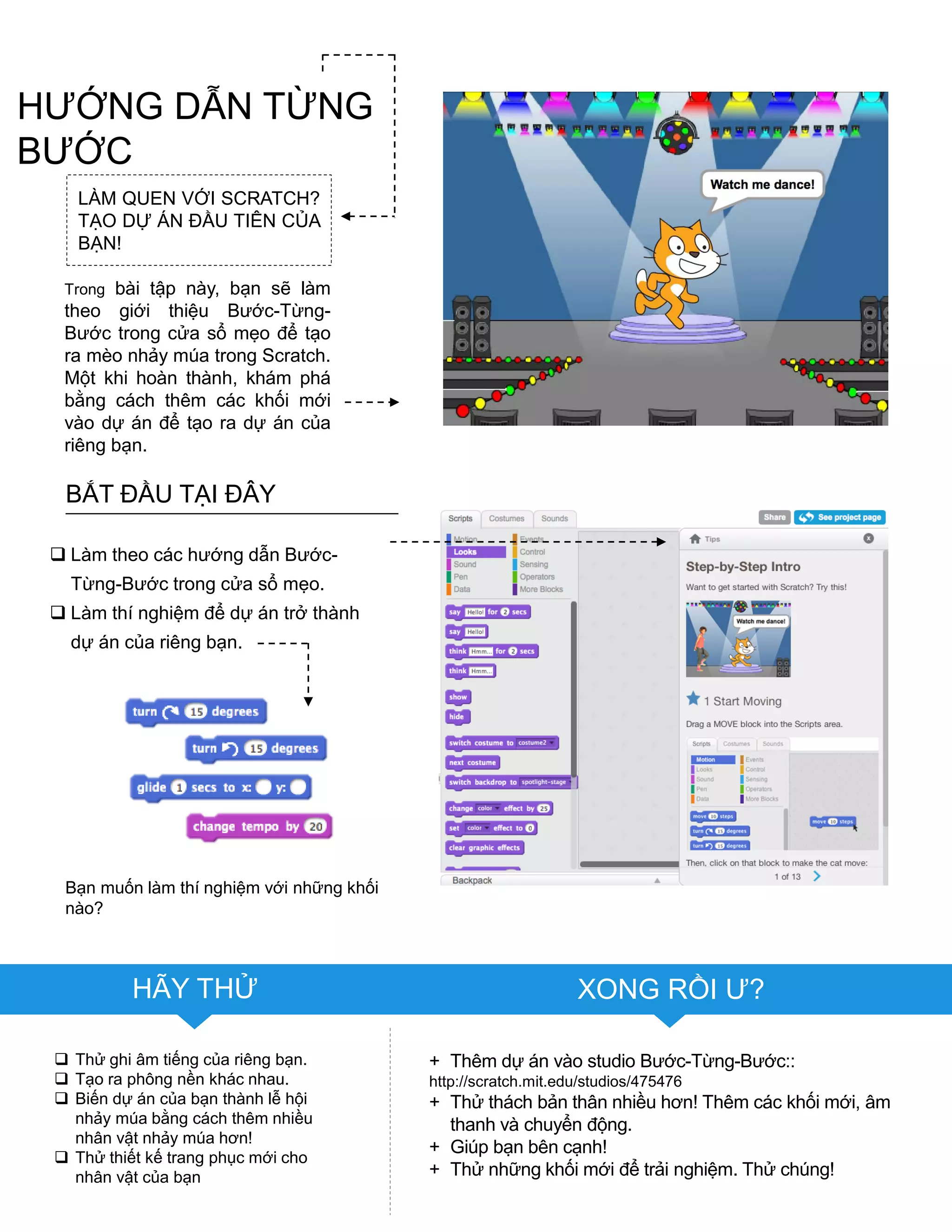 BẮT ĐẦU TẠI ĐÂY
 Làm theo các hƣớng dẫn Bƣớc-
Từng-Bƣớc trong cửa sổ mẹo.
 Làm thí nghiệm để dự án trở thành
dự án của riêng bạn.
 Thử ghi âm tiếng của riêng bạn.
 Tạo ra phông nền khác nhau.
 Biến dự án của bạn thành lễ hội
nhảy múa bằng cách thêm nhiều
nhân vật nhảy múa hơn!
 Thử thiết kế trang phục mới cho
nhân vật của bạn
Bạn muốn làm thí nghiệm với những khối
nào?
HÃY THỬ XONG RỒI Ƣ?
+ Thêm dự án vào studio Bƣớc-Từng-Bƣớc::
http://scratch.mit.edu/studios/475476
+ Thử thách bản thân nhiều hơn! Thêm các khối mới, âm
thanh và chuyển động.
+ Giúp bạn bên cạnh!
+ Thử những khối mới để trải nghiệm. Thử chúng!
LÀM QUEN VỚI SCRATCH?
TẠO DỰ ÁN ĐẦU TIÊN CỦA
BẠN!
Trong bài tập này, bạn sẽ làm
theo giới thiệu Bƣớc-Từng-
Bƣớc trong cửa sổ mẹo để tạo
ra mèo nhảy múa trong Scratch.
Một khi hoàn thành, khám phá
bằng cách thêm các khối mới
vào dự án để tạo ra dự án của
riêng bạn.
HƢỚNG DẪN TỪNG
BƢỚC
 