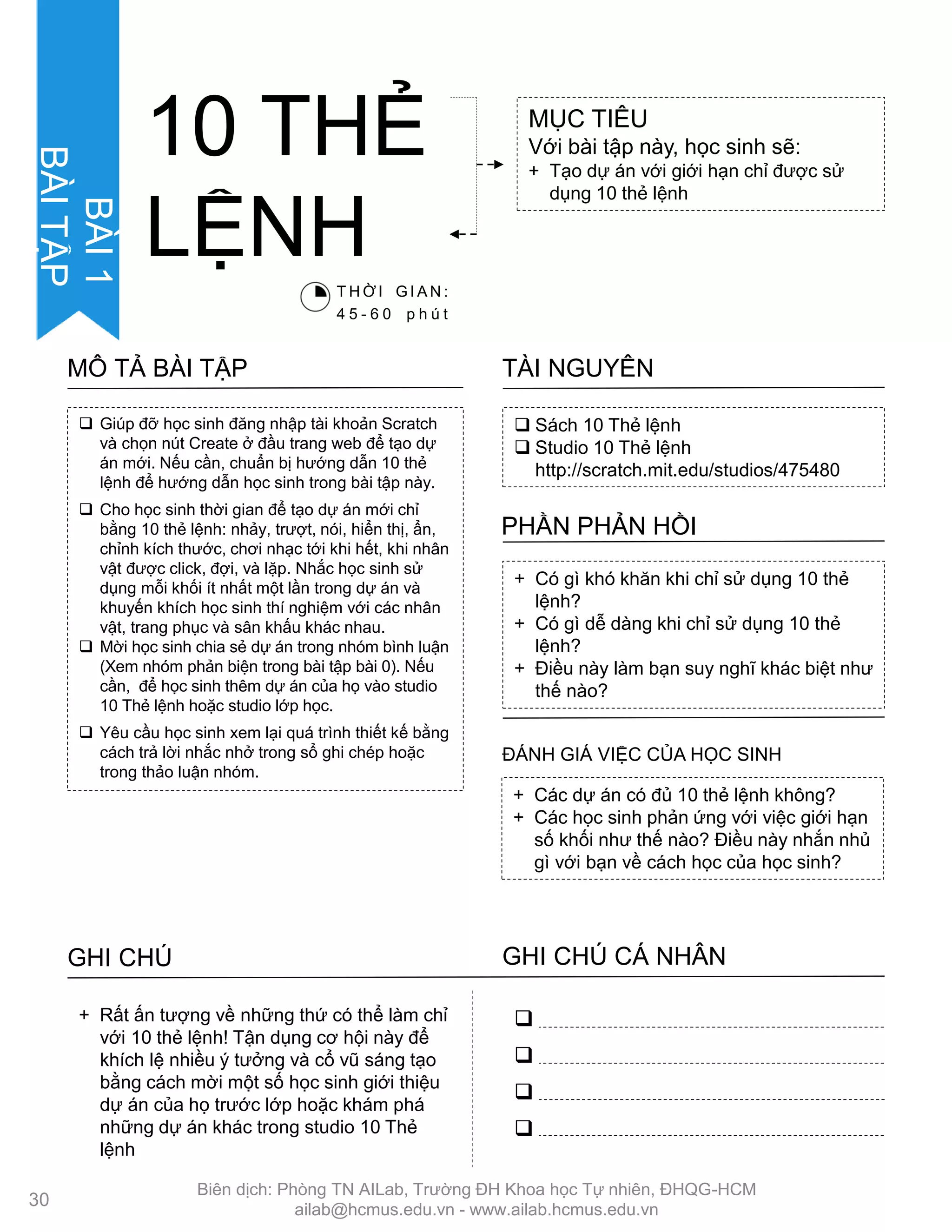 ACTIVITY
DESCRIPTION
 Giúp đỡ học sinh đăng nhập tài khoản Scratch
và chọn nút Create ở đầu trang web để tạo dự
án mới. Nếu cần, chuẩn bị hƣớng dẫn 10 thẻ
lệnh để hƣớng dẫn học sinh trong bài tập này.
 Cho học sinh thời gian để tạo dự án mới chỉ
bằng 10 thẻ lệnh: nhảy, trƣợt, nói, hiển thị, ẩn,
chỉnh kích thƣớc, chơi nhạc tới khi hết, khi nhân
vật đƣợc click, đợi, và lặp. Nhắc học sinh sử
dụng mỗi khối ít nhất một lần trong dự án và
khuyến khích học sinh thí nghiệm với các nhân
vật, trang phục và sân khấu khác nhau.
 Mời học sinh chia sẻ dự án trong nhóm bình luận
(Xem nhóm phản biện trong bài tập bài 0). Nếu
cần, để học sinh thêm dự án của họ vào studio
10 Thẻ lệnh hoặc studio lớp học.
 Yêu cầu học sinh xem lại quá trình thiết kế bằng
cách trả lời nhắc nhở trong sổ ghi chép hoặc
trong thảo luận nhóm.
MÔ TẢ BÀI TẬP
 Sách 10 Thẻ lệnh
 Studio 10 Thẻ lệnh
http://scratch.mit.edu/studios/475480
TÀI NGUYÊN
+ Có gì khó khăn khi chỉ sử dụng 10 thẻ
lệnh?
+ Có gì dễ dàng khi chỉ sử dụng 10 thẻ
lệnh?
+ Điều này làm bạn suy nghĩ khác biệt nhƣ
thế nào?
PHẦN PHẢN HỒI
+ Các dự án có đủ 10 thẻ lệnh không?
+ Các học sinh phản ứng với việc giới hạn
số khối nhƣ thế nào? Điều này nhắn nhủ
gì với bạn về cách học của học sinh?
ĐÁNH GIÁ VIỆC CỦA HỌC SINH
GHI CHÚ GHI CHÚ CÁ NHÂN




+ Rất ấn tƣợng về những thứ có thể làm chỉ
với 10 thẻ lệnh! Tận dụng cơ hội này để
khích lệ nhiều ý tƣởng và cổ vũ sáng tạo
bằng cách mời một số học sinh giới thiệu
dự án của họ trƣớc lớp hoặc khám phá
những dự án khác trong studio 10 Thẻ
lệnh
MỤC TIÊU
Với bài tập này, học sinh sẽ:
+ Tạo dự án với giới hạn chỉ đƣợc sử
dụng 10 thẻ lệnh
10 THẺ
LỆNHT H Ờ I G I A N :
4 5 - 6 0 p h ú t
30
BÀI1
BÀITẬP
Biên dịch: Phòng TN AILab, Trƣờng ĐH Khoa học Tự nhiên, ĐHQG-HCM
ailab@hcmus.edu.vn - www.ailab.hcmus.edu.vn
 