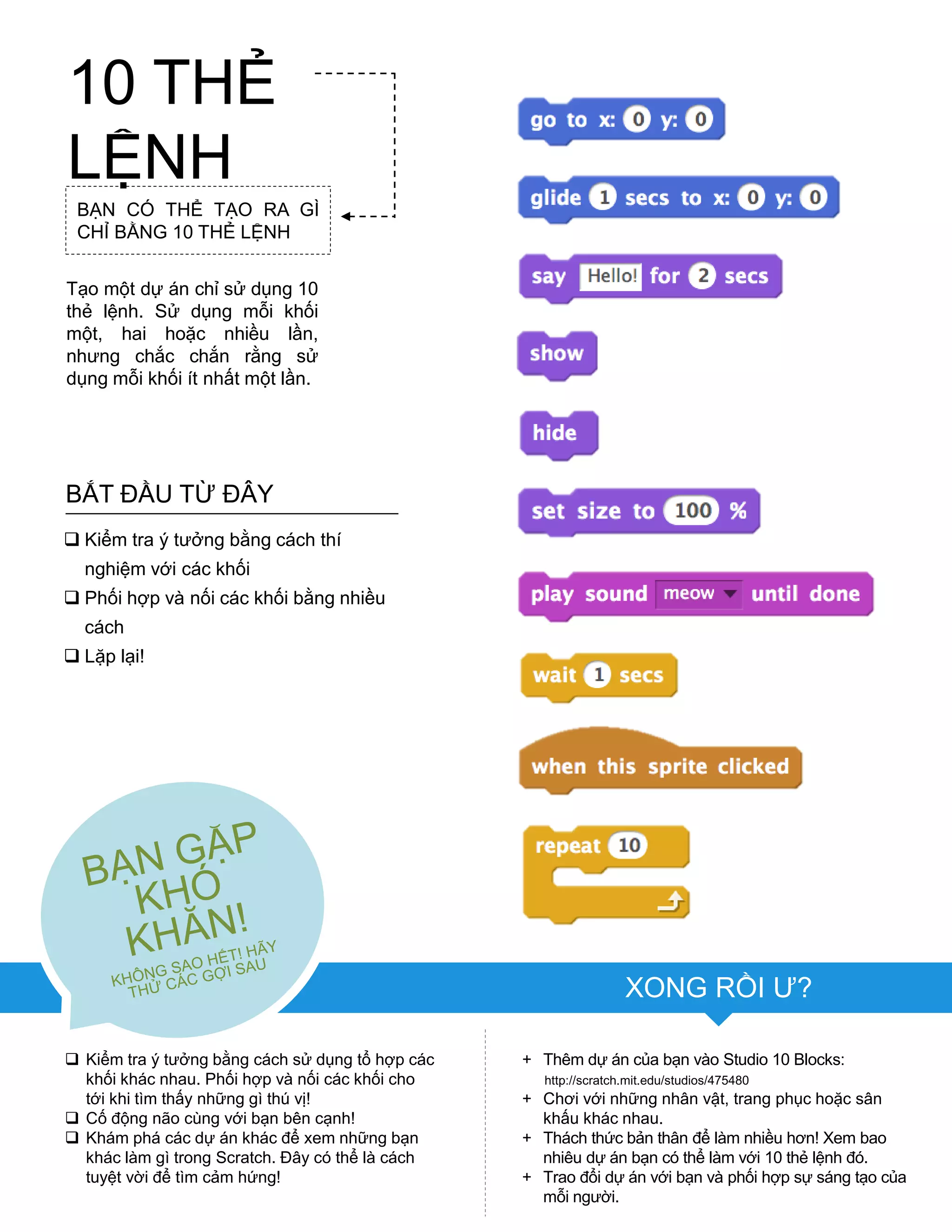 XONG RỒI Ƣ?
+ Thêm dự án của bạn vào Studio 10 Blocks:
http://scratch.mit.edu/studios/475480
+ Chơi với những nhân vật, trang phục hoặc sân
khấu khác nhau.
+ Thách thức bản thân để làm nhiều hơn! Xem bao
nhiêu dự án bạn có thể làm với 10 thẻ lệnh đó.
+ Trao đổi dự án với bạn và phối hợp sự sáng tạo của
mỗi ngƣời.
BẮT ĐẦU TỪ ĐÂY
 Kiểm tra ý tƣởng bằng cách thí
nghiệm với các khối
 Phối hợp và nối các khối bằng nhiều
cách
 Lặp lại!
 Kiểm tra ý tƣởng bằng cách sử dụng tổ hợp các
khối khác nhau. Phối hợp và nối các khối cho
tới khi tìm thấy những gì thú vị!
 Cố động não cùng với bạn bên cạnh!
 Khám phá các dự án khác để xem những bạn
khác làm gì trong Scratch. Đây có thể là cách
tuyệt vời để tìm cảm hứng!
BẠN CÓ THỂ TẠO RA GÌ
CHỈ BẰNG 10 THẺ LỆNH
Tạo một dự án chỉ sử dụng 10
thẻ lệnh. Sử dụng mỗi khối
một, hai hoặc nhiều lần,
nhƣng chắc chắn rằng sử
dụng mỗi khối ít nhất một lần.
10 THẺ
LỆNH
 