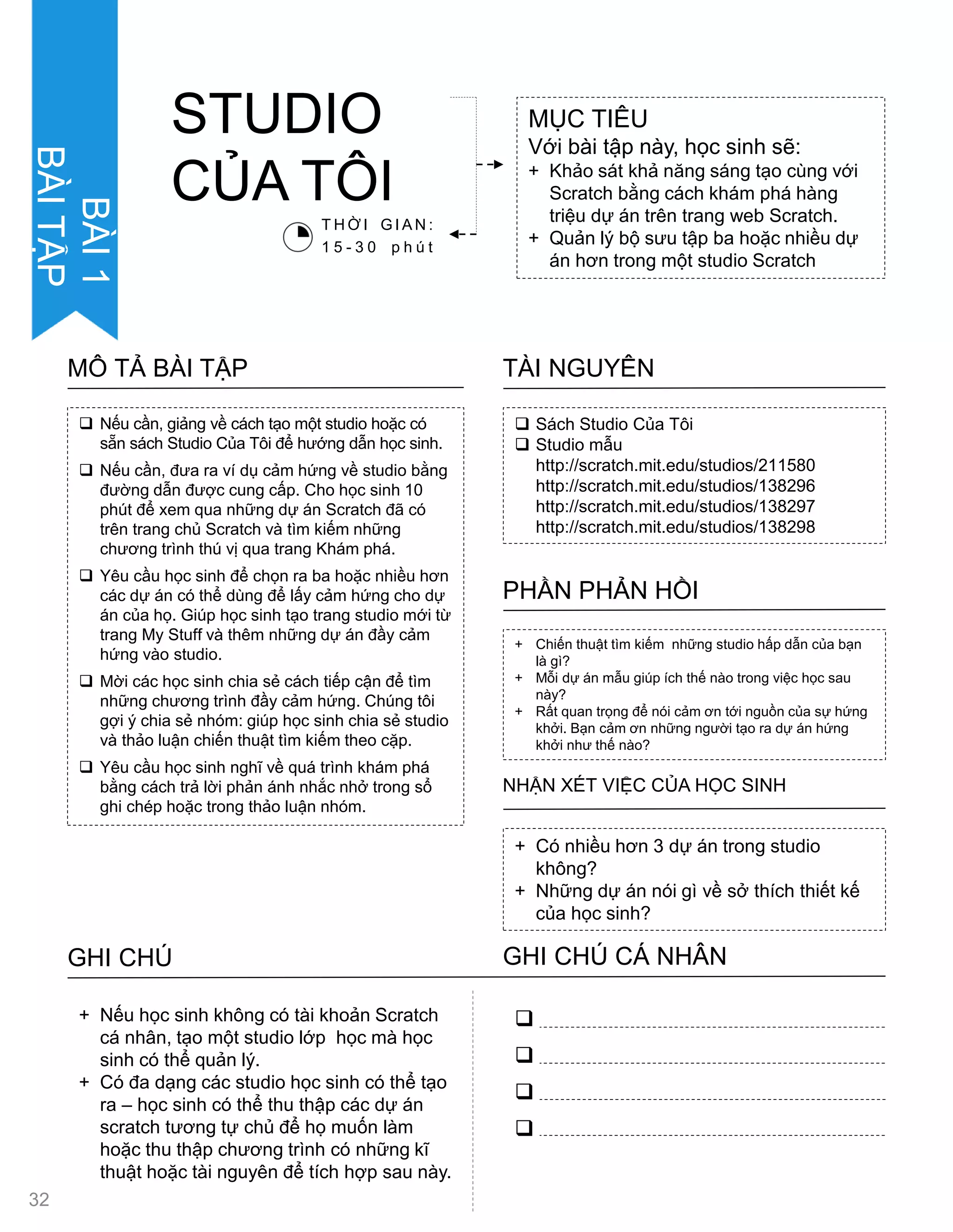  Sách Studio Của Tôi
 Studio mẫu
http://scratch.mit.edu/studios/211580
http://scratch.mit.edu/studios/138296
http://scratch.mit.edu/studios/138297
http://scratch.mit.edu/studios/138298
TÀI NGUYÊN
 Nếu cần, giảng về cách tạo một studio hoặc có
sẵn sách Studio Của Tôi để hƣớng dẫn học sinh.
 Nếu cần, đƣa ra ví dụ cảm hứng về studio bằng
đƣờng dẫn đƣợc cung cấp. Cho học sinh 10
phút để xem qua những dự án Scratch đã có
trên trang chủ Scratch và tìm kiếm những
chƣơng trình thú vị qua trang Khám phá.
 Yêu cầu học sinh để chọn ra ba hoặc nhiều hơn
các dự án có thể dùng để lấy cảm hứng cho dự
án của họ. Giúp học sinh tạo trang studio mới từ
trang My Stuff và thêm những dự án đầy cảm
hứng vào studio.
 Mời các học sinh chia sẻ cách tiếp cận để tìm
những chƣơng trình đầy cảm hứng. Chúng tôi
gợi ý chia sẻ nhóm: giúp học sinh chia sẻ studio
và thảo luận chiến thuật tìm kiếm theo cặp.
 Yêu cầu học sinh nghĩ về quá trình khám phá
bằng cách trả lời phản ánh nhắc nhở trong sổ
ghi chép hoặc trong thảo luận nhóm.
MÔ TẢ BÀI TẬP
+ Chiến thuật tìm kiếm những studio hấp dẫn của bạn
là gì?
+ Mỗi dự án mẫu giúp ích thế nào trong việc học sau
này?
+ Rất quan trọng để nói cảm ơn tới nguồn của sự hứng
khởi. Bạn cảm ơn những ngƣời tạo ra dự án hứng
khởi nhƣ thế nào?
PHẦN PHẢN HỒI
+ Có nhiều hơn 3 dự án trong studio
không?
+ Những dự án nói gì về sở thích thiết kế
của học sinh?
NHẬN XÉT VIỆC CỦA HỌC SINH
GHI CHÚ GHI CHÚ CÁ NHÂN




+ Nếu học sinh không có tài khoản Scratch
cá nhân, tạo một studio lớp học mà học
sinh có thể quản lý.
+ Có đa dạng các studio học sinh có thể tạo
ra – học sinh có thể thu thập các dự án
scratch tƣơng tự chủ để họ muốn làm
hoặc thu thập chƣơng trình có những kĩ
thuật hoặc tài nguyên để tích hợp sau này.
MỤC TIÊU
Với bài tập này, học sinh sẽ:
+ Khảo sát khả năng sáng tạo cùng với
Scratch bằng cách khám phá hàng
triệu dự án trên trang web Scratch.
+ Quản lý bộ sƣu tập ba hoặc nhiều dự
án hơn trong một studio Scratch
STUDIO
CỦA TÔI
T H Ờ I G I A N :
1 5 - 3 0 p h ú t
32
BÀI1
BÀITẬP
 