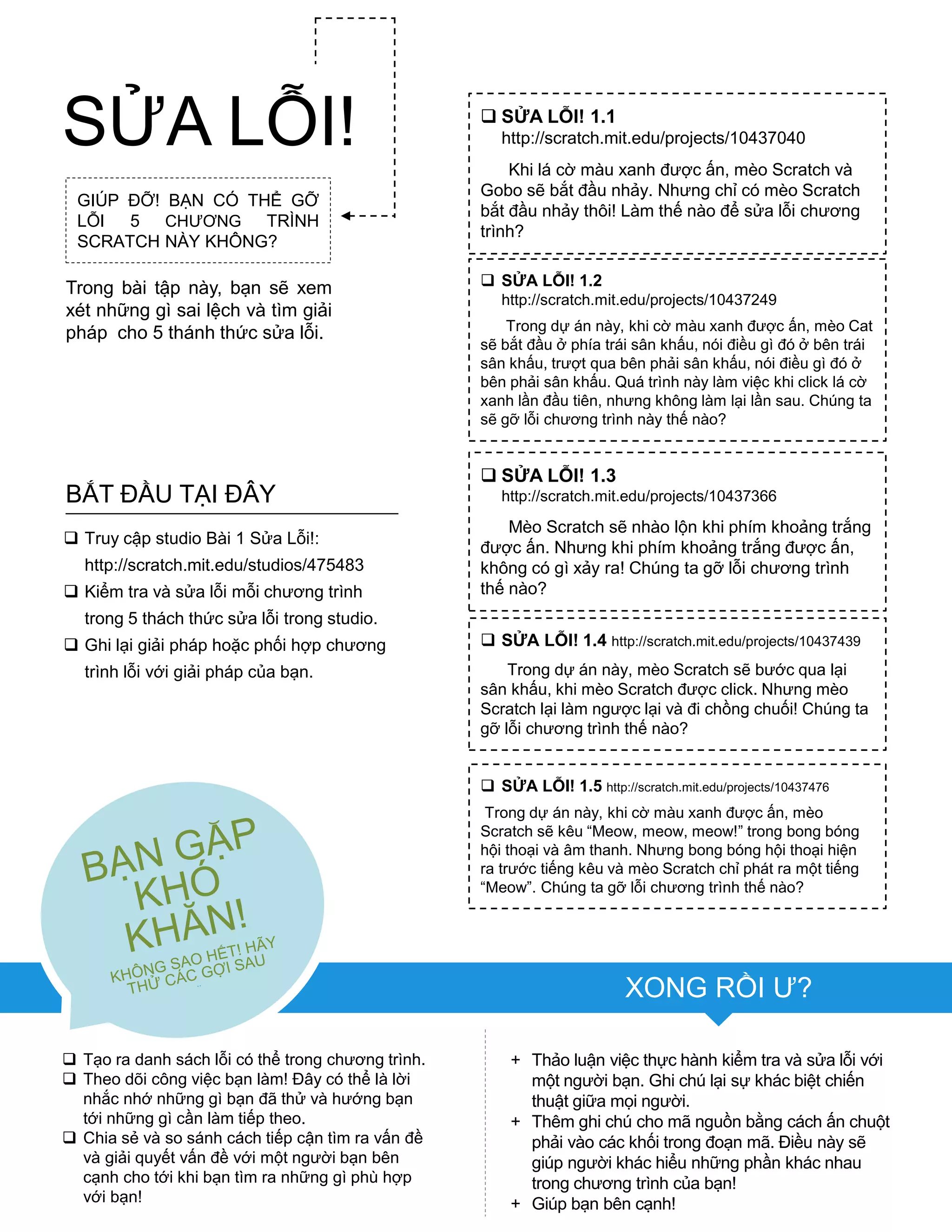 GIÚP ĐỠ! BẠN CÓ THỂ GỠ
LỖI 5 CHƢƠNG TRÌNH
SCRATCH NÀY KHÔNG?
Trong bài tập này, bạn sẽ xem
xét những gì sai lệch và tìm giải
pháp cho 5 thánh thức sửa lỗi.
 Tạo ra danh sách lỗi có thể trong chƣơng trình.
 Theo dõi công việc bạn làm! Đây có thể là lời
nhắc nhớ những gì bạn đã thử và hƣớng bạn
tới những gì cần làm tiếp theo.
 Chia sẻ và so sánh cách tiếp cận tìm ra vấn đề
và giải quyết vấn đề với một ngƣời bạn bên
cạnh cho tới khi bạn tìm ra những gì phù hợp
với bạn!
+ Thảo luận việc thực hành kiểm tra và sửa lỗi với
một ngƣời bạn. Ghi chú lại sự khác biệt chiến
thuật giữa mọi ngƣời.
+ Thêm ghi chú cho mã nguồn bằng cách ấn chuột
phải vào các khối trong đoạn mã. Điều này sẽ
giúp ngƣời khác hiểu những phần khác nhau
trong chƣơng trình của bạn!
+ Giúp bạn bên cạnh!
 SỬA LỖI! 1.1
http://scratch.mit.edu/projects/10437040
Khi lá cờ màu xanh đƣợc ấn, mèo Scratch và
Gobo sẽ bắt đầu nhảy. Nhƣng chỉ có mèo Scratch
bắt đầu nhảy thôi! Làm thế nào để sửa lỗi chƣơng
trình?
 SỬA LỖI! 1.2
http://scratch.mit.edu/projects/10437249
Trong dự án này, khi cờ màu xanh đƣợc ấn, mèo Cat
sẽ bắt đầu ở phía trái sân khấu, nói điều gì đó ở bên trái
sân khấu, trƣợt qua bên phải sân khấu, nói điều gì đó ở
bên phải sân khấu. Quá trình này làm việc khi click lá cờ
xanh lần đầu tiên, nhƣng không làm lại lần sau. Chúng ta
sẽ gỡ lỗi chƣơng trình này thế nào?
 SỬA LỖI! 1.3
http://scratch.mit.edu/projects/10437366
Mèo Scratch sẽ nhào lộn khi phím khoảng trắng
đƣợc ấn. Nhƣng khi phím khoảng trắng đƣợc ấn,
không có gì xảy ra! Chúng ta gỡ lỗi chƣơng trình
thế nào?
 SỬA LỖI! 1.4 http://scratch.mit.edu/projects/10437439
Trong dự án này, mèo Scratch sẽ bƣớc qua lại
sân khấu, khi mèo Scratch đƣợc click. Nhƣng mèo
Scratch lại làm ngƣợc lại và đi chồng chuối! Chúng ta
gỡ lỗi chƣơng trình thế nào?
 SỬA LỖI! 1.5 http://scratch.mit.edu/projects/10437476
Trong dự án này, khi cờ màu xanh đƣợc ấn, mèo
Scratch sẽ kêu “Meow, meow, meow!” trong bong bóng
hội thoại và âm thanh. Nhƣng bong bóng hội thoại hiện
ra trƣớc tiếng kêu và mèo Scratch chỉ phát ra một tiếng
“Meow”. Chúng ta gỡ lỗi chƣơng trình thế nào?
 Truy cập studio Bài 1 Sửa Lỗi!:
http://scratch.mit.edu/studios/475483
 Kiểm tra và sửa lỗi mỗi chƣơng trình
trong 5 thách thức sửa lỗi trong studio.
 Ghi lại giải pháp hoặc phối hợp chƣơng
trình lỗi với giải pháp của bạn.
BẮT ĐẦU TẠI ĐÂY
SỬA LỖI!
XONG RỒI Ƣ?
 