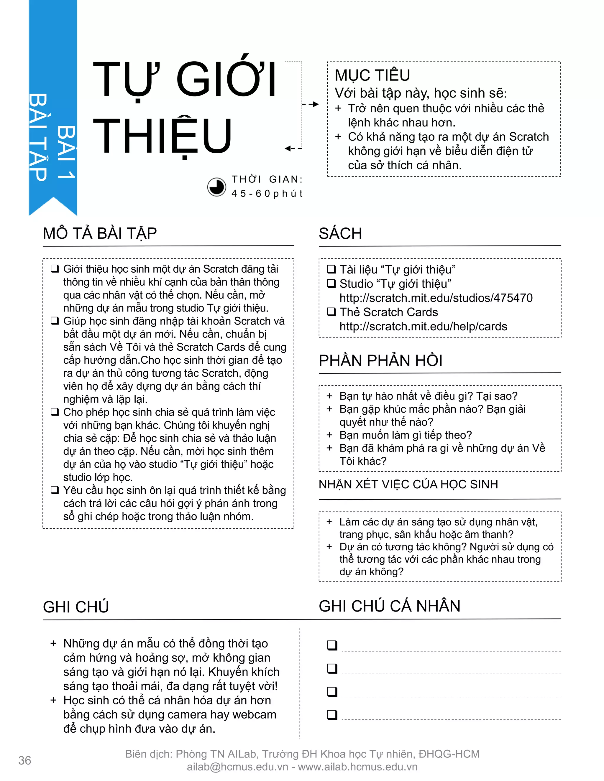  Tài liệu “Tự giới thiệu”
 Studio “Tự giới thiệu”
http://scratch.mit.edu/studios/475470
 Thẻ Scratch Cards
http://scratch.mit.edu/help/cards
SÁCH
+ Bạn tự hào nhất về điều gì? Tại sao?
+ Bạn gặp khúc mắc phần nào? Bạn giải
quyết nhƣ thế nào?
+ Bạn muốn làm gì tiếp theo?
+ Bạn đã khám phá ra gì về những dự án Về
Tôi khác?
PHẦN PHẢN HỒI
+ Làm các dự án sáng tạo sử dụng nhân vật,
trang phục, sân khấu hoặc âm thanh?
+ Dự án có tƣơng tác không? Ngƣời sử dụng có
thể tƣơng tác với các phần khác nhau trong
dự án không?
NHẬN XÉT VIỆC CỦA HỌC SINH
TỰ GIỚI
THIỆU
MỤC TIÊU
Với bài tập này, học sinh sẽ:
+ Trở nên quen thuộc với nhiều các thẻ
lệnh khác nhau hơn.
+ Có khả năng tạo ra một dự án Scratch
không giới hạn về biểu diễn điện tử
của sở thích cá nhân.
T H Ờ I G I A N :
4 5 - 6 0 p h ú t
 Giới thiệu học sinh một dự án Scratch đăng tải
thông tin về nhiều khí cạnh của bản thân thông
qua các nhân vật có thể chọn. Nếu cần, mở
những dự án mẫu trong studio Tự giới thiệu.
 Giúp học sinh đăng nhập tài khoản Scratch và
bắt đầu một dự án mới. Nếu cần, chuẩn bị
sẵn sách Về Tôi và thẻ Scratch Cards để cung
cấp hƣớng dẫn.Cho học sinh thời gian để tạo
ra dự án thủ công tƣơng tác Scratch, động
viên họ để xây dựng dự án bằng cách thí
nghiệm và lặp lại.
 Cho phép học sinh chia sẻ quá trình làm việc
với những bạn khác. Chúng tôi khuyến nghị
chia sẻ cặp: Để học sinh chia sẻ và thảo luận
dự án theo cặp. Nếu cần, mời học sinh thêm
dự án của họ vào studio “Tự giới thiệu” hoặc
studio lớp học.
 Yêu cầu học sinh ôn lại quá trình thiết kế bằng
cách trả lời các câu hỏi gợi ý phản ánh trong
sổ ghi chép hoặc trong thảo luận nhóm.
MÔ TẢ BÀI TẬP
GHI CHÚ GHI CHÚ CÁ NHÂN




+ Những dự án mẫu có thể đồng thời tạo
cảm hứng và hoảng sợ, mở không gian
sáng tạo và giới hạn nó lại. Khuyến khích
sáng tạo thoải mái, đa dạng rất tuyệt vời!
+ Học sinh có thể cá nhân hóa dự án hơn
bằng cách sử dụng camera hay webcam
để chụp hình đƣa vào dự án.
36
BÀI1
BÀITẬP
Biên dịch: Phòng TN AILab, Trƣờng ĐH Khoa học Tự nhiên, ĐHQG-HCM
ailab@hcmus.edu.vn - www.ailab.hcmus.edu.vn
 