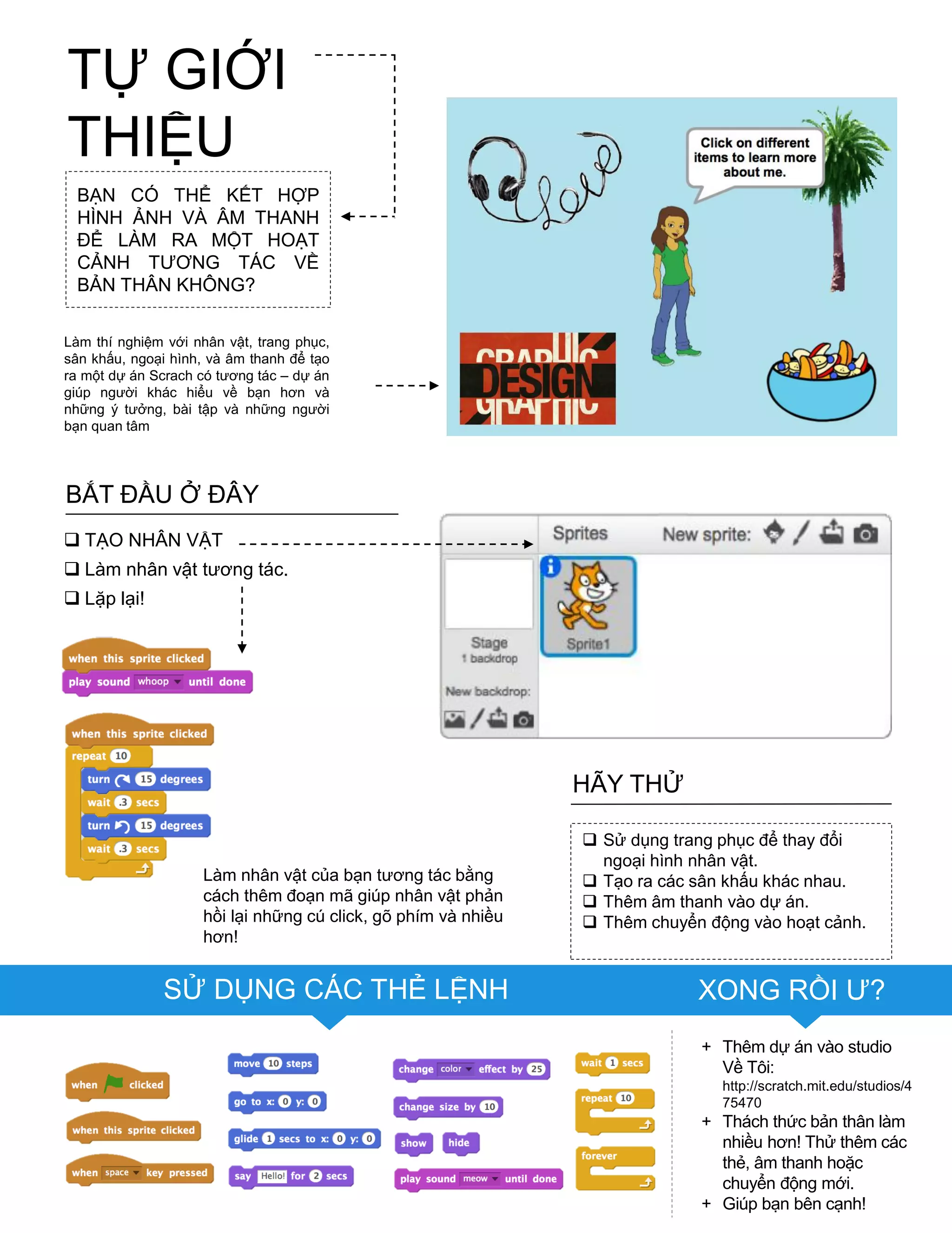 TIPS & TRICKS
Làm nhân vật của bạn tƣơng tác bằng
cách thêm đoạn mã giúp nhân vật phản
hồi lại những cú click, gõ phím và nhiều
hơn!
SỬ DỤNG CÁC THẺ LỆNH XONG RỒI Ƣ?
 Sử dụng trang phục để thay đổi
ngoại hình nhân vật.
 Tạo ra các sân khấu khác nhau.
 Thêm âm thanh vào dự án.
 Thêm chuyển động vào hoạt cảnh.
HÃY THỬ
+ Thêm dự án vào studio
Về Tôi:
http://scratch.mit.edu/studios/4
75470
+ Thách thức bản thân làm
nhiều hơn! Thử thêm các
thẻ, âm thanh hoặc
chuyển động mới.
+ Giúp bạn bên cạnh!
BẠN CÓ THỂ KẾT HỢP
HÌNH ẢNH VÀ ÂM THANH
ĐỂ LÀM RA MỘT HOẠT
CẢNH TƢƠNG TÁC VỀ
BẢN THÂN KHÔNG?
Làm thí nghiệm với nhân vật, trang phục,
sân khấu, ngoại hình, và âm thanh để tạo
ra một dự án Scrach có tƣơng tác – dự án
giúp ngƣời khác hiểu về bạn hơn và
những ý tƣởng, bài tập và những ngƣời
bạn quan tâm
BẮT ĐẦU Ở ĐÂY
 TẠO NHÂN VẬT
 Làm nhân vật tƣơng tác.
 Lặp lại!
TỰ GIỚI
THIỆU
 