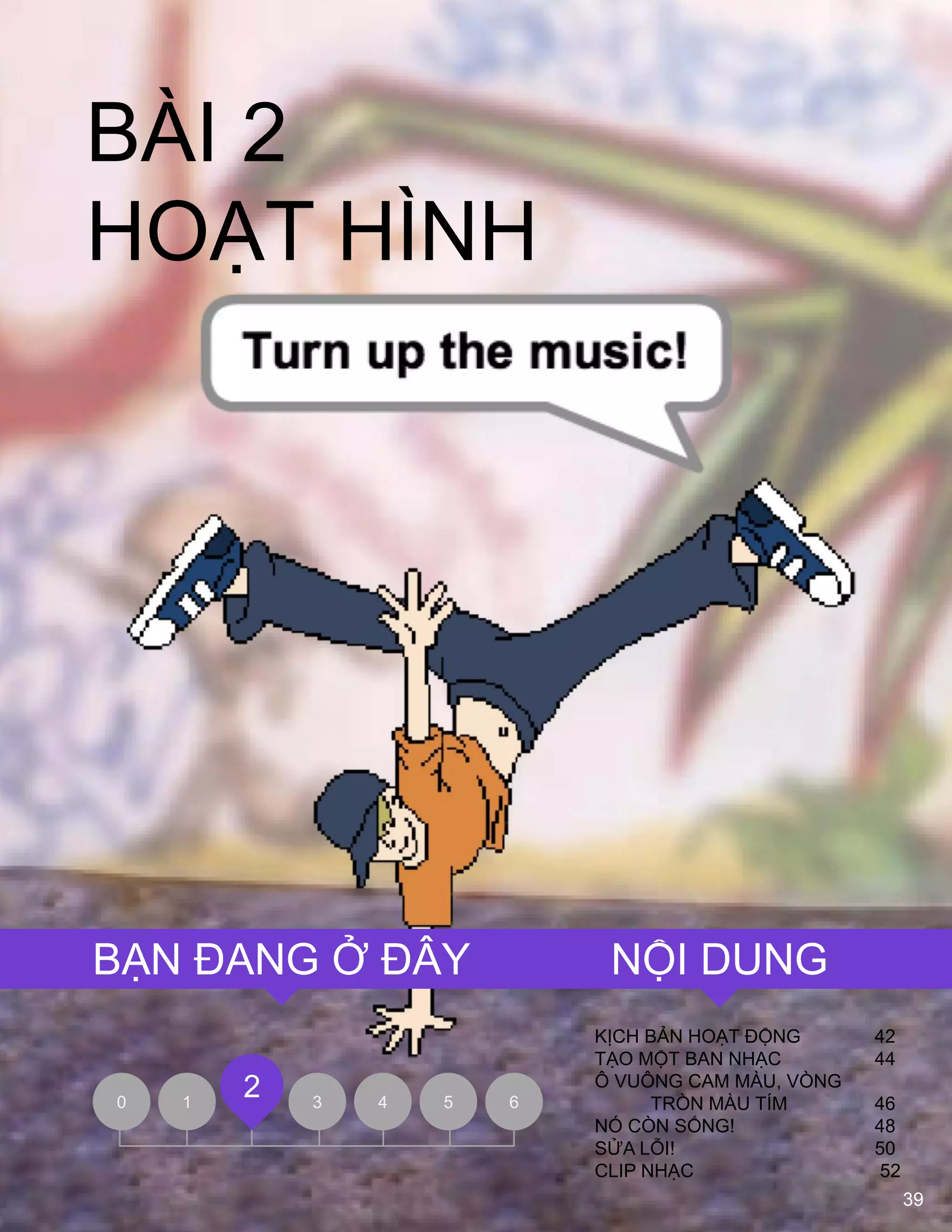 39
BÀI 2
HOẠT HÌNH
KỊCH BẢN HOẠT ĐỘNG 42
TẠO MỘT BAN NHẠC 44
Ô VUÔNG CAM MÀU, VÒNG
TRÒN MÀU TÍM 46
NÓ CÕN SỐNG! 48
SỬA LỖI! 50
CLIP NHẠC 52
0 1 3 4 5 6
2
NỘI DUNGBẠN ĐANG Ở ĐÂY
 