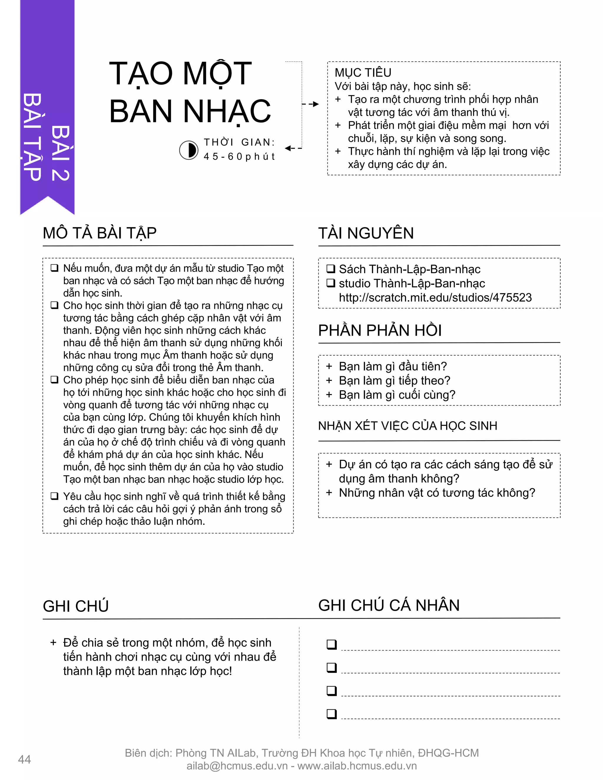  Nếu muốn, đƣa một dự án mẫu từ studio Tạo một
ban nhạc và có sách Tạo một ban nhạc để hƣớng
dẫn học sinh.
 Cho học sinh thời gian để tạo ra những nhạc cụ
tƣơng tác bằng cách ghép cặp nhân vật với âm
thanh. Động viên học sinh những cách khác
nhau để thể hiện âm thanh sử dụng những khối
khác nhau trong mục Âm thanh hoặc sử dụng
những công cụ sửa đổi trong thẻ Âm thanh.
 Cho phép học sinh để biểu diễn ban nhạc của
họ tới những học sinh khác hoặc cho học sinh đi
vòng quanh để tƣơng tác với những nhạc cụ
của bạn cùng lớp. Chúng tôi khuyến khích hình
thức đi dạo gian trƣng bày: các học sinh để dự
án của họ ở chế độ trình chiếu và đi vòng quanh
để khám phá dự án của học sinh khác. Nếu
muốn, để học sinh thêm dự án của họ vào studio
Tạo một ban nhạc ban nhạc hoặc studio lớp học.
 Yêu cầu học sinh nghĩ về quá trình thiết kế bằng
cách trả lời các câu hỏi gợi ý phản ánh trong sổ
ghi chép hoặc thảo luận nhóm.
MÔ TẢ BÀI TẬP
 Sách Thành-Lập-Ban-nhạc
 studio Thành-Lập-Ban-nhạc
http://scratch.mit.edu/studios/475523
TÀI NGUYÊN
+ Bạn làm gì đầu tiên?
+ Bạn làm gì tiếp theo?
+ Bạn làm gì cuối cùng?
PHẦN PHẢN HỒI
+ Dự án có tạo ra các cách sáng tạo để sử
dụng âm thanh không?
+ Những nhân vật có tƣơng tác không?
NHẬN XÉT VIỆC CỦA HỌC SINH
GHI CHÚ GHI CHÚ CÁ NHÂN




+ Để chia sẻ trong một nhóm, để học sinh
tiến hành chơi nhạc cụ cùng với nhau để
thành lập một ban nhạc lớp học!
MỤC TIÊU
Với bài tập này, học sinh sẽ:
+ Tạo ra một chƣơng trình phối hợp nhân
vật tƣơng tác với âm thanh thú vị.
+ Phát triển một giai điệu mềm mại hơn với
chuỗi, lặp, sự kiện và song song.
+ Thực hành thí nghiệm và lặp lại trong việc
xây dựng các dự án.
TẠO MỘT
BAN NHẠC
T H Ờ I G I A N :
4 5 - 6 0 p h ú t
44
BÀI2
BÀITẬP
Biên dịch: Phòng TN AILab, Trƣờng ĐH Khoa học Tự nhiên, ĐHQG-HCM
ailab@hcmus.edu.vn - www.ailab.hcmus.edu.vn
 