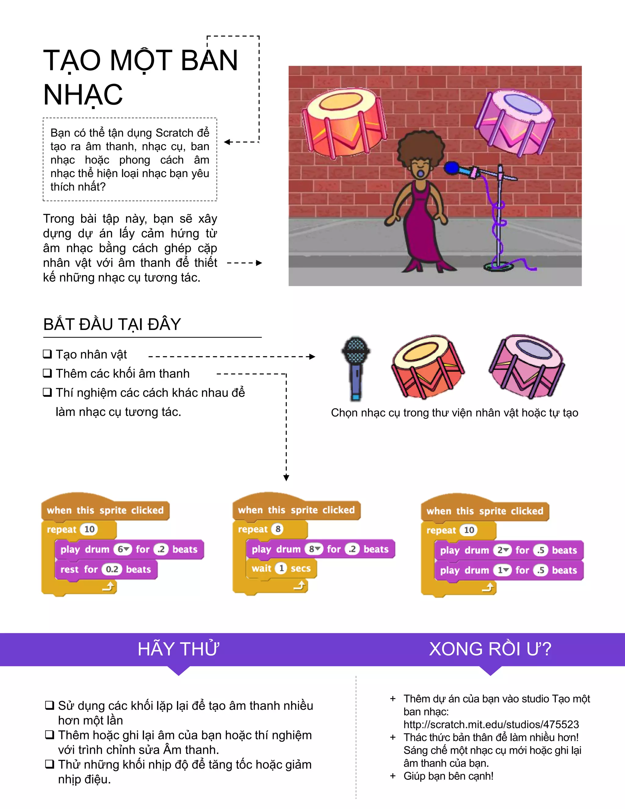  Sử dụng các khối lặp lại để tạo âm thanh nhiều
hơn một lần
 Thêm hoặc ghi lại âm của bạn hoặc thí nghiệm
với trình chỉnh sửa Âm thanh.
 Thử những khối nhịp độ để tăng tốc hoặc giảm
nhịp điệu.
+ Thêm dự án của bạn vào studio Tạo một
ban nhạc:
http://scratch.mit.edu/studios/475523
+ Thác thức bản thân để làm nhiều hơn!
Sáng chế một nhạc cụ mới hoặc ghi lại
âm thanh của bạn.
+ Giúp bạn bên cạnh!
Bạn có thể tận dụng Scratch để
tạo ra âm thanh, nhạc cụ, ban
nhạc hoặc phong cách âm
nhạc thể hiện loại nhạc bạn yêu
thích nhất?
Trong bài tập này, bạn sẽ xây
dựng dự án lấy cảm hứng từ
âm nhạc bằng cách ghép cặp
nhân vật với âm thanh để thiết
kế những nhạc cụ tƣơng tác.
 Tạo nhân vật
 Thêm các khối âm thanh
 Thí nghiệm các cách khác nhau để
làm nhạc cụ tƣơng tác.
BẮT ĐẦU TẠI ĐÂY
Chọn nhạc cụ trong thƣ viện nhân vật hoặc tự tạo
HÃY THỬ XONG RỒI Ƣ?
TẠO MỘT BAN
NHẠC
 