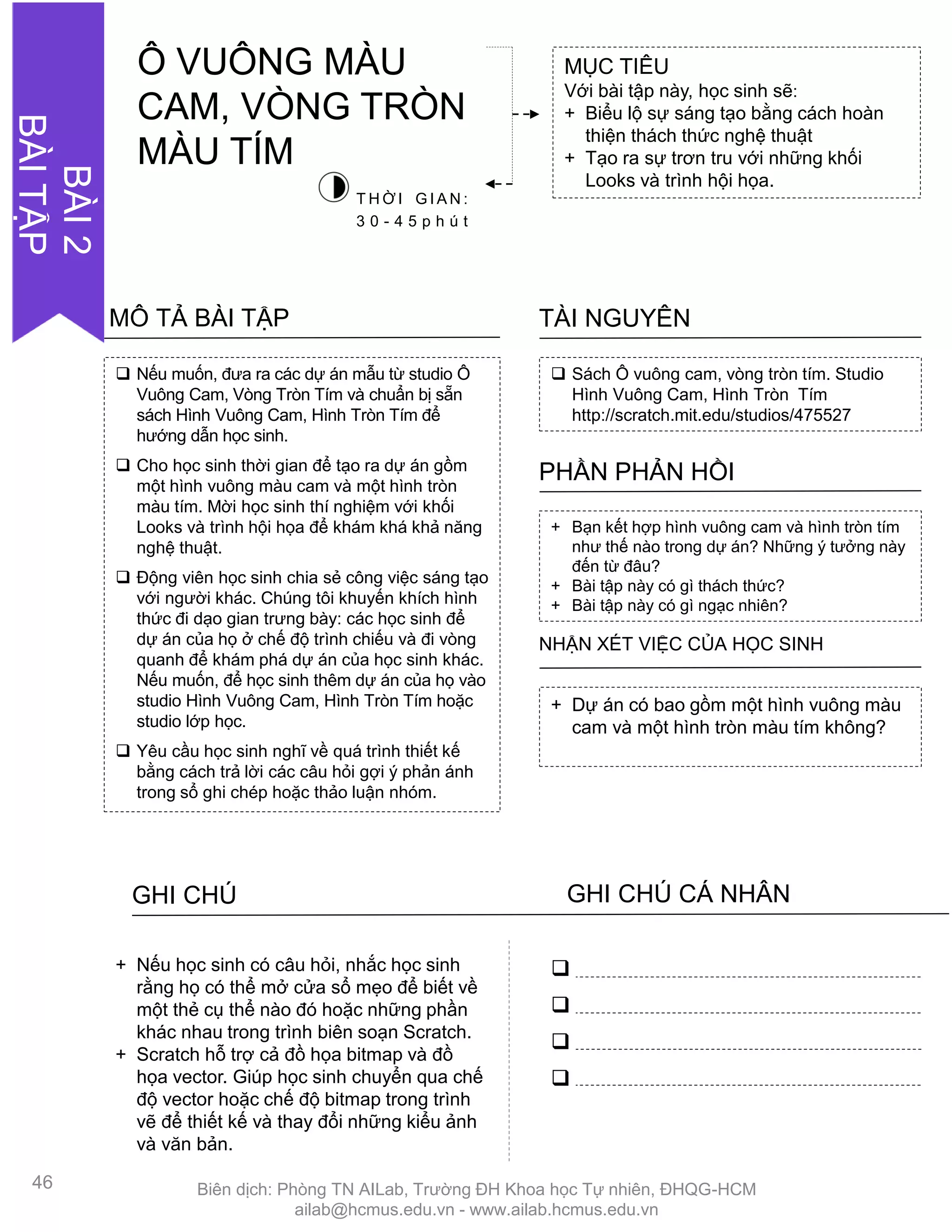  Nếu muốn, đƣa ra các dự án mẫu từ studio Ô
Vuông Cam, Vòng Tròn Tím và chuẩn bị sẵn
sách Hình Vuông Cam, Hình Tròn Tím để
hƣớng dẫn học sinh.
 Cho học sinh thời gian để tạo ra dự án gồm
một hình vuông màu cam và một hình tròn
màu tím. Mời học sinh thí nghiệm với khối
Looks và trình hội họa để khám khá khả năng
nghệ thuật.
 Động viên học sinh chia sẻ công việc sáng tạo
với ngƣời khác. Chúng tôi khuyến khích hình
thức đi dạo gian trƣng bày: các học sinh để
dự án của họ ở chế độ trình chiếu và đi vòng
quanh để khám phá dự án của học sinh khác.
Nếu muốn, để học sinh thêm dự án của họ vào
studio Hình Vuông Cam, Hình Tròn Tím hoặc
studio lớp học.
 Yêu cầu học sinh nghĩ về quá trình thiết kế
bằng cách trả lời các câu hỏi gợi ý phản ánh
trong sổ ghi chép hoặc thảo luận nhóm.
MÔ TẢ BÀI TẬP
 Sách Ô vuông cam, vòng tròn tím. Studio
Hình Vuông Cam, Hình Tròn Tím
http://scratch.mit.edu/studios/475527
TÀI NGUYÊN
+ Bạn kết hợp hình vuông cam và hình tròn tím
nhƣ thế nào trong dự án? Những ý tƣởng này
đến từ đâu?
+ Bài tập này có gì thách thức?
+ Bài tập này có gì ngạc nhiên?
PHẦN PHẢN HỒI
+ Dự án có bao gồm một hình vuông màu
cam và một hình tròn màu tím không?
NHẬN XÉT VIỆC CỦA HỌC SINH
GHI CHÚ GHI CHÚ CÁ NHÂN




+ Nếu học sinh có câu hỏi, nhắc học sinh
rằng họ có thể mở cửa sổ mẹo để biết về
một thẻ cụ thể nào đó hoặc những phần
khác nhau trong trình biên soạn Scratch.
+ Scratch hỗ trợ cả đồ họa bitmap và đồ
họa vector. Giúp học sinh chuyển qua chế
độ vector hoặc chế độ bitmap trong trình
vẽ để thiết kế và thay đổi những kiểu ảnh
và văn bản.
MỤC TIÊU
Với bài tập này, học sinh sẽ:
+ Biểu lộ sự sáng tạo bằng cách hoàn
thiện thách thức nghệ thuật
+ Tạo ra sự trơn tru với những khối
Looks và trình hội họa.
T H Ờ I G I A N :
3 0 - 4 5 p h ú t
Ô VUÔNG MÀU
CAM, VÒNG TRÒN
MÀU TÍM
46
BÀI2
BÀITẬP
Biên dịch: Phòng TN AILab, Trƣờng ĐH Khoa học Tự nhiên, ĐHQG-HCM
ailab@hcmus.edu.vn - www.ailab.hcmus.edu.vn
 
