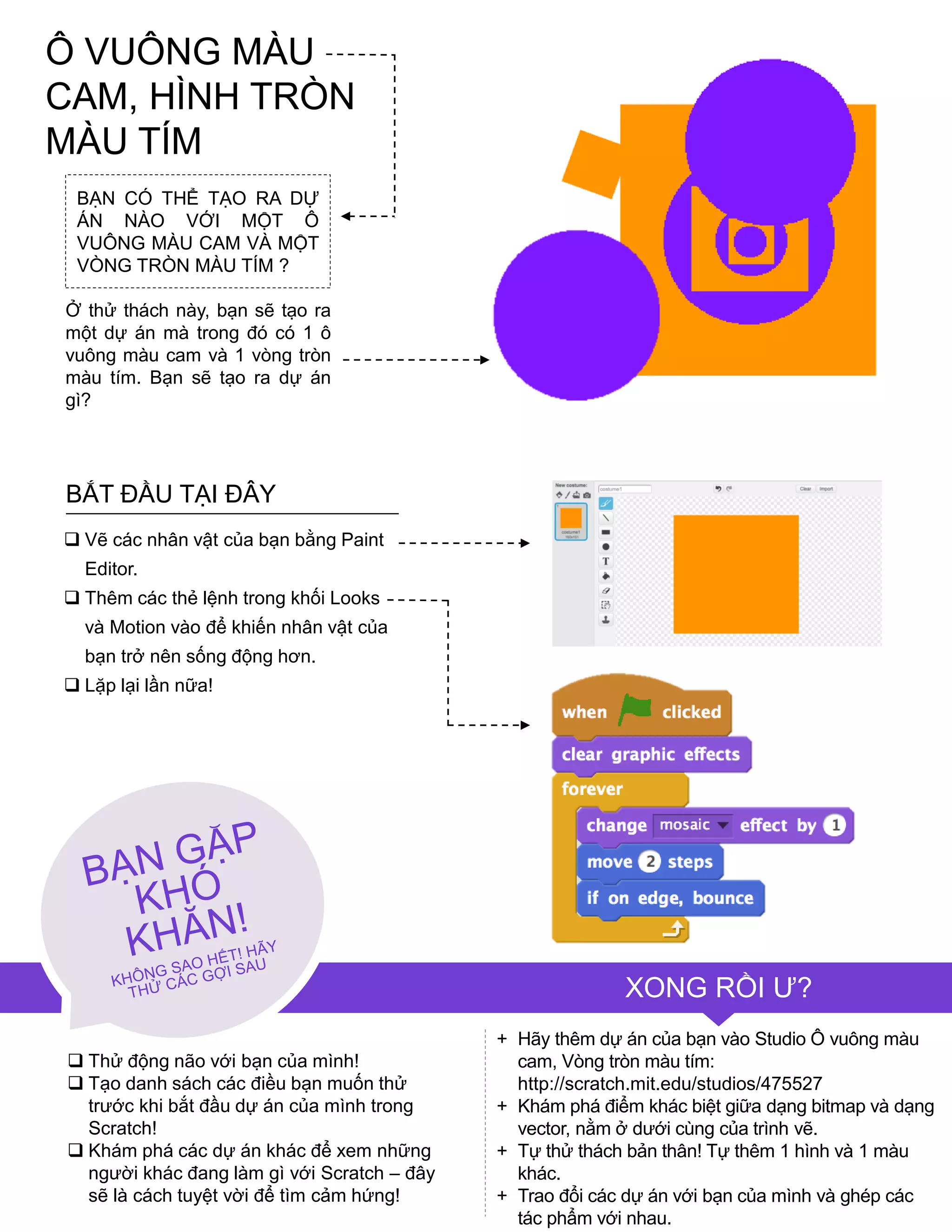 BẠN CÓ THỂ TẠO RA DỰ
ÁN NÀO VỚI MỘT Ô
VUÔNG MÀU CAM VÀ MỘT
VÒNG TRÒN MÀU TÍM ?
Ở thử thách này, bạn sẽ tạo ra
một dự án mà trong đó có 1 ô
vuông màu cam và 1 vòng tròn
màu tím. Bạn sẽ tạo ra dự án
gì?
 Vẽ các nhân vật của bạn bằng Paint
Editor.
 Thêm các thẻ lệnh trong khối Looks
và Motion vào để khiến nhân vật của
bạn trở nên sống động hơn.
 Lặp lại lần nữa!
BẮT ĐẦU TẠI ĐÂY
XONG RỒI Ƣ?
+ Hãy thêm dự án của bạn vào Studio Ô vuông màu
cam, Vòng tròn màu tím:
http://scratch.mit.edu/studios/475527
+ Khám phá điểm khác biệt giữa dạng bitmap và dạng
vector, nằm ở dƣới cùng của trình vẽ.
+ Tự thử thách bản thân! Tự thêm 1 hình và 1 màu
khác.
+ Trao đổi các dự án với bạn của mình và ghép các
tác phẩm với nhau.
 Thử động não với bạn của mình!
 Tạo danh sách các điều bạn muốn thử
trƣớc khi bắt đầu dự án của mình trong
Scratch!
 Khám phá các dự án khác để xem những
ngƣời khác đang làm gì với Scratch – đây
sẽ là cách tuyệt vời để tìm cảm hứng!
Ô VUÔNG MÀU
CAM, HÌNH TRÒN
MÀU TÍM
 