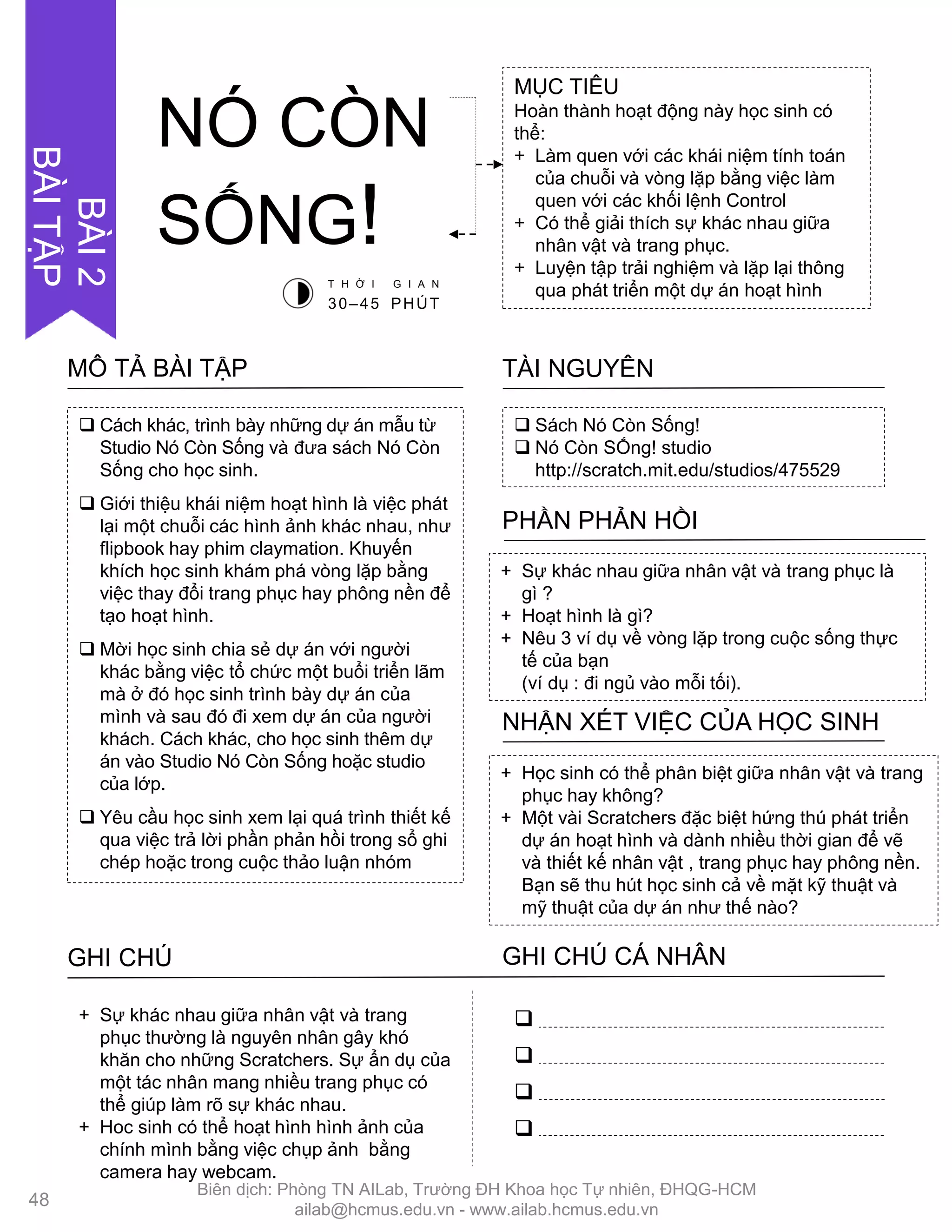  Cách khác, trình bày những dự án mẫu từ
Studio Nó Còn Sống và đƣa sách Nó Còn
Sống cho học sinh.
 Giới thiệu khái niệm hoạt hình là việc phát
lại một chuỗi các hình ảnh khác nhau, nhƣ
flipbook hay phim claymation. Khuyến
khích học sinh khám phá vòng lặp bằng
việc thay đổi trang phục hay phông nền để
tạo hoạt hình.
 Mời học sinh chia sẻ dự án với ngƣời
khác bằng việc tổ chức một buổi triển lãm
mà ở đó học sinh trình bày dự án của
mình và sau đó đi xem dự án của ngƣời
khách. Cách khác, cho học sinh thêm dự
án vào Studio Nó Còn Sống hoặc studio
của lớp.
 Yêu cầu học sinh xem lại quá trình thiết kế
qua việc trả lời phần phản hồi trong sổ ghi
chép hoặc trong cuộc thảo luận nhóm
MÔ TẢ BÀI TẬP
 Sách Nó Còn Sống!
 Nó Còn SỐng! studio
http://scratch.mit.edu/studios/475529
TÀI NGUYÊN
+ Sự khác nhau giữa nhân vật và trang phục là
gì ?
+ Hoạt hình là gì?
+ Nêu 3 ví dụ về vòng lặp trong cuộc sống thực
tế của bạn
(ví dụ : đi ngủ vào mỗi tối).
PHẦN PHẢN HỒI
+ Học sinh có thể phân biệt giữa nhân vật và trang
phục hay không?
+ Một vài Scratchers đặc biệt hứng thú phát triển
dự án hoạt hình và dành nhiều thời gian để vẽ
và thiết kế nhân vật , trang phục hay phông nền.
Bạn sẽ thu hút học sinh cả về mặt kỹ thuật và
mỹ thuật của dự án nhƣ thế nào?
NHẬN XÉT VIỆC CỦA HỌC SINH
GHI CHÚ GHI CHÚ CÁ NHÂN




+ Sự khác nhau giữa nhân vật và trang
phục thƣờng là nguyên nhân gây khó
khăn cho những Scratchers. Sự ẩn dụ của
một tác nhân mang nhiều trang phục có
thể giúp làm rõ sự khác nhau.
+ Hoc sinh có thể hoạt hình hình ảnh của
chính mình bằng việc chụp ảnh bằng
camera hay webcam.
MỤC TIÊU
Hoàn thành hoạt động này học sinh có
thể:
+ Làm quen với các khái niệm tính toán
của chuỗi và vòng lặp bằng việc làm
quen với các khối lệnh Control
+ Có thể giải thích sự khác nhau giữa
nhân vật và trang phục.
+ Luyện tập trải nghiệm và lặp lại thông
qua phát triển một dự án hoạt hình
NÓ CÒN
SỐNG!
T H Ờ I G I A N
30–45 PHÚT
48
BÀI2
BÀITẬP
Biên dịch: Phòng TN AILab, Trƣờng ĐH Khoa học Tự nhiên, ĐHQG-HCM
ailab@hcmus.edu.vn - www.ailab.hcmus.edu.vn
 