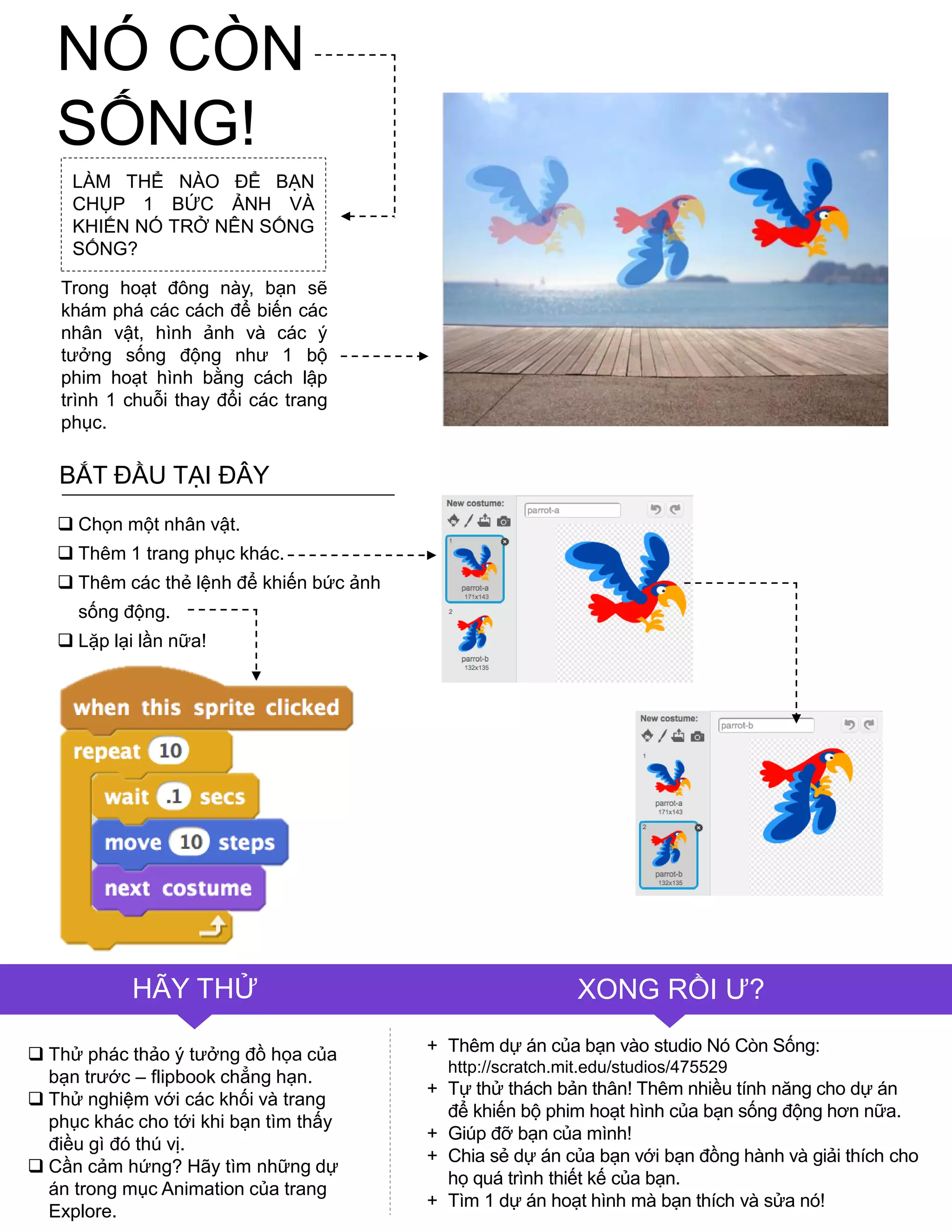 LÀM THỂ NÀO ĐỂ BẠN
CHỤP 1 BỨC ẢNH VÀ
KHIẾN NÓ TRỞ NÊN SỐNG
SỐNG?
Trong hoạt đông này, bạn sẽ
khám phá các cách để biến các
nhân vật, hình ảnh và các ý
tƣởng sống động nhƣ 1 bộ
phim hoạt hình bằng cách lập
trình 1 chuỗi thay đổi các trang
phục.
 Chọn một nhân vật.
 Thêm 1 trang phục khác.
 Thêm các thẻ lệnh để khiến bức ảnh
sống động.
 Lặp lại lần nữa!
 Thử phác thảo ý tƣởng đồ họa của
bạn trƣớc – flipbook chẳng hạn.
 Thử nghiệm với các khối và trang
phục khác cho tới khi bạn tìm thấy
điều gì đó thú vị.
 Cần cảm hứng? Hãy tìm những dự
án trong mục Animation của trang
Explore.
HÃY THỬ XONG RỒI Ƣ?
+ Thêm dự án của bạn vào studio Nó Còn Sống:
http://scratch.mit.edu/studios/475529
+ Tự thử thách bản thân! Thêm nhiều tính năng cho dự án
để khiến bộ phim hoạt hình của bạn sống động hơn nữa.
+ Giúp đỡ bạn của mình!
+ Chia sẻ dự án của bạn với bạn đồng hành và giải thích cho
họ quá trình thiết kế của bạn.
+ Tìm 1 dự án hoạt hình mà bạn thích và sửa nó!
BẮT ĐẦU TẠI ĐÂY
NÓ CÒN
SỐNG!
 