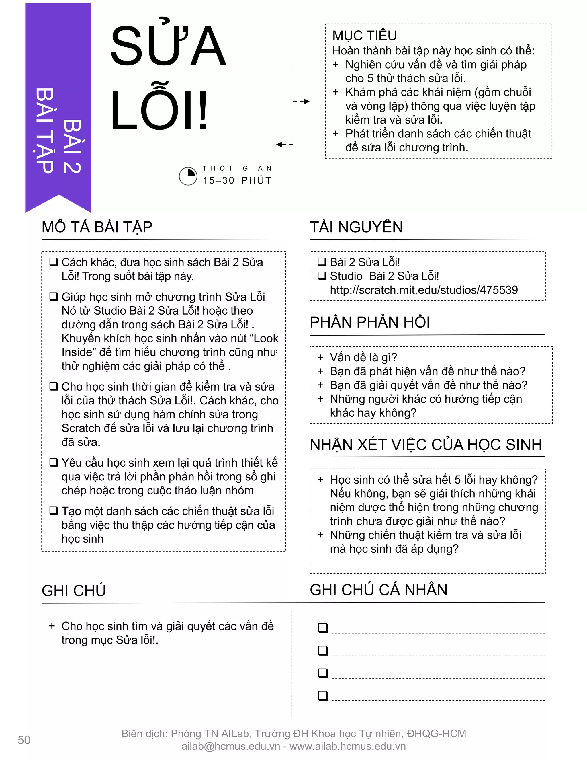  Bài 2 Sửa Lỗi!
 Studio Bài 2 Sửa Lỗi!
http://scratch.mit.edu/studios/475539
TÀI NGUYÊN
 Cách khác, đƣa học sinh sách Bài 2 Sửa
Lỗi! Trong suốt bài tập này.
 Giúp học sinh mở chƣơng trình Sửa Lỗi
Nó từ Studio Bài 2 Sửa Lỗi! hoặc theo
đƣờng dẫn trong sách Bài 2 Sửa Lỗi! .
Khuyến khích học sinh nhấn vào nút “Look
Inside” để tìm hiểu chƣơng trình cũng nhƣ
thử nghiệm các giải pháp có thể .
 Cho học sinh thời gian để kiểm tra và sửa
lỗi của thử thách Sửa Lỗi!. Cách khác, cho
học sinh sử dụng hàm chỉnh sửa trong
Scratch để sửa lỗi và lƣu lại chƣơng trình
đã sửa.
 Yêu cầu học sinh xem lại quá trình thiết kế
qua việc trả lời phần phản hồi trong sổ ghi
chép hoặc trong cuộc thảo luận nhóm
 Tạo một danh sách các chiến thuật sửa lỗi
bằng việc thu thập các hƣớng tiếp cận của
học sinh
MÔ TẢ BÀI TẬP
+ Vấn đề là gì?
+ Bạn đã phát hiện vấn đề nhƣ thế nào?
+ Bạn đã giải quyết vấn đề nhƣ thế nào?
+ Những ngƣời khác có hƣớng tiếp cận
khác hay không?
PHẦN PHẢN HỒI
+ Học sinh có thể sửa hết 5 lỗi hay không?
Nếu không, bạn sẽ giải thích những khái
niệm đƣợc thể hiện trong những chƣơng
trình chƣa đƣợc giải nhƣ thế nào?
+ Những chiến thuật kiểm tra và sửa lỗi
mà học sinh đã áp dụng?
NHẬN XÉT VIỆC CỦA HỌC SINH
GHI CHÚ GHI CHÚ CÁ NHÂN




+ Cho học sinh tìm và giải quyết các vấn đề
trong mục Sửa lỗi!.
MỤC TIÊU
Hoàn thành bài tập này học sinh có thể:
+ Nghiên cứu vấn đề và tìm giải pháp
cho 5 thử thách sửa lỗi.
+ Khám phá các khái niệm (gồm chuỗi
và vòng lặp) thông qua việc luyện tập
kiểm tra và sửa lỗi.
+ Phát triển danh sách các chiến thuật
để sửa lỗi chƣơng trình.
SỬA
LỖI!
T H Ờ I G I A N
15–30 PHÚT
50
BÀI2
BÀITẬP
Biên dịch: Phòng TN AILab, Trƣờng ĐH Khoa học Tự nhiên, ĐHQG-HCM
ailab@hcmus.edu.vn - www.ailab.hcmus.edu.vn
 
