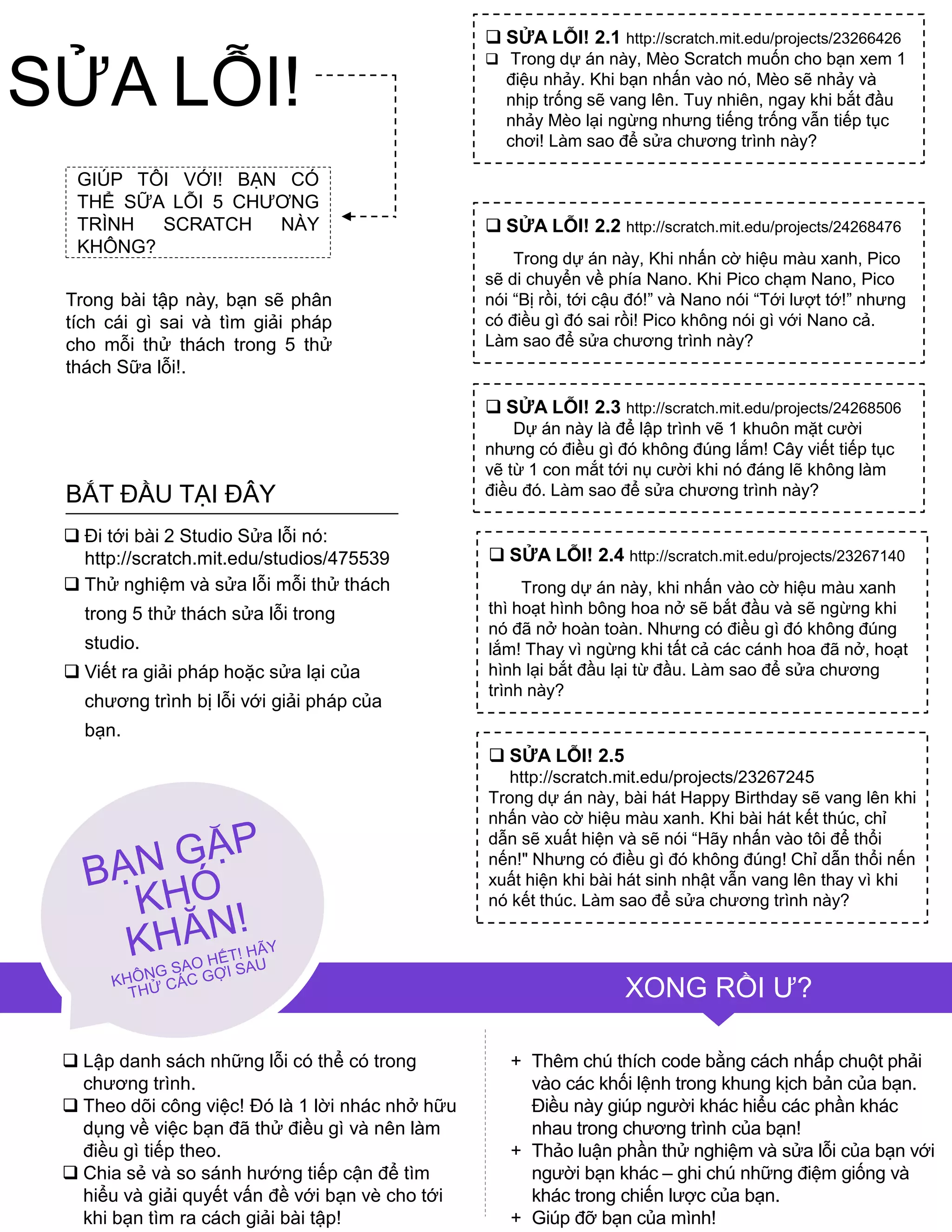 GIÚP TÔI VỚI! BẠN CÓ
THỂ SỮA LỖI 5 CHƢƠNG
TRÌNH SCRATCH NÀY
KHÔNG?
Trong bài tập này, bạn sẽ phân
tích cái gì sai và tìm giải pháp
cho mỗi thử thách trong 5 thử
thách Sữa lỗi!.
 Lập danh sách những lỗi có thể có trong
chƣơng trình.
 Theo dõi công việc! Đó là 1 lời nhác nhở hữu
dụng về việc bạn đã thử điều gì và nên làm
điều gì tiếp theo.
 Chia sẻ và so sánh hƣớng tiếp cận để tìm
hiểu và giải quyết vấn đề với bạn vè cho tới
khi bạn tìm ra cách giải bài tập!
+ Thêm chú thích code bằng cách nhấp chuột phải
vào các khối lệnh trong khung kịch bản của bạn.
Điều này giúp ngƣời khác hiểu các phần khác
nhau trong chƣơng trình của bạn!
+ Thảo luận phần thử nghiệm và sửa lỗi của bạn với
ngƣời bạn khác – ghi chú những điệm giống và
khác trong chiến lƣợc của bạn.
+ Giúp đỡ bạn của mình!
 SỬA LỖI! 2.1 http://scratch.mit.edu/projects/23266426
 Trong dự án này, Mèo Scratch muốn cho bạn xem 1
điệu nhảy. Khi bạn nhấn vào nó, Mèo sẽ nhảy và
nhịp trống sẽ vang lên. Tuy nhiên, ngay khi bắt đầu
nhảy Mèo lại ngừng nhƣng tiếng trống vẫn tiếp tục
chơi! Làm sao để sửa chƣơng trình này?
 SỬA LỖI! 2.2 http://scratch.mit.edu/projects/24268476
Trong dự án này, Khi nhấn cờ hiệu màu xanh, Pico
sẽ di chuyển về phía Nano. Khi Pico chạm Nano, Pico
nói “Bị rồi, tới cậu đó!” và Nano nói “Tới lƣợt tớ!” nhƣng
có điều gì đó sai rồi! Pico không nói gì với Nano cả.
Làm sao để sửa chƣơng trình này?
 SỬA LỖI! 2.3 http://scratch.mit.edu/projects/24268506
Dự án này là để lập trình vẽ 1 khuôn mặt cƣời
nhƣng có điều gì đó không đúng lắm! Cây viết tiếp tục
vẽ từ 1 con mắt tới nụ cƣời khi nó đáng lẽ không làm
điều đó. Làm sao để sửa chƣơng trình này?
 SỬA LỖI! 2.4 http://scratch.mit.edu/projects/23267140
Trong dự án này, khi nhấn vào cờ hiệu màu xanh
thì hoạt hình bông hoa nở sẽ bắt đầu và sẽ ngừng khi
nó đã nở hoàn toàn. Nhƣng có điều gì đó không đúng
lắm! Thay vì ngừng khi tất cả các cánh hoa đã nở, hoạt
hình lại bắt đầu lại từ đầu. Làm sao để sửa chƣơng
trình này?
 SỬA LỖI! 2.5
http://scratch.mit.edu/projects/23267245
Trong dự án này, bài hát Happy Birthday sẽ vang lên khi
nhấn vào cờ hiệu màu xanh. Khi bài hát kết thúc, chỉ
dẫn sẽ xuất hiện và sẽ nói “Hãy nhấn vào tôi để thổi
nến!" Nhƣng có điều gì đó không đúng! Chỉ dẫn thổi nến
xuất hiện khi bài hát sinh nhật vẫn vang lên thay vì khi
nó kết thúc. Làm sao để sửa chƣơng trình này?
 Đi tới bài 2 Studio Sửa lỗi nó:
http://scratch.mit.edu/studios/475539
 Thử nghiệm và sửa lỗi mỗi thử thách
trong 5 thử thách sửa lỗi trong
studio.
 Viết ra giải pháp hoặc sửa lại của
chƣơng trình bị lỗi với giải pháp của
bạn.
BẮT ĐẦU TẠI ĐÂY
XONG RỒI Ƣ?
SỬA LỖI!
 