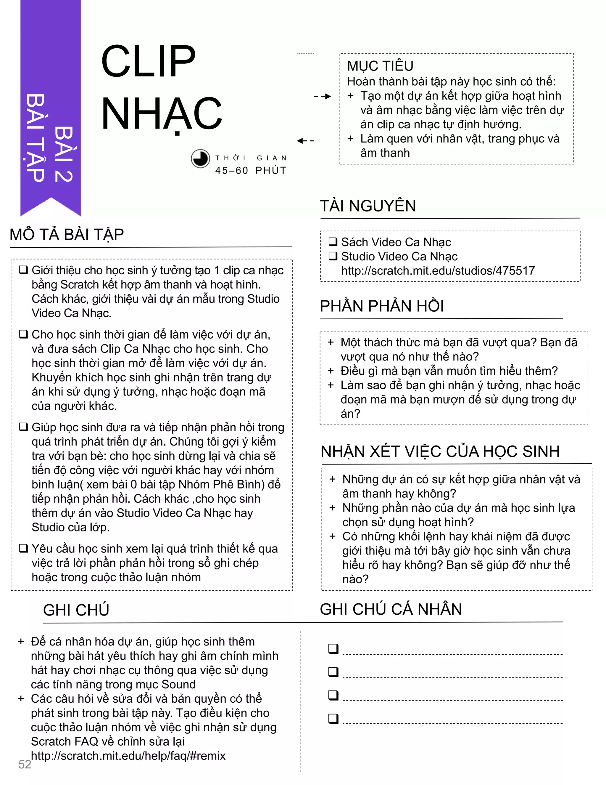  Sách Video Ca Nhạc
 Studio Video Ca Nhạc
http://scratch.mit.edu/studios/475517
TÀI NGUYÊN
+ Một thách thức mà bạn đã vƣợt qua? Bạn đã
vƣợt qua nó nhƣ thế nào?
+ Điều gì mà bạn vẫn muốn tìm hiểu thêm?
+ Làm sao để bạn ghi nhận ý tƣởng, nhạc hoặc
đoạn mã mà bạn mƣợn để sử dụng trong dự
án?
PHẦN PHẢN HỒI
+ Những dự án có sự kết hợp giữa nhân vật và
âm thanh hay không?
+ Những phần nào của dự án mà học sinh lựa
chọn sử dụng hoạt hình?
+ Có những khối lệnh hay khái niệm đã đƣợc
giới thiệu mà tới bây giờ học sinh vẫn chƣa
hiểu rõ hay không? Bạn sẽ giúp đỡ nhƣ thế
nào?
NHẬN XÉT VIỆC CỦA HỌC SINH
CLIP
NHẠC
MỤC TIÊU
Hoàn thành bài tập này học sinh có thể:
+ Tạo một dự án kết hợp giữa hoạt hình
và âm nhạc bằng việc làm việc trên dự
án clip ca nhạc tự định hƣớng.
+ Làm quen với nhân vật, trang phục và
âm thanhT H Ờ I G I A N
45–60 PHÚT
GHI CHÚ GHI CHÚ CÁ NHÂN




+ Để cá nhân hóa dự án, giúp học sinh thêm
những bài hát yêu thích hay ghi âm chính mình
hát hay chơi nhạc cụ thông qua việc sử dụng
các tính năng trong mục Sound
+ Các câu hỏi về sửa đổi và bản quyền có thể
phát sinh trong bài tập này. Tạo điều kiện cho
cuộc thảo luận nhóm về việc ghi nhận sử dụng
Scratch FAQ về chỉnh sửa lại
http://scratch.mit.edu/help/faq/#remix
 Giới thiệu cho học sinh ý tƣởng tạo 1 clip ca nhạc
bằng Scratch kết hợp âm thanh và hoạt hình.
Cách khác, giới thiệu vài dự án mẫu trong Studio
Video Ca Nhạc.
 Cho học sinh thời gian để làm việc với dự án,
và đƣa sách Clip Ca Nhạc cho học sinh. Cho
học sinh thời gian mở để làm việc với dự án.
Khuyến khích học sinh ghi nhận trên trang dự
án khi sử dụng ý tƣởng, nhạc hoặc đoạn mã
của ngƣời khác.
 Giúp học sinh đƣa ra và tiếp nhận phản hồi trong
quá trình phát triển dự án. Chúng tôi gợi ý kiểm
tra với bạn bè: cho học sinh dừng lại và chia sẽ
tiến độ công việc với ngƣời khác hay với nhóm
bình luận( xem bài 0 bài tập Nhóm Phê Bình) để
tiếp nhận phản hồi. Cách khác ,cho học sinh
thêm dự án vào Studio Video Ca Nhạc hay
Studio của lớp.
 Yêu cầu học sinh xem lại quá trình thiết kế qua
việc trả lời phần phản hồi trong sổ ghi chép
hoặc trong cuộc thảo luận nhóm
MÔ TẢ BÀI TẬP
52
BÀI2
BÀITẬP
 