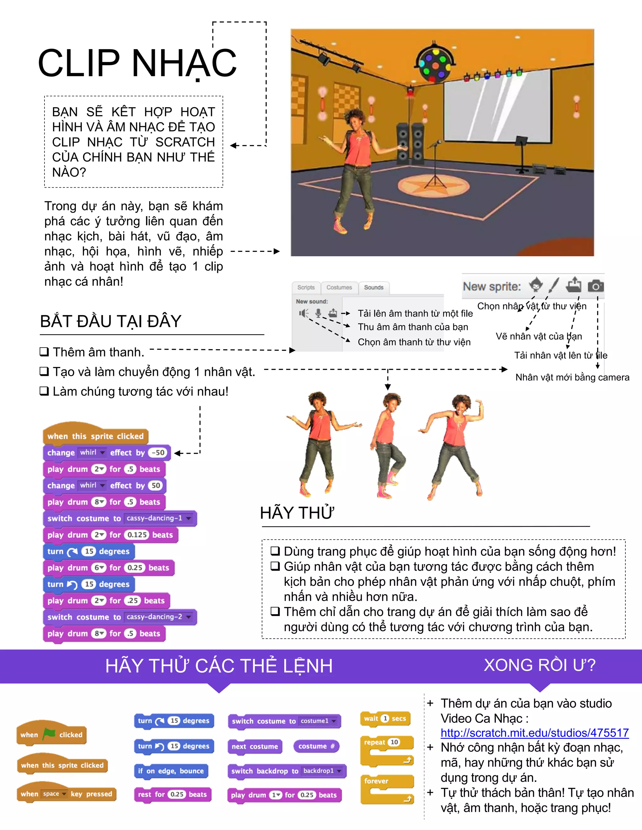 CLIP NHẠC
Chọn nhân vật từ thƣ viện
Vẽ nhân vật của bạn
Tải nhân vật lên từ file
Nhân vật mới bằng camera
FINISHED?TIPS & TRICKS
FINISHED?HÃY THỬ CÁC THẺ LỆNH XONG RỒI Ƣ?
 Dùng trang phục để giúp hoạt hình của bạn sống động hơn!
 Giúp nhân vật của bạn tƣơng tác đƣợc bằng cách thêm
kịch bản cho phép nhân vật phản ứng với nhấp chuột, phím
nhấn và nhiều hơn nữa.
 Thêm chỉ dẫn cho trang dự án để giải thích làm sao để
ngƣời dùng có thể tƣơng tác với chƣơng trình của bạn.
HÃY THỬ
+ Thêm dự án của bạn vào studio
Video Ca Nhạc :
http://scratch.mit.edu/studios/475517
+ Nhớ công nhận bất kỳ đoạn nhạc,
mã, hay những thứ khác bạn sử
dụng trong dự án.
+ Tự thử thách bản thân! Tự tạo nhân
vật, âm thanh, hoặc trang phục!
BẠN SẼ KÊT HỢP HOẠT
HÌNH VÀ ÂM NHẠC ĐỂ TẠO
CLIP NHẠC TỪ SCRATCH
CỦA CHÍNH BẠN NHƢ THẾ
NÀO?
Trong dự án này, bạn sẽ khám
phá các ý tƣởng liên quan đến
nhạc kịch, bài hát, vũ đạo, âm
nhạc, hội họa, hình vẽ, nhiếp
ảnh và hoạt hình để tạo 1 clip
nhạc cá nhân!
BẮT ĐẦU TẠI ĐÂY
 Thêm âm thanh.
 Tạo và làm chuyển động 1 nhân vật.
 Làm chúng tƣơng tác với nhau!
Tải lên âm thanh từ một file
Thu âm âm thanh của bạn
Chọn âm thanh từ thƣ viện
 
