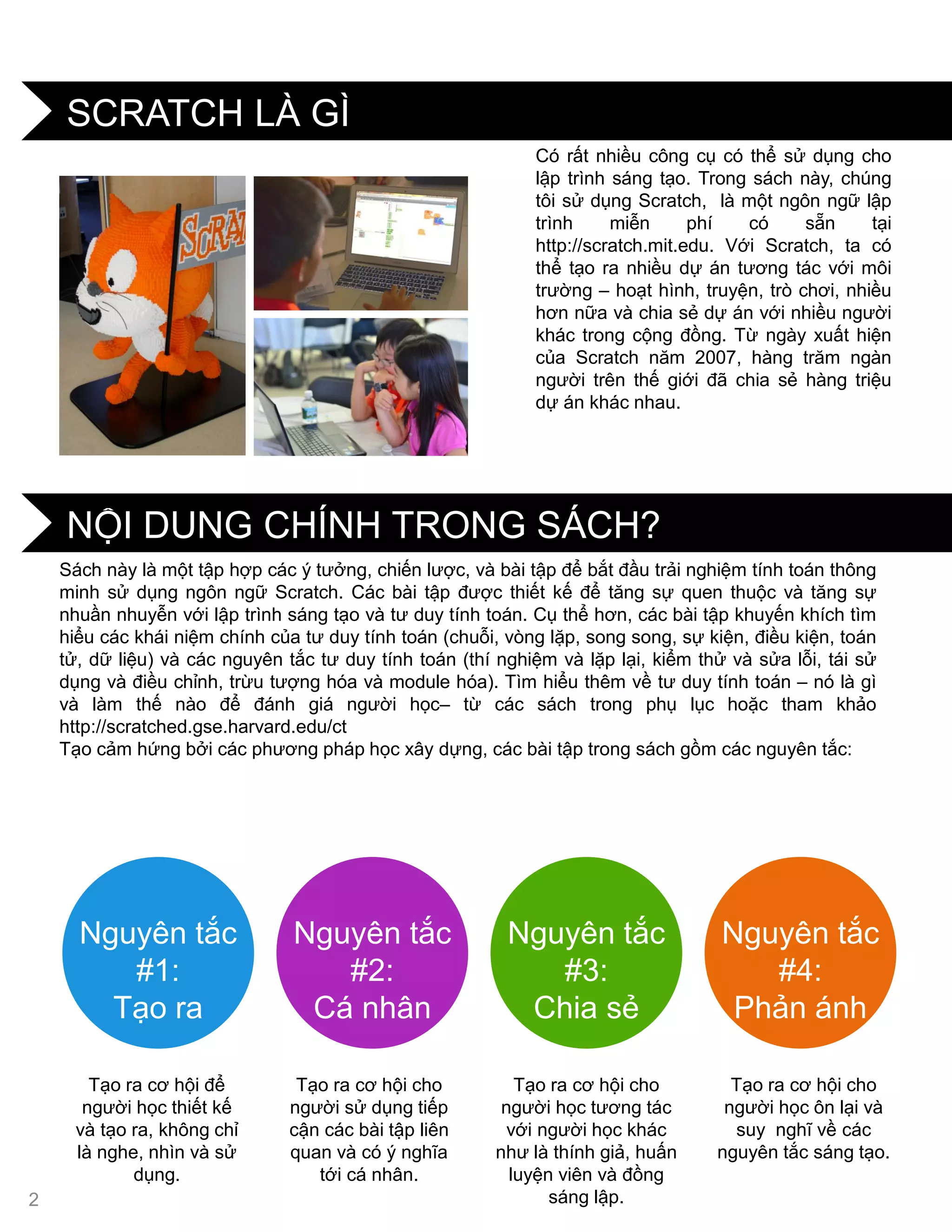 NỘI DUNG CHÍNH TRONG SÁCH?
SCRATCH LÀ GÌ
Nguyên tắc
#1:
Tạo ra
Nguyên tắc
#2:
Cá nhân
Nguyên tắc
#3:
Chia sẻ
Nguyên tắc
#4:
Phản ánh
Tạo ra cơ hội để
ngƣời học thiết kế
và tạo ra, không chỉ
là nghe, nhìn và sử
dụng.
Tạo ra cơ hội cho
ngƣời sử dụng tiếp
cận các bài tập liên
quan và có ý nghĩa
tới cá nhân.
Tạo ra cơ hội cho
ngƣời học tƣơng tác
với ngƣời học khác
nhƣ là thính giả, huấn
luyện viên và đồng
sáng lập.
Tạo ra cơ hội cho
ngƣời học ôn lại và
suy nghĩ về các
nguyên tắc sáng tạo.
Sách này là một tập hợp các ý tƣởng, chiến lƣợc, và bài tập để bắt đầu trải nghiệm tính toán thông
minh sử dụng ngôn ngữ Scratch. Các bài tập đƣợc thiết kế để tăng sự quen thuộc và tăng sự
nhuần nhuyễn với lập trình sáng tạo và tƣ duy tính toán. Cụ thể hơn, các bài tập khuyến khích tìm
hiểu các khái niệm chính của tƣ duy tính toán (chuỗi, vòng lặp, song song, sự kiện, điều kiện, toán
tử, dữ liệu) và các nguyên tắc tƣ duy tính toán (thí nghiệm và lặp lại, kiểm thử và sửa lỗi, tái sử
dụng và điều chỉnh, trừu tƣợng hóa và module hóa). Tìm hiểu thêm về tƣ duy tính toán – nó là gì
và làm thế nào để đánh giá ngƣời học– từ các sách trong phụ lục hoặc tham khảo
http://scratched.gse.harvard.edu/ct
Tạo cảm hứng bởi các phƣơng pháp học xây dựng, các bài tập trong sách gồm các nguyên tắc:
Có rất nhiều công cụ có thể sử dụng cho
lập trình sáng tạo. Trong sách này, chúng
tôi sử dụng Scratch, là một ngôn ngữ lập
trình miễn phí có sẵn tại
http://scratch.mit.edu. Với Scratch, ta có
thể tạo ra nhiều dự án tƣơng tác với môi
trƣờng – hoạt hình, truyện, trò chơi, nhiều
hơn nữa và chia sẻ dự án với nhiều ngƣời
khác trong cộng đồng. Từ ngày xuất hiện
của Scratch năm 2007, hàng trăm ngàn
ngƣời trên thế giới đã chia sẻ hàng triệu
dự án khác nhau.
2
 