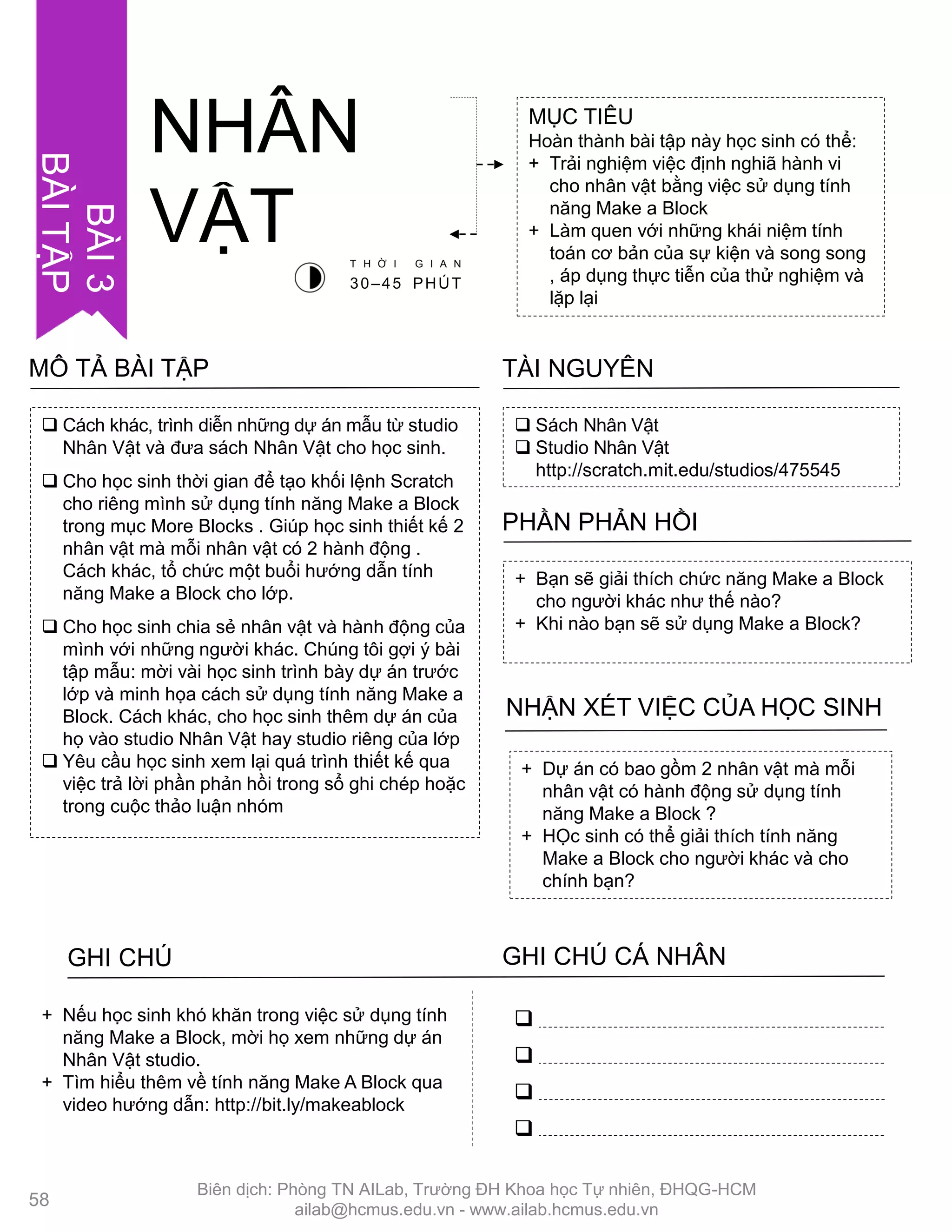  Cách khác, trình diễn những dự án mẫu từ studio
Nhân Vật và đƣa sách Nhân Vật cho học sinh.
 Cho học sinh thời gian để tạo khối lệnh Scratch
cho riêng mình sử dụng tính năng Make a Block
trong mục More Blocks . Giúp học sinh thiết kế 2
nhân vật mà mỗi nhân vật có 2 hành động .
Cách khác, tổ chức một buổi hƣớng dẫn tính
năng Make a Block cho lớp.
 Cho học sinh chia sẻ nhân vật và hành động của
mình với những ngƣời khác. Chúng tôi gợi ý bài
tập mẫu: mời vài học sinh trình bày dự án trƣớc
lớp và minh họa cách sử dụng tính năng Make a
Block. Cách khác, cho học sinh thêm dự án của
họ vào studio Nhân Vật hay studio riêng của lớp
 Yêu cầu học sinh xem lại quá trình thiết kế qua
việc trả lời phần phản hồi trong sổ ghi chép hoặc
trong cuộc thảo luận nhóm
MÔ TẢ BÀI TẬP
MỤC TIÊU
Hoàn thành bài tập này học sinh có thể:
+ Trải nghiệm việc định nghiã hành vi
cho nhân vật bằng việc sử dụng tính
năng Make a Block
+ Làm quen với những khái niệm tính
toán cơ bản của sự kiện và song song
, áp dụng thực tiễn của thử nghiệm và
lặp lại
NHÂN
VẬT
 Sách Nhân Vật
 Studio Nhân Vật
http://scratch.mit.edu/studios/475545
TÀI NGUYÊN
+ Bạn sẽ giải thích chức năng Make a Block
cho ngƣời khác nhƣ thế nào?
+ Khi nào bạn sẽ sử dụng Make a Block?
PHẦN PHẢN HỒI
+ Dự án có bao gồm 2 nhân vật mà mỗi
nhân vật có hành động sử dụng tính
năng Make a Block ?
+ HỌc sinh có thể giải thích tính năng
Make a Block cho ngƣời khác và cho
chính bạn?
NHẬN XÉT VIỆC CỦA HỌC SINH
GHI CHÚ GHI CHÚ CÁ NHÂN




+ Nếu học sinh khó khăn trong việc sử dụng tính
năng Make a Block, mời họ xem những dự án
Nhân Vật studio.
+ Tìm hiểu thêm về tính năng Make A Block qua
video hƣớng dẫn: http://bit.ly/makeablock
T H Ờ I G I A N
30–45 PHÚT
BÀI3
BÀITẬP
58
Biên dịch: Phòng TN AILab, Trƣờng ĐH Khoa học Tự nhiên, ĐHQG-HCM
ailab@hcmus.edu.vn - www.ailab.hcmus.edu.vn
 