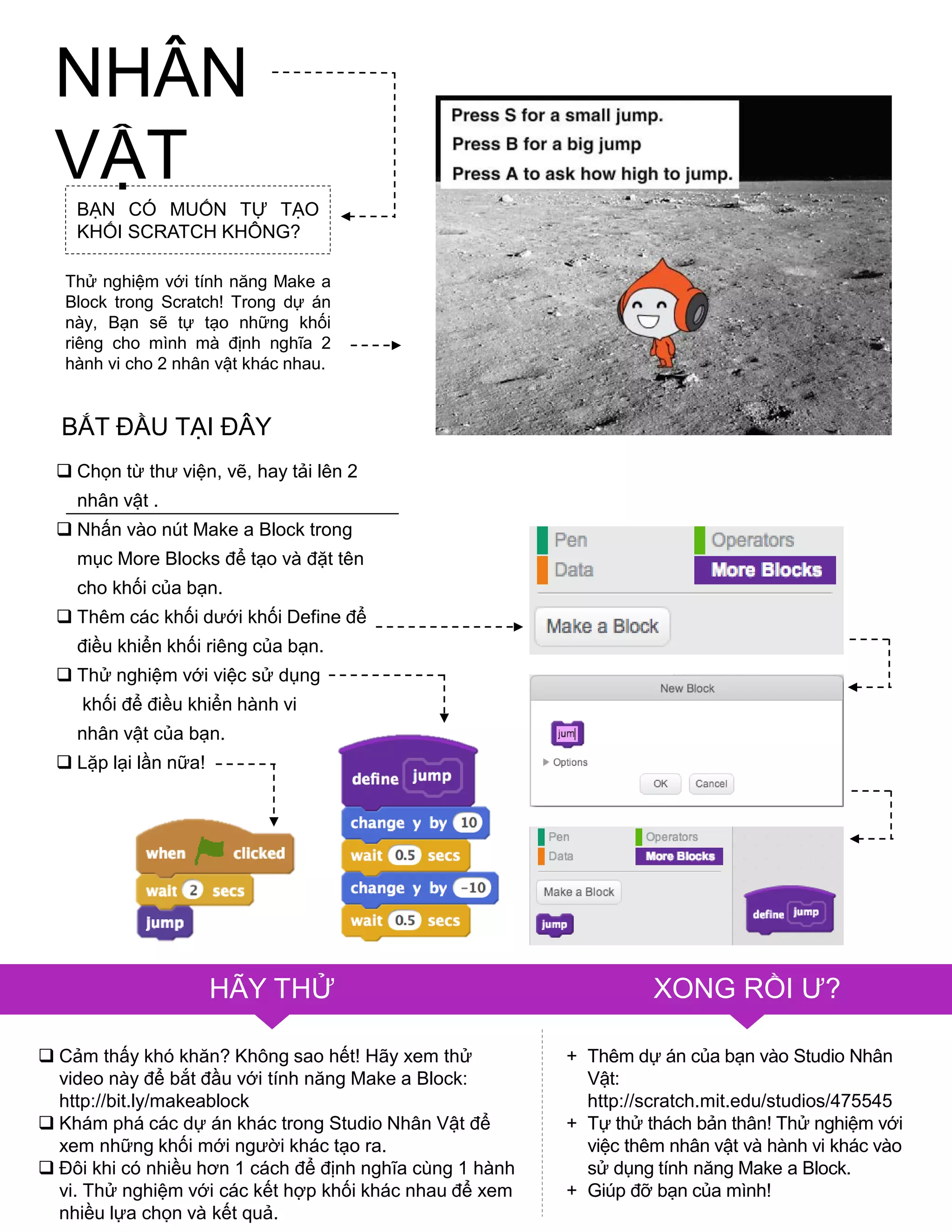 NHÂN
VẬT
 Cảm thấy khó khăn? Không sao hết! Hãy xem thử
video này để bắt đầu với tính năng Make a Block:
http://bit.ly/makeablock
 Khám phá các dự án khác trong Studio Nhân Vật để
xem những khối mới ngƣời khác tạo ra.
 Đôi khi có nhiều hơn 1 cách để định nghĩa cùng 1 hành
vi. Thử nghiệm với các kết hợp khối khác nhau để xem
nhiều lựa chọn và kết quả.
+ Thêm dự án của bạn vào Studio Nhân
Vật:
http://scratch.mit.edu/studios/475545
+ Tự thử thách bản thân! Thử nghiệm với
việc thêm nhân vật và hành vi khác vào
sử dụng tính năng Make a Block.
+ Giúp đỡ bạn của mình!
BẠN CÓ MUỐN TỰ TẠO
KHỐI SCRATCH KHÔNG?
Thử nghiệm với tính năng Make a
Block trong Scratch! Trong dự án
này, Bạn sẽ tự tạo những khối
riêng cho mình mà định nghĩa 2
hành vi cho 2 nhân vật khác nhau.
 Chọn từ thƣ viện, vẽ, hay tải lên 2
nhân vật .
 Nhấn vào nút Make a Block trong
mục More Blocks để tạo và đặt tên
cho khối của bạn.
 Thêm các khối dƣới khối Define để
điều khiển khối riêng của bạn.
 Thử nghiệm với việc sử dụng
khối để điều khiển hành vi
nhân vật của bạn.
 Lặp lại lần nữa!
BẮT ĐẦU TẠI ĐÂY
HÃY THỬ XONG RỒI Ƣ?
 
