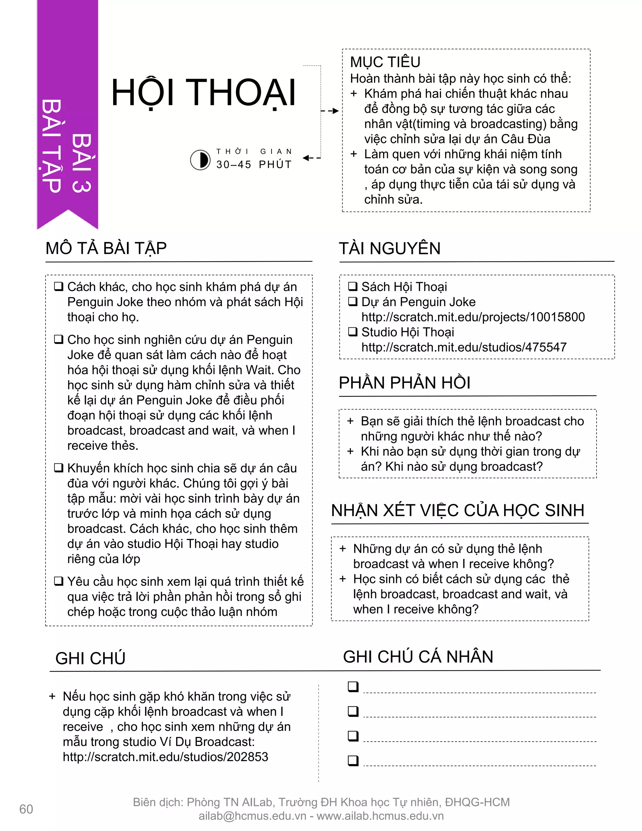  Cách khác, cho học sinh khám phá dự án
Penguin Joke theo nhóm và phát sách Hội
thoại cho họ.
 Cho học sinh nghiên cứu dự án Penguin
Joke để quan sát làm cách nào để hoạt
hóa hội thoại sử dụng khối lệnh Wait. Cho
học sinh sử dụng hàm chỉnh sửa và thiết
kế lại dự án Penguin Joke để điều phối
đoạn hội thoại sử dụng các khối lệnh
broadcast, broadcast and wait, và when I
receive thẻs.
 Khuyến khích học sinh chia sẽ dự án câu
đùa với ngƣời khác. Chúng tôi gợi ý bài
tập mẫu: mời vài học sinh trình bày dự án
trƣớc lớp và minh họa cách sử dụng
broadcast. Cách khác, cho học sinh thêm
dự án vào studio Hội Thoại hay studio
riêng của lớp
 Yêu cầu học sinh xem lại quá trình thiết kế
qua việc trả lời phần phản hồi trong sổ ghi
chép hoặc trong cuộc thảo luận nhóm
MÔ TẢ BÀI TẬP
MỤC TIÊU
Hoàn thành bài tập này học sinh có thể:
+ Khám phá hai chiến thuật khác nhau
để đồng bộ sự tƣơng tác giữa các
nhân vật(timing và broadcasting) bằng
việc chỉnh sửa lại dự án Câu Đùa
+ Làm quen với những khái niệm tính
toán cơ bản của sự kiện và song song
, áp dụng thực tiễn của tái sử dụng và
chỉnh sửa.
HỘI THOẠI
 Sách Hội Thoại
 Dự án Penguin Joke
http://scratch.mit.edu/projects/10015800
 Studio Hội Thoại
http://scratch.mit.edu/studios/475547
TÀI NGUYÊN
+ Bạn sẽ giải thích thẻ lệnh broadcast cho
những ngƣời khác nhƣ thế nào?
+ Khi nào bạn sử dụng thời gian trong dự
án? Khi nào sử dụng broadcast?
PHẦN PHẢN HỒI
+ Những dự án có sử dụng thẻ lệnh
broadcast và when I receive không?
+ Học sinh có biết cách sử dụng các thẻ
lệnh broadcast, broadcast and wait, và
when I receive không?
NHẬN XÉT VIỆC CỦA HỌC SINH
GHI CHÚ GHI CHÚ CÁ NHÂN




+ Nếu học sinh gặp khó khăn trong việc sử
dụng cặp khối lệnh broadcast và when I
receive , cho học sinh xem những dự án
mẫu trong studio Ví Dụ Broadcast:
http://scratch.mit.edu/studios/202853
T H Ờ I G I A N
30–45 PHÚT
60
BÀI3
BÀITẬP
Biên dịch: Phòng TN AILab, Trƣờng ĐH Khoa học Tự nhiên, ĐHQG-HCM
ailab@hcmus.edu.vn - www.ailab.hcmus.edu.vn
 