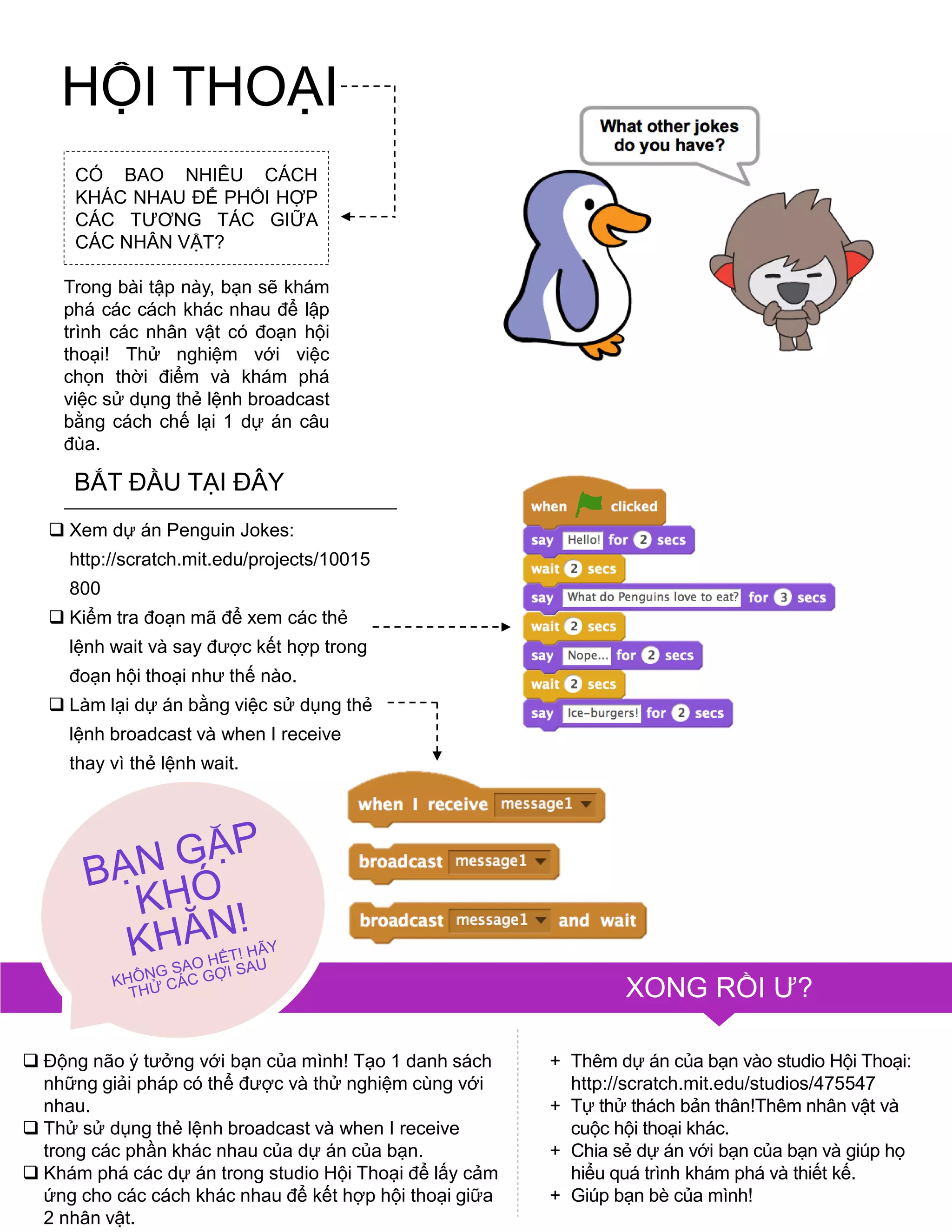 HỘI THOẠI
CÓ BAO NHIÊU CÁCH
KHÁC NHAU ĐỂ PHỐI HỢP
CÁC TƢƠNG TÁC GIỮA
CÁC NHÂN VẬT?
Trong bài tập này, bạn sẽ khám
phá các cách khác nhau để lập
trình các nhân vật có đoạn hội
thoại! Thử nghiệm với việc
chọn thời điểm và khám phá
việc sử dụng thẻ lệnh broadcast
bằng cách chế lại 1 dự án câu
đùa.
BẮT ĐẦU TẠI ĐÂY
 Xem dự án Penguin Jokes:
http://scratch.mit.edu/projects/10015
800
 Kiểm tra đoạn mã để xem các thẻ
lệnh wait và say đƣợc kết hợp trong
đoạn hội thoại nhƣ thế nào.
 Làm lại dự án bằng việc sử dụng thẻ
lệnh broadcast và when I receive
thay vì thẻ lệnh wait.
XONG RỒI Ƣ?
+ Thêm dự án của bạn vào studio Hội Thoại:
http://scratch.mit.edu/studios/475547
+ Tự thử thách bản thân!Thêm nhân vật và
cuộc hội thoại khác.
+ Chia sẻ dự án với bạn của bạn và giúp họ
hiểu quá trình khám phá và thiết kế.
+ Giúp bạn bè của mình!
 Động não ý tƣởng với bạn của mình! Tạo 1 danh sách
những giải pháp có thể đƣợc và thử nghiệm cùng với
nhau.
 Thử sử dụng thẻ lệnh broadcast và when I receive
trong các phần khác nhau của dự án của bạn.
 Khám phá các dự án trong studio Hội Thoại để lấy cảm
ứng cho các cách khác nhau để kết hợp hội thoại giữa
2 nhân vật.
 