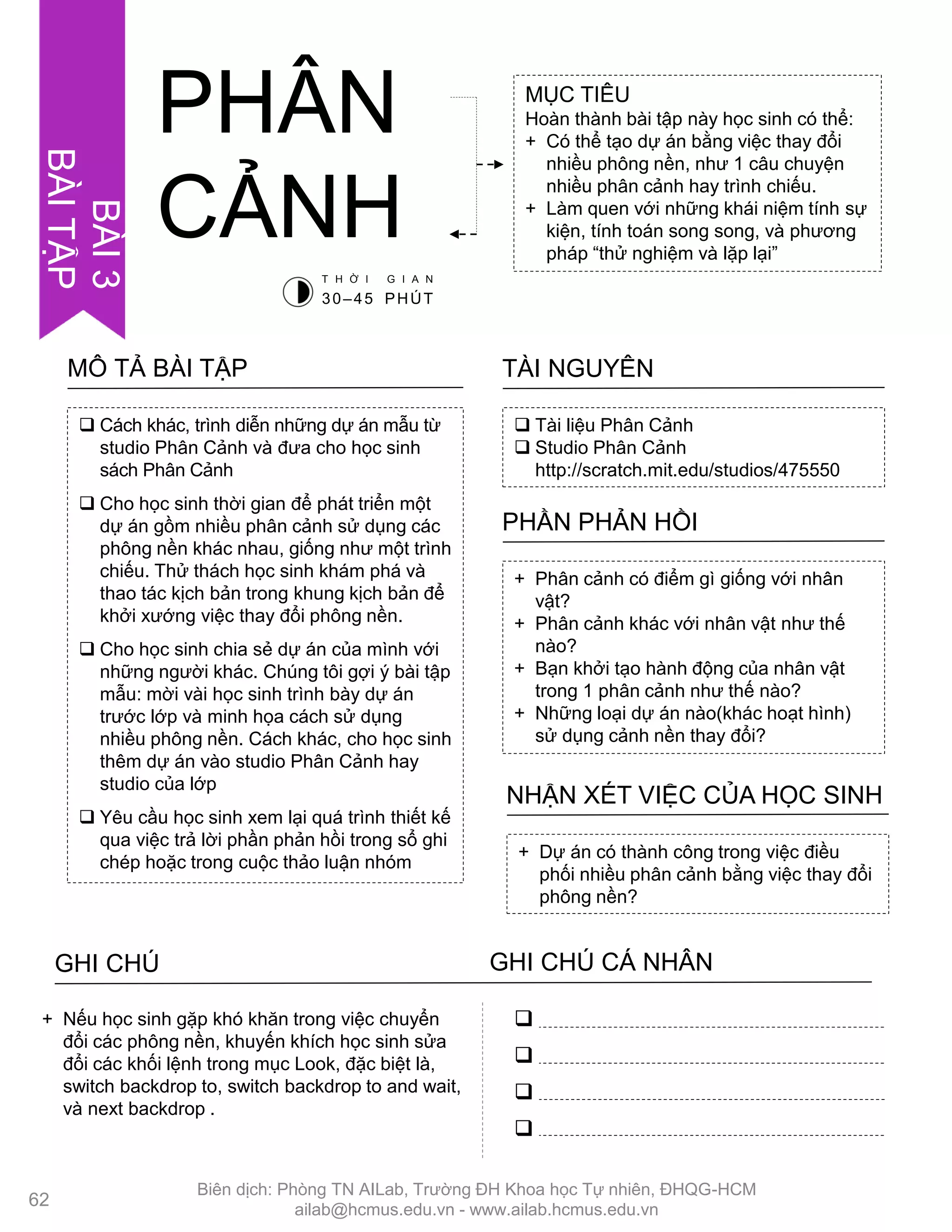  Cách khác, trình diễn những dự án mẫu từ
studio Phân Cảnh và đƣa cho học sinh
sách Phân Cảnh
 Cho học sinh thời gian để phát triển một
dự án gồm nhiều phân cảnh sử dụng các
phông nền khác nhau, giống nhƣ một trình
chiếu. Thử thách học sinh khám phá và
thao tác kịch bản trong khung kịch bản để
khởi xƣớng việc thay đổi phông nền.
 Cho học sinh chia sẻ dự án của mình với
những ngƣời khác. Chúng tôi gợi ý bài tập
mẫu: mời vài học sinh trình bày dự án
trƣớc lớp và minh họa cách sử dụng
nhiều phông nền. Cách khác, cho học sinh
thêm dự án vào studio Phân Cảnh hay
studio của lớp
 Yêu cầu học sinh xem lại quá trình thiết kế
qua việc trả lời phần phản hồi trong sổ ghi
chép hoặc trong cuộc thảo luận nhóm
MÔ TẢ BÀI TẬP
MỤC TIÊU
Hoàn thành bài tập này học sinh có thể:
+ Có thể tạo dự án bằng việc thay đổi
nhiều phông nền, nhƣ 1 câu chuyện
nhiều phân cảnh hay trình chiếu.
+ Làm quen với những khái niệm tính sự
kiện, tính toán song song, và phƣơng
pháp “thử nghiệm và lặp lại”
 Tài liệu Phân Cảnh
 Studio Phân Cảnh
http://scratch.mit.edu/studios/475550
TÀI NGUYÊN
+ Phân cảnh có điểm gì giống với nhân
vật?
+ Phân cảnh khác với nhân vật nhƣ thế
nào?
+ Bạn khởi tạo hành động của nhân vật
trong 1 phân cảnh nhƣ thế nào?
+ Những loại dự án nào(khác hoạt hình)
sử dụng cảnh nền thay đổi?
PHẦN PHẢN HỒI
+ Dự án có thành công trong việc điều
phối nhiều phân cảnh bằng việc thay đổi
phông nền?
NHẬN XÉT VIỆC CỦA HỌC SINH
PHÂN
CẢNH
GHI CHÚ GHI CHÚ CÁ NHÂN




+ Nếu học sinh gặp khó khăn trong việc chuyển
đổi các phông nền, khuyến khích học sinh sửa
đổi các khối lệnh trong mục Look, đặc biệt là,
switch backdrop to, switch backdrop to and wait,
và next backdrop .
T H Ờ I G I A N
30–45 PHÚT
62
BÀI3
BÀITẬP
Biên dịch: Phòng TN AILab, Trƣờng ĐH Khoa học Tự nhiên, ĐHQG-HCM
ailab@hcmus.edu.vn - www.ailab.hcmus.edu.vn
 