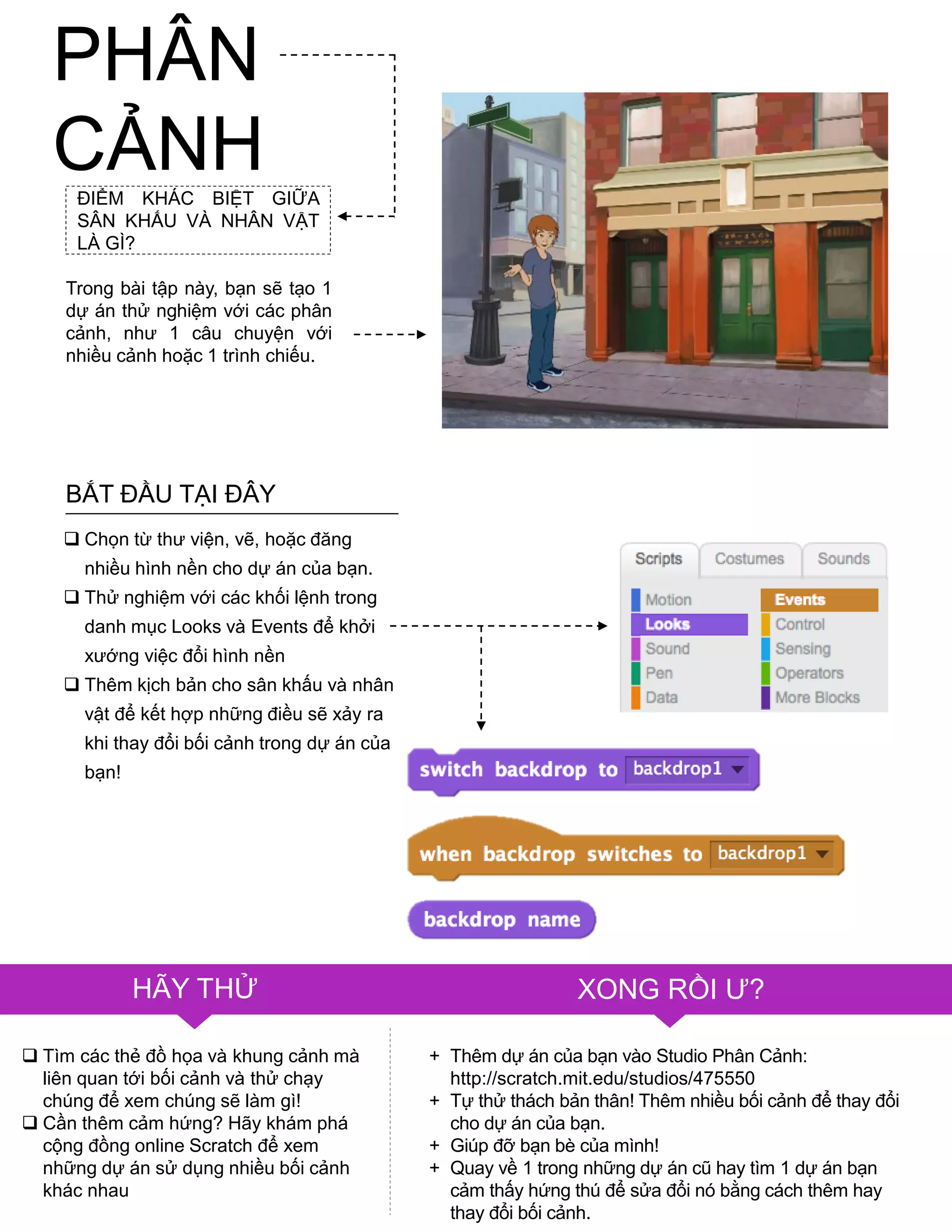 PHÂN
CẢNHĐIỂM KHÁC BIỆT GIỮA
SÂN KHẤU VÀ NHÂN VẬT
LÀ GÌ?
Trong bài tập này, bạn sẽ tạo 1
dự án thử nghiệm với các phân
cảnh, nhƣ 1 câu chuyện với
nhiều cảnh hoặc 1 trình chiếu.
 Chọn từ thƣ viện, vẽ, hoặc đăng
nhiều hình nền cho dự án của bạn.
 Thử nghiệm với các khối lệnh trong
danh mục Looks và Events để khởi
xƣớng việc đổi hình nền
 Thêm kịch bản cho sân khấu và nhân
vật để kết hợp những điều sẽ xảy ra
khi thay đổi bối cảnh trong dự án của
bạn!
 Tìm các thẻ đồ họa và khung cảnh mà
liên quan tới bối cảnh và thử chạy
chúng để xem chúng sẽ làm gì!
 Cần thêm cảm hứng? Hãy khám phá
cộng đồng online Scratch để xem
những dự án sử dụng nhiều bối cảnh
khác nhau
HÃY THỬ XONG RỒI Ƣ?
+ Thêm dự án của bạn vào Studio Phân Cảnh:
http://scratch.mit.edu/studios/475550
+ Tự thử thách bản thân! Thêm nhiều bối cảnh để thay đổi
cho dự án của bạn.
+ Giúp đỡ bạn bè của mình!
+ Quay về 1 trong những dự án cũ hay tìm 1 dự án bạn
cảm thấy hứng thú để sửa đổi nó bằng cách thêm hay
thay đổi bối cảnh.
BẮT ĐẦU TẠI ĐÂY
 