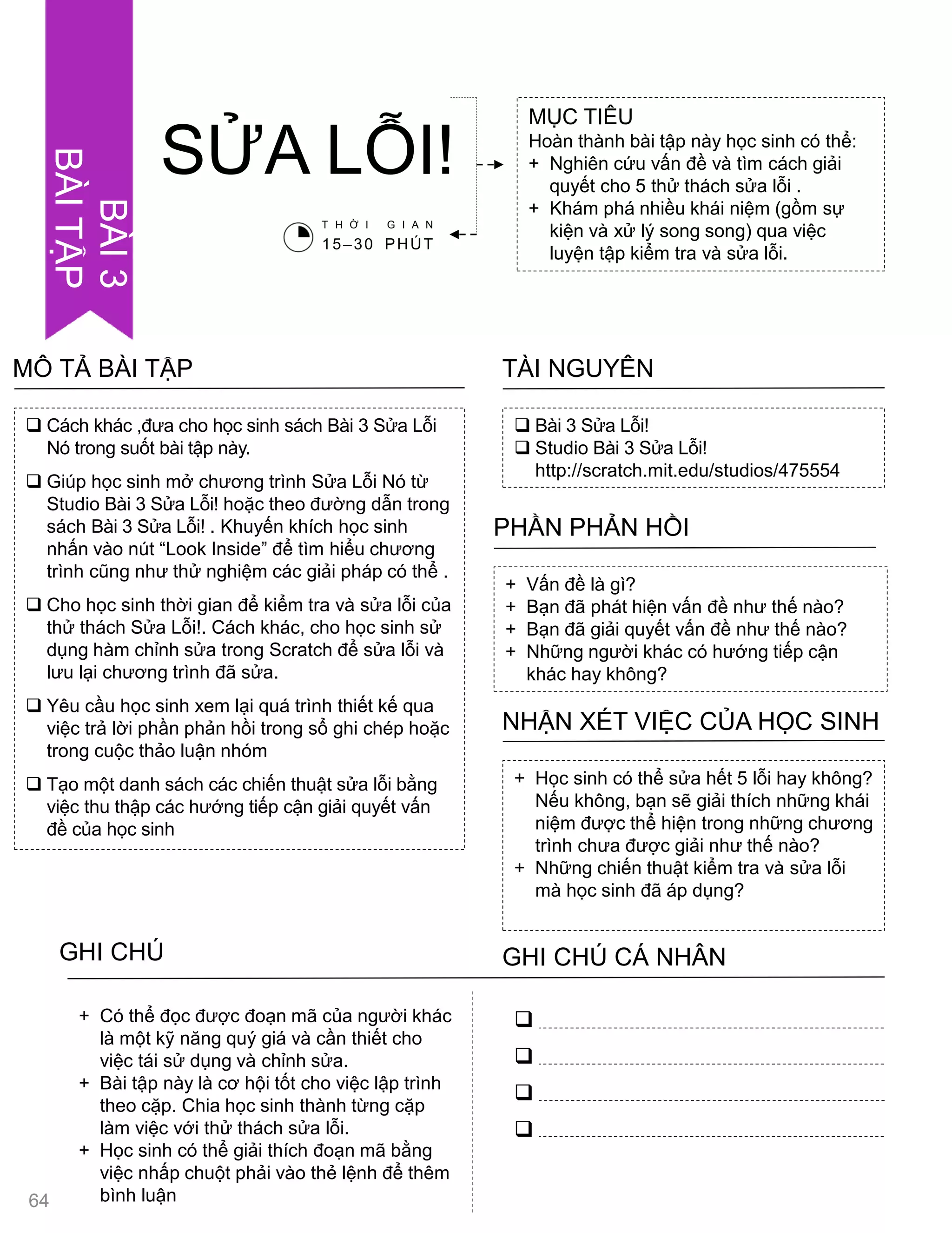 MỤC TIÊU
Hoàn thành bài tập này học sinh có thể:
+ Nghiên cứu vấn đề và tìm cách giải
quyết cho 5 thử thách sửa lỗi .
+ Khám phá nhiều khái niệm (gồm sự
kiện và xử lý song song) qua việc
luyện tập kiểm tra và sửa lỗi.
SỬA LỖI!
 Bài 3 Sửa Lỗi!
 Studio Bài 3 Sửa Lỗi!
http://scratch.mit.edu/studios/475554
TÀI NGUYÊN
 Cách khác ,đƣa cho học sinh sách Bài 3 Sửa Lỗi
Nó trong suốt bài tập này.
 Giúp học sinh mở chƣơng trình Sửa Lỗi Nó từ
Studio Bài 3 Sửa Lỗi! hoặc theo đƣờng dẫn trong
sách Bài 3 Sửa Lỗi! . Khuyến khích học sinh
nhấn vào nút “Look Inside” để tìm hiểu chƣơng
trình cũng nhƣ thử nghiệm các giải pháp có thể .
 Cho học sinh thời gian để kiểm tra và sửa lỗi của
thử thách Sửa Lỗi!. Cách khác, cho học sinh sử
dụng hàm chỉnh sửa trong Scratch để sửa lỗi và
lƣu lại chƣơng trình đã sửa.
 Yêu cầu học sinh xem lại quá trình thiết kế qua
việc trả lời phần phản hồi trong sổ ghi chép hoặc
trong cuộc thảo luận nhóm
 Tạo một danh sách các chiến thuật sửa lỗi bằng
việc thu thập các hƣớng tiếp cận giải quyết vấn
đề của học sinh
MÔ TẢ BÀI TẬP
+ Vấn đề là gì?
+ Bạn đã phát hiện vấn đề nhƣ thế nào?
+ Bạn đã giải quyết vấn đề nhƣ thế nào?
+ Những ngƣời khác có hƣớng tiếp cận
khác hay không?
PHẦN PHẢN HỒI
+ Học sinh có thể sửa hết 5 lỗi hay không?
Nếu không, bạn sẽ giải thích những khái
niệm đƣợc thể hiện trong những chƣơng
trình chƣa đƣợc giải nhƣ thế nào?
+ Những chiến thuật kiểm tra và sửa lỗi
mà học sinh đã áp dụng?
NHẬN XÉT VIỆC CỦA HỌC SINH
GHI CHÚ GHI CHÚ CÁ NHÂN




+ Có thể đọc đƣợc đoạn mã của ngƣời khác
là một kỹ năng quý giá và cần thiết cho
việc tái sử dụng và chỉnh sửa.
+ Bài tập này là cơ hội tốt cho việc lập trình
theo cặp. Chia học sinh thành từng cặp
làm việc với thử thách sửa lỗi.
+ Học sinh có thể giải thích đoạn mã bằng
việc nhấp chuột phải vào thẻ lệnh để thêm
bình luận
T H Ờ I G I A N
15–30 PHÚT
UNIT3
ACTIVITY
64
BÀI3
BÀITẬP
 