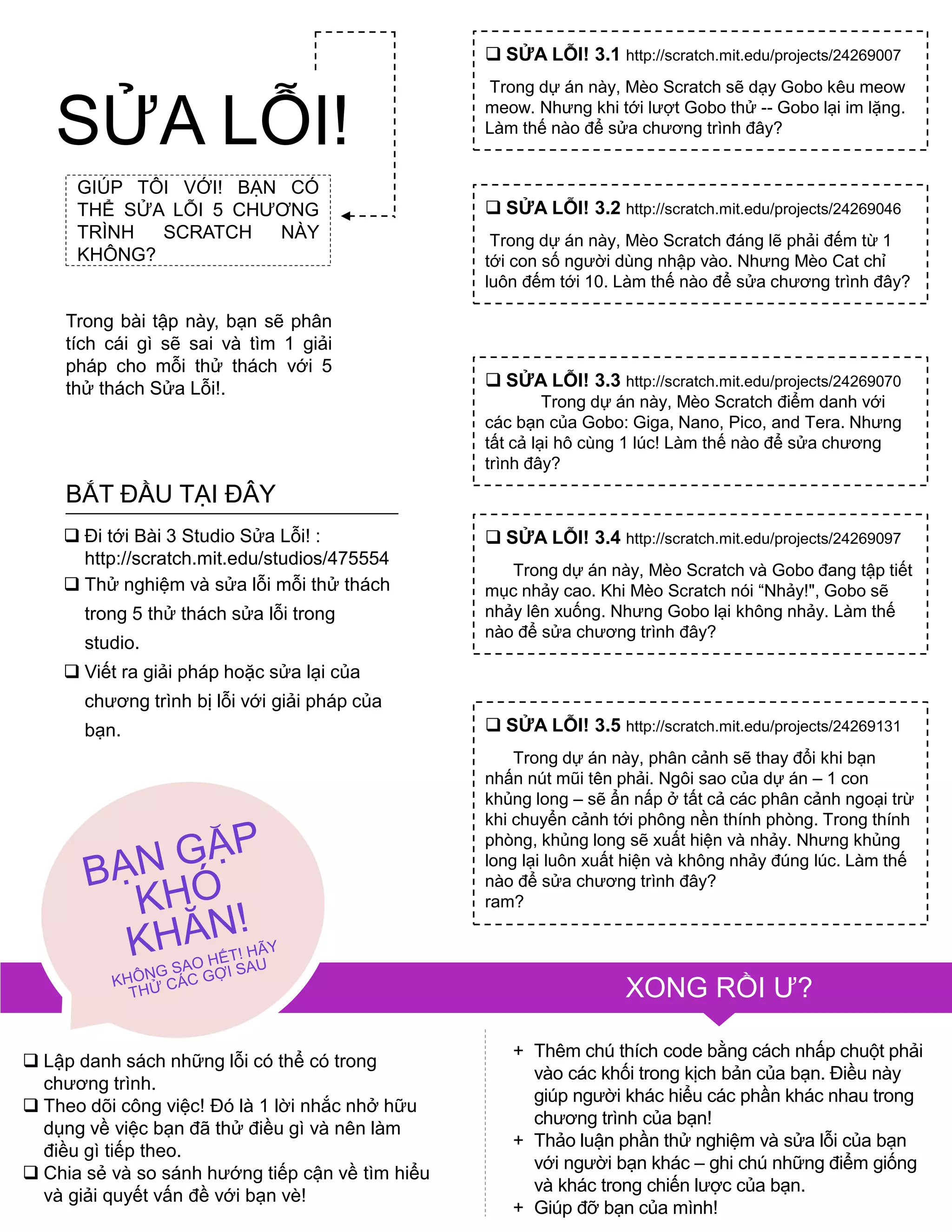 GIÚP TÔI VỚI! BẠN CÓ
THỂ SỬA LỖI 5 CHƢƠNG
TRÌNH SCRATCH NÀY
KHÔNG?
Trong bài tập này, bạn sẽ phân
tích cái gì sẽ sai và tìm 1 giải
pháp cho mỗi thử thách với 5
thử thách Sửa Lỗi!.
 Lập danh sách những lỗi có thể có trong
chƣơng trình.
 Theo dõi công việc! Đó là 1 lời nhắc nhở hữu
dụng về việc bạn đã thử điều gì và nên làm
điều gì tiếp theo.
 Chia sẻ và so sánh hƣớng tiếp cận về tìm hiểu
và giải quyết vấn đề với bạn vè!
+ Thêm chú thích code bằng cách nhấp chuột phải
vào các khối trong kịch bản của bạn. Điều này
giúp ngƣời khác hiểu các phần khác nhau trong
chƣơng trình của bạn!
+ Thảo luận phần thử nghiệm và sửa lỗi của bạn
với ngƣời bạn khác – ghi chú những điểm giống
và khác trong chiến lƣợc của bạn.
+ Giúp đỡ bạn của mình!
 SỬA LỖI! 3.1 http://scratch.mit.edu/projects/24269007
Trong dự án này, Mèo Scratch sẽ dạy Gobo kêu meow
meow. Nhƣng khi tới lƣợt Gobo thử -- Gobo lại im lặng.
Làm thế nào để sửa chƣơng trình đây?
 SỬA LỖI! 3.2 http://scratch.mit.edu/projects/24269046
Trong dự án này, Mèo Scratch đáng lẽ phải đếm từ 1
tới con số ngƣời dùng nhập vào. Nhƣng Mèo Cat chỉ
luôn đếm tới 10. Làm thế nào để sửa chƣơng trình đây?
 SỬA LỖI! 3.3 http://scratch.mit.edu/projects/24269070
Trong dự án này, Mèo Scratch điểm danh với
các bạn của Gobo: Giga, Nano, Pico, and Tera. Nhƣng
tất cả lại hô cùng 1 lúc! Làm thế nào để sửa chƣơng
trình đây?
 SỬA LỖI! 3.4 http://scratch.mit.edu/projects/24269097
Trong dự án này, Mèo Scratch và Gobo đang tập tiết
mục nhảy cao. Khi Mèo Scratch nói “Nhảy!", Gobo sẽ
nhảy lên xuống. Nhƣng Gobo lại không nhảy. Làm thế
nào để sửa chƣơng trình đây?
 SỬA LỖI! 3.5 http://scratch.mit.edu/projects/24269131
Trong dự án này, phân cảnh sẽ thay đổi khi bạn
nhấn nút mũi tên phải. Ngôi sao của dự án – 1 con
khủng long – sẽ ẩn nấp ở tất cả các phân cảnh ngoại trừ
khi chuyển cảnh tới phông nền thính phòng. Trong thính
phòng, khủng long sẽ xuất hiện và nhảy. Nhƣng khủng
long lại luôn xuất hiện và không nhảy đúng lúc. Làm thế
nào để sửa chƣơng trình đây?
ram?
 Đi tới Bài 3 Studio Sửa Lỗi! :
http://scratch.mit.edu/studios/475554
 Thử nghiệm và sửa lỗi mỗi thử thách
trong 5 thử thách sửa lỗi trong
studio.
 Viết ra giải pháp hoặc sửa lại của
chƣơng trình bị lỗi với giải pháp của
bạn.
BẮT ĐẦU TẠI ĐÂY
SỬA LỖI!
XONG RỒI Ƣ?
 