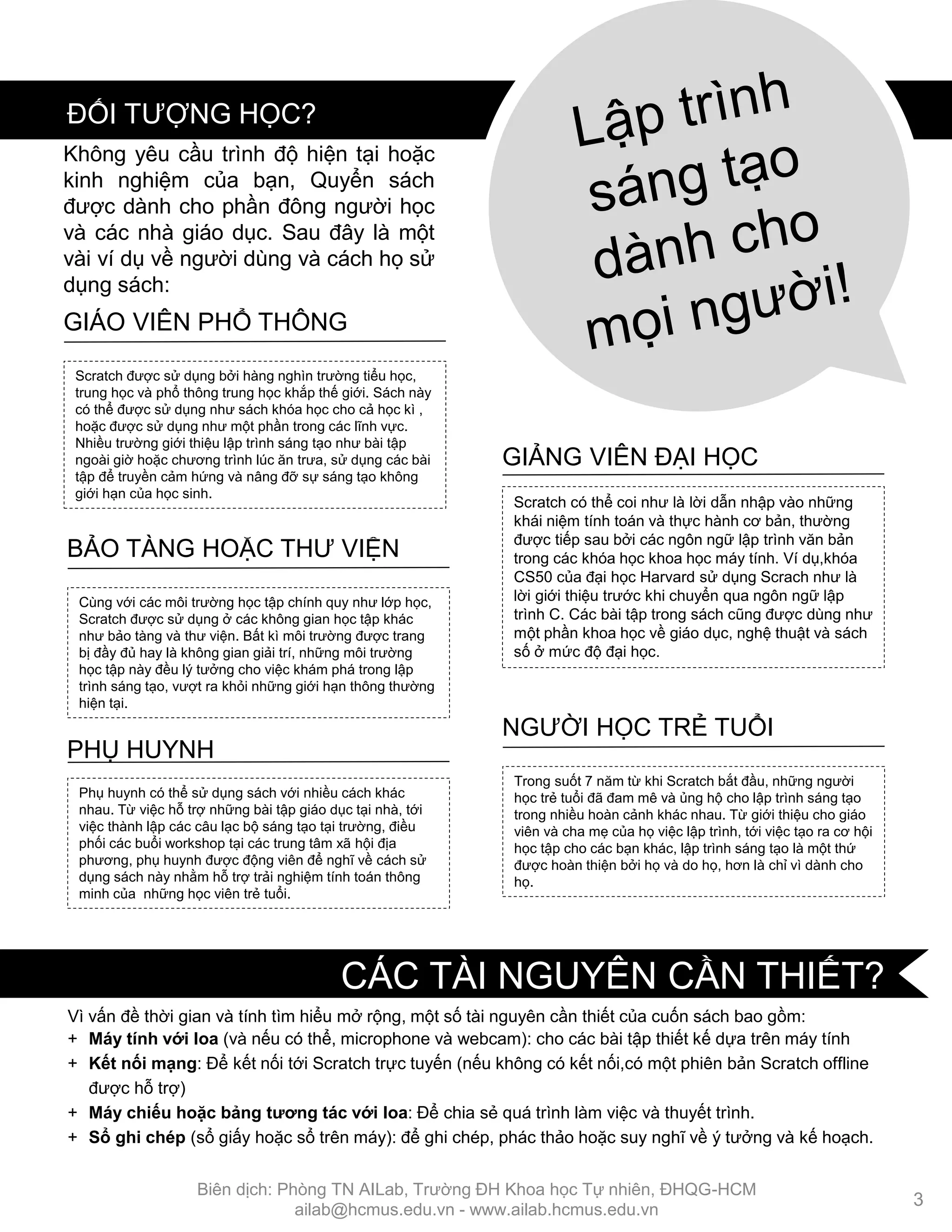Vì vấn đề thời gian và tính tìm hiểu mở rộng, một số tài nguyên cần thiết của cuốn sách bao gồm:
+ Máy tính với loa (và nếu có thể, microphone và webcam): cho các bài tập thiết kế dựa trên máy tính
+ Kết nối mạng: Để kết nối tới Scratch trực tuyến (nếu không có kết nối,có một phiên bản Scratch offline
đƣợc hỗ trợ)
+ Máy chiếu hoặc bảng tƣơng tác với loa: Để chia sẻ quá trình làm việc và thuyết trình.
+ Sổ ghi chép (sổ giấy hoặc sổ trên máy): để ghi chép, phác thảo hoặc suy nghĩ về ý tƣởng và kế hoạch.
Scratch đƣợc sử dụng bởi hàng nghìn trƣờng tiểu học,
trung học và phổ thông trung học khắp thế giới. Sách này
có thể đƣợc sử dụng nhƣ sách khóa học cho cả học kì ,
hoặc đƣợc sử dụng nhƣ một phần trong các lĩnh vực.
Nhiều trƣờng giới thiệu lập trình sáng tạo nhƣ bài tập
ngoài giờ hoặc chƣơng trình lúc ăn trƣa, sử dụng các bài
tập để truyền cảm hứng và nâng đỡ sự sáng tạo không
giới hạn của học sinh.
GIÁO VIÊN PHỔ THÔNG
Scratch có thể coi nhƣ là lời dẫn nhập vào những
khái niệm tính toán và thực hành cơ bản, thƣờng
đƣợc tiếp sau bởi các ngôn ngữ lập trình văn bản
trong các khóa học khoa học máy tính. Ví dụ,khóa
CS50 của đại học Harvard sử dụng Scrach nhƣ là
lời giới thiệu trƣớc khi chuyển qua ngôn ngữ lập
trình C. Các bài tập trong sách cũng đƣợc dùng nhƣ
một phần khoa học về giáo dục, nghệ thuật và sách
số ở mức độ đại học.
GIẢNG VIÊN ĐẠI HỌC
Cùng với các môi trƣờng học tập chính quy nhƣ lớp học,
Scratch đƣợc sử dụng ở các không gian học tập khác
nhƣ bảo tàng và thƣ viện. Bất kì môi trƣờng đƣợc trang
bị đầy đủ hay là không gian giải trí, những môi trƣờng
học tập này đều lý tƣởng cho việc khám phá trong lập
trình sáng tạo, vƣợt ra khỏi những giới hạn thông thƣờng
hiện tại.
BẢO TÀNG HOẶC THƢ VIỆN
Phụ huynh có thể sử dụng sách với nhiều cách khác
nhau. Từ việc hỗ trợ những bài tập giáo dục tại nhà, tới
việc thành lập các câu lạc bộ sáng tạo tại trƣờng, điều
phối các buổi workshop tại các trung tâm xã hội địa
phƣơng, phụ huynh đƣợc động viên để nghĩ về cách sử
dụng sách này nhằm hỗ trợ trải nghiệm tính toán thông
minh của những học viên trẻ tuổi.
PHỤ HUYNH
Trong suốt 7 năm từ khi Scratch bắt đầu, những ngƣời
học trẻ tuổi đã đam mê và ủng hộ cho lập trình sáng tạo
trong nhiều hoàn cảnh khác nhau. Từ giới thiệu cho giáo
viên và cha mẹ của họ việc lập trình, tới việc tạo ra cơ hội
học tập cho các bạn khác, lập trình sáng tạo là một thứ
đƣợc hoàn thiện bởi họ và do họ, hơn là chỉ vì dành cho
họ.
NGƢỜI HỌC TRẺ TUỔI
Không yêu cầu trình độ hiện tại hoặc
kinh nghiệm của bạn, Quyển sách
đƣợc dành cho phần đông ngƣời học
và các nhà giáo dục. Sau đây là một
vài ví dụ về ngƣời dùng và cách họ sử
dụng sách:
ĐỐI TƢỢNG HỌC?
3
CÁC TÀI NGUYÊN CẦN THIẾT?
Biên dịch: Phòng TN AILab, Trƣờng ĐH Khoa học Tự nhiên, ĐHQG-HCM
ailab@hcmus.edu.vn - www.ailab.hcmus.edu.vn
 