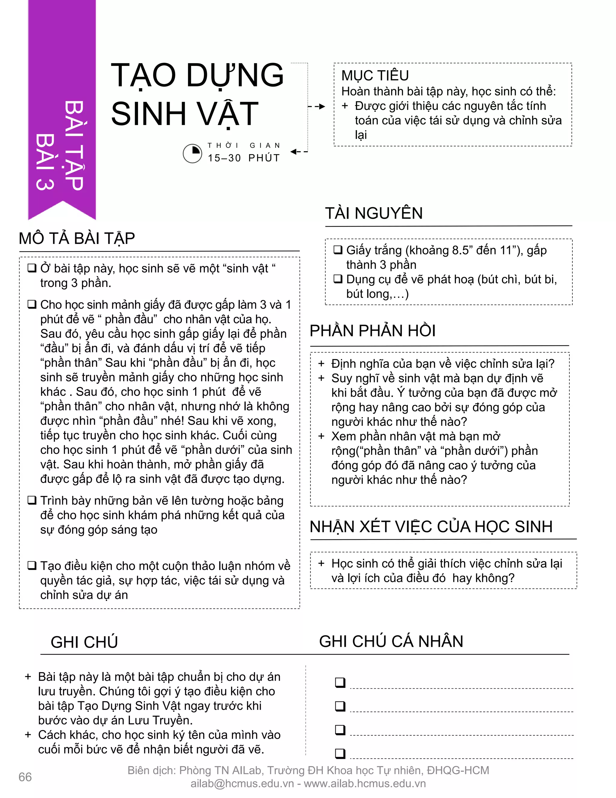  Ở bài tập này, học sinh sẽ vẽ một “sinh vật “
trong 3 phần.
 Cho học sinh mảnh giấy đã đƣợc gấp làm 3 và 1
phút để vẽ “ phần đầu” cho nhân vật của họ.
Sau đó, yêu cầu học sinh gấp giấy lại để phần
“đầu” bị ẩn đi, và đánh dấu vị trí để vẽ tiếp
“phần thân” Sau khi “phần đầu” bị ẩn đi, học
sinh sẽ truyền mảnh giấy cho những học sinh
khác . Sau đó, cho học sinh 1 phút để vẽ
“phần thân” cho nhân vật, nhƣng nhớ là không
đƣợc nhìn “phần đầu” nhé! Sau khi vẽ xong,
tiếp tục truyền cho học sinh khác. Cuối cùng
cho học sinh 1 phút để vẽ “phần dƣới” của sinh
vật. Sau khi hoàn thành, mở phần giấy đã
đƣợc gấp để lộ ra sinh vật đã đƣợc tạo dựng.
 Trình bày những bản vẽ lên tƣờng hoặc bảng
để cho học sinh khám phá những kết quả của
sự đóng góp sáng tạo
 Tạo điều kiện cho một cuộn thảo luận nhóm về
quyền tác giả, sự hợp tác, việc tái sử dụng và
chỉnh sửa dự án
MÔ TẢ BÀI TẬP
MỤC TIÊU
Hoàn thành bài tập này, học sinh có thể:
+ Đƣợc giới thiệu các nguyên tắc tính
toán của việc tái sử dụng và chỉnh sửa
lại
TẠO DỰNG
SINH VẬT
 Giấy trắng (khoảng 8.5” đến 11”), gấp
thành 3 phần
 Dụng cụ để vẽ phát hoạ (bút chì, bút bi,
bút long,…)
TÀI NGUYÊN
+ Định nghĩa của bạn về việc chỉnh sửa lại?
+ Suy nghĩ về sinh vật mà bạn dự định vẽ
khi bắt đầu. Ý tƣởng của bạn đã đƣợc mở
rộng hay nâng cao bởi sự đóng góp của
ngƣời khác nhƣ thế nào?
+ Xem phần nhân vật mà bạn mở
rộng(“phần thân” và “phần dƣới”) phần
đóng góp đó đã nâng cao ý tƣởng của
ngƣời khác nhƣ thế nào?
PHẦN PHẢN HỒI
+ Học sinh có thể giải thích việc chỉnh sửa lại
và lợi ích của điều đó hay không?
NHẬN XÉT VIỆC CỦA HỌC SINH
GHI CHÚ GHI CHÚ CÁ NHÂN




+ Bài tập này là một bài tập chuẩn bị cho dự án
lƣu truyền. Chúng tôi gợi ý tạo điều kiện cho
bài tập Tạo Dựng Sinh Vật ngay trƣớc khi
bƣớc vào dự án Lƣu Truyền.
+ Cách khác, cho học sinh ký tên của mình vào
cuối mỗi bức vẽ để nhận biết ngƣời đã vẽ.
T H Ờ I G I A N
15–30 PHÚT
66
BÀITẬP
BÀI3
Biên dịch: Phòng TN AILab, Trƣờng ĐH Khoa học Tự nhiên, ĐHQG-HCM
ailab@hcmus.edu.vn - www.ailab.hcmus.edu.vn
 