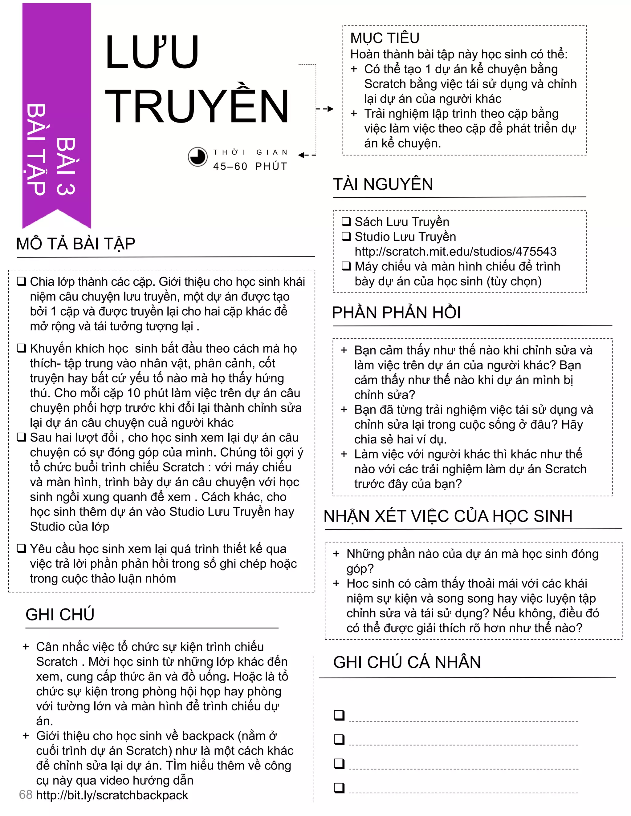 LƢU
TRUYỀN
MỤC TIÊU
Hoàn thành bài tập này học sinh có thể:
+ Có thể tạo 1 dự án kể chuyện bằng
Scratch bằng việc tái sử dụng và chỉnh
lại dự án của ngƣời khác
+ Trải nghiệm lập trình theo cặp bằng
việc làm việc theo cặp để phát triển dự
án kể chuyện.
 Sách Lƣu Truyền
 Studio Lƣu Truyền
http://scratch.mit.edu/studios/475543
 Máy chiếu và màn hình chiếu để trình
bày dự án của học sinh (tùy chọn)
TÀI NGUYÊN
+ Bạn cảm thấy nhƣ thế nào khi chỉnh sửa và
làm việc trên dự án của ngƣời khác? Bạn
cảm thấy nhƣ thế nào khi dự án mình bị
chỉnh sửa?
+ Bạn đã từng trải nghiệm việc tái sử dụng và
chỉnh sửa lại trong cuộc sống ở đâu? Hãy
chia sẻ hai ví dụ.
+ Làm việc với ngƣời khác thì khác nhƣ thế
nào với các trải nghiệm làm dự án Scratch
trƣớc đây của bạn?
PHẦN PHẢN HỒI
+ Những phần nào của dự án mà học sinh đóng
góp?
+ Hoc sinh có cảm thấy thoải mái với các khái
niệm sự kiện và song song hay việc luyện tập
chỉnh sửa và tái sử dụng? Nếu không, điều đó
có thể đƣợc giải thích rõ hơn nhƣ thế nào?
NHẬN XÉT VIỆC CỦA HỌC SINH
GHI CHÚ




+ Cân nhắc việc tổ chức sự kiện trình chiếu
Scratch . Mời học sinh từ những lớp khác đến
xem, cung cấp thức ăn và đồ uống. Hoặc là tổ
chức sự kiện trong phòng hội họp hay phòng
với tƣờng lớn và màn hình để trình chiếu dự
án.
+ Giới thiệu cho học sinh về backpack (nằm ở
cuối trình dự án Scratch) nhƣ là một cách khác
để chỉnh sửa lại dự án. TÌm hiểu thêm về công
cụ này qua video hƣớng dẫn
http://bit.ly/scratchbackpack
T H Ờ I G I A N
45–60 PHÚT
 Chia lớp thành các cặp. Giới thiệu cho học sinh khái
niệm câu chuyện lƣu truyền, một dự án đƣợc tạo
bởi 1 cặp và đƣợc truyền lại cho hai cặp khác để
mở rộng và tái tƣởng tƣợng lại .
 Khuyến khích học sinh bắt đầu theo cách mà họ
thích- tập trung vào nhân vật, phân cảnh, cốt
truyện hay bất cứ yếu tố nào mà họ thấy hứng
thú. Cho mỗi cặp 10 phút làm việc trên dự án câu
chuyện phối hợp trƣớc khi đổi lại thành chỉnh sửa
lại dự án câu chuyện cuả ngƣời khác
 Sau hai lƣợt đổi , cho học sinh xem lại dự án câu
chuyện có sự đóng góp của mình. Chúng tôi gợi ý
tổ chức buổi trình chiếu Scratch : với máy chiếu
và màn hình, trình bày dự án câu chuyện với học
sinh ngồi xung quanh để xem . Cách khác, cho
học sinh thêm dự án vào Studio Lƣu Truyền hay
Studio của lớp
 Yêu cầu học sinh xem lại quá trình thiết kế qua
việc trả lời phần phản hồi trong sổ ghi chép hoặc
trong cuộc thảo luận nhóm
MÔ TẢ BÀI TẬP
68
BÀI3
BÀITẬP
GHI CHÚ CÁ NHÂN
 