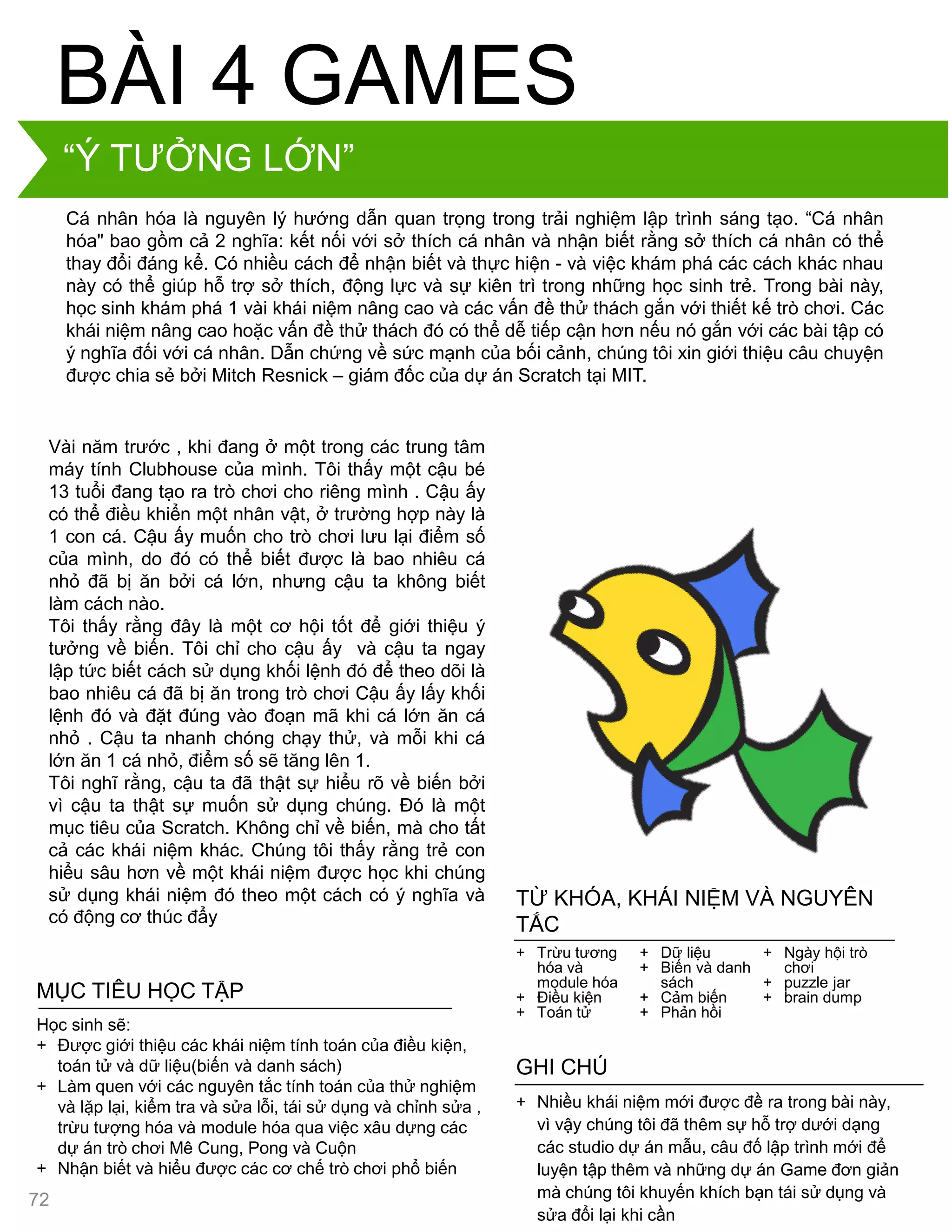 Cá nhân hóa là nguyên lý hƣớng dẫn quan trọng trong trải nghiệm lập trình sáng tạo. “Cá nhân
hóa" bao gồm cả 2 nghĩa: kết nối với sở thích cá nhân và nhận biết rằng sở thích cá nhân có thể
thay đổi đáng kể. Có nhiều cách để nhận biết và thực hiện - và việc khám phá các cách khác nhau
này có thể giúp hỗ trợ sở thích, động lực và sự kiên trì trong những học sinh trẻ. Trong bài này,
học sinh khám phá 1 vài khái niệm nâng cao và các vấn đề thử thách gắn với thiết kế trò chơi. Các
khái niệm nâng cao hoặc vấn đề thử thách đó có thể dễ tiếp cận hơn nếu nó gắn với các bài tập có
ý nghĩa đối với cá nhân. Dẫn chứng về sức mạnh của bối cảnh, chúng tôi xin giới thiệu câu chuyện
đƣợc chia sẻ bởi Mitch Resnick – giám đốc của dự án Scratch tại MIT.
BÀI 4 GAMES
Vài năm trƣớc , khi đang ở một trong các trung tâm
máy tính Clubhouse của mình. Tôi thấy một cậu bé
13 tuổi đang tạo ra trò chơi cho riêng mình . Cậu ấy
có thể điều khiển một nhân vật, ở trƣờng hợp này là
1 con cá. Cậu ấy muốn cho trò chơi lƣu lại điểm số
của mình, do đó có thể biết đƣợc là bao nhiêu cá
nhỏ đã bị ăn bởi cá lớn, nhƣng cậu ta không biết
làm cách nào.
Tôi thấy rằng đây là một cơ hội tốt để giới thiệu ý
tƣởng về biến. Tôi chỉ cho cậu ấy và cậu ta ngay
lập tức biết cách sử dụng khối lệnh đó để theo dõi là
bao nhiêu cá đã bị ăn trong trò chơi Cậu ấy lấy khối
lệnh đó và đặt đúng vào đoạn mã khi cá lớn ăn cá
nhỏ . Cậu ta nhanh chóng chạy thử, và mỗi khi cá
lớn ăn 1 cá nhỏ, điểm số sẽ tăng lên 1.
Tôi nghĩ rằng, cậu ta đã thật sự hiểu rõ về biến bởi
vì cậu ta thật sự muốn sử dụng chúng. Đó là một
mục tiêu của Scratch. Không chỉ về biến, mà cho tất
cả các khái niệm khác. Chúng tôi thấy rằng trẻ con
hiểu sâu hơn về một khái niệm đƣợc học khi chúng
sử dụng khái niệm đó theo một cách có ý nghĩa và
có động cơ thúc đẩy
+ Nhiều khái niệm mới đƣợc đề ra trong bài này,
vì vậy chúng tôi đã thêm sự hỗ trợ dƣới dạng
các studio dự án mẫu, câu đố lập trình mới để
luyện tập thêm và những dự án Game đơn giản
mà chúng tôi khuyến khích bạn tái sử dụng và
sửa đổi lại khi cần
GHI CHÚ
+ Trừu tƣơng
hóa và
module hóa
+ Điều kiện
+ Toán tử
+ Dữ liệu
+ Biến và danh
sách
+ Cảm biến
+ Phản hồi
+ Ngày hội trò
chơi
+ puzzle jar
+ brain dump
TỪ KHÓA, KHÁI NIỆM VÀ NGUYÊN
TẮC
MỤC TIÊU HỌC TẬP
Học sinh sẽ:
+ Đƣợc giới thiệu các khái niệm tính toán của điều kiện,
toán tử và dữ liệu(biến và danh sách)
+ Làm quen với các nguyên tắc tính toán của thử nghiệm
và lặp lại, kiểm tra và sửa lỗi, tái sử dụng và chỉnh sửa ,
trừu tƣợng hóa và module hóa qua việc xâu dựng các
dự án trò chơi Mê Cung, Pong và Cuộn
+ Nhận biết và hiểu đƣợc các cơ chế trò chơi phổ biến
“Ý TƢỞNG LỚN”
72
 