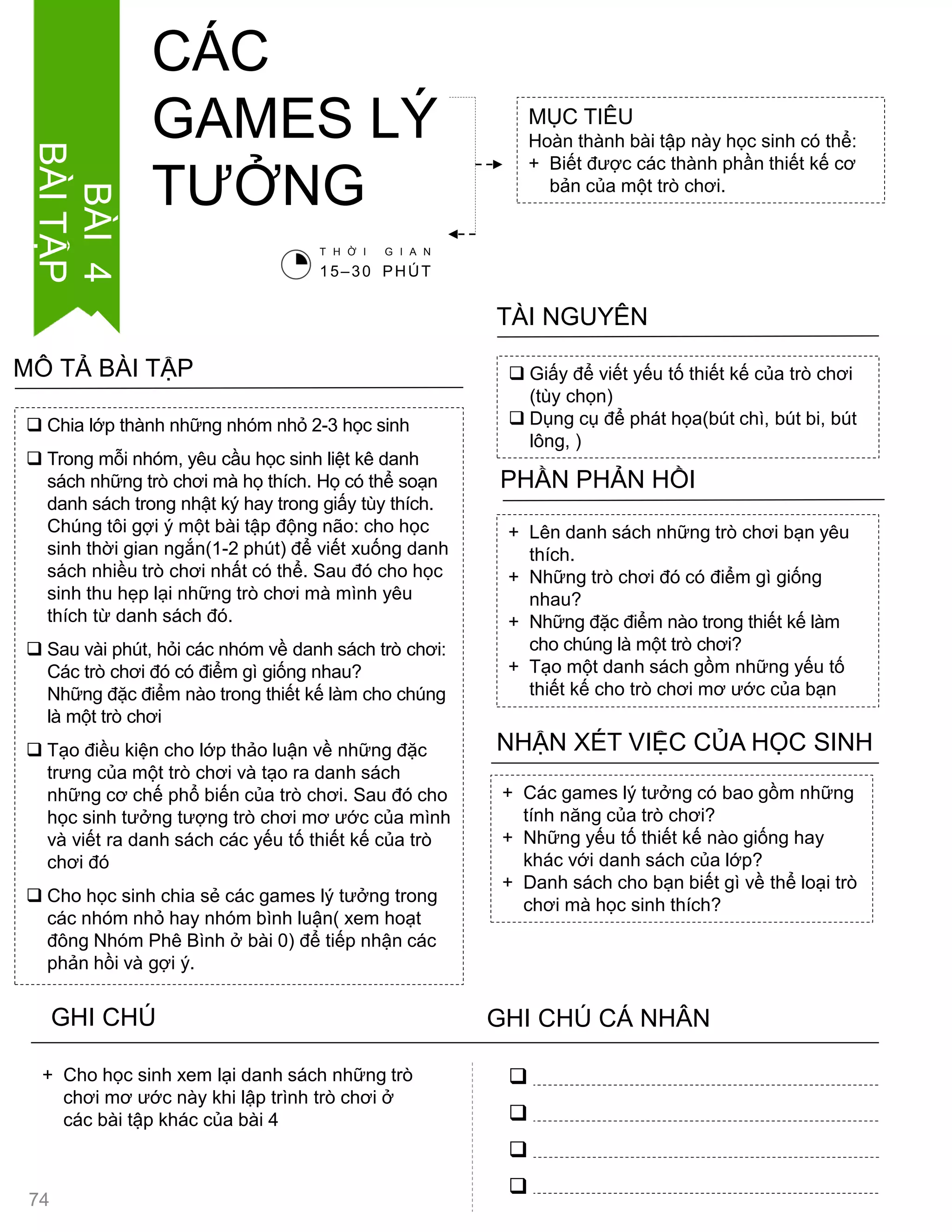  Chia lớp thành những nhóm nhỏ 2-3 học sinh
 Trong mỗi nhóm, yêu cầu học sinh liệt kê danh
sách những trò chơi mà họ thích. Họ có thể soạn
danh sách trong nhật ký hay trong giấy tùy thích.
Chúng tôi gợi ý một bài tập động não: cho học
sinh thời gian ngắn(1-2 phút) để viết xuống danh
sách nhiều trò chơi nhất có thể. Sau đó cho học
sinh thu hẹp lại những trò chơi mà mình yêu
thích từ danh sách đó.
 Sau vài phút, hỏi các nhóm về danh sách trò chơi:
Các trò chơi đó có điểm gì giống nhau?
Những đặc điểm nào trong thiết kế làm cho chúng
là một trò chơi
 Tạo điều kiện cho lớp thảo luận về những đặc
trƣng của một trò chơi và tạo ra danh sách
những cơ chế phổ biến của trò chơi. Sau đó cho
học sinh tƣởng tƣợng trò chơi mơ ƣớc của mình
và viết ra danh sách các yếu tố thiết kế của trò
chơi đó
 Cho học sinh chia sẻ các games lý tƣởng trong
các nhóm nhỏ hay nhóm bình luận( xem hoạt
đông Nhóm Phê Bình ở bài 0) để tiếp nhận các
phản hồi và gợi ý.
MÔ TẢ BÀI TẬP
MỤC TIÊU
Hoàn thành bài tập này học sinh có thể:
+ Biết đƣợc các thành phần thiết kế cơ
bản của một trò chơi.
CÁC
GAMES LÝ
TƢỞNG
 Giấy để viết yếu tố thiết kế của trò chơi
(tùy chọn)
 Dụng cụ để phát họa(bút chì, bút bi, bút
lông, )
TÀI NGUYÊN
+ Lên danh sách những trò chơi bạn yêu
thích.
+ Những trò chơi đó có điểm gì giống
nhau?
+ Những đặc điểm nào trong thiết kế làm
cho chúng là một trò chơi?
+ Tạo một danh sách gồm những yếu tố
thiết kế cho trò chơi mơ ƣớc của bạn
PHẦN PHẢN HỒI
+ Các games lý tƣởng có bao gồm những
tính năng của trò chơi?
+ Những yếu tố thiết kế nào giống hay
khác với danh sách của lớp?
+ Danh sách cho bạn biết gì về thể loại trò
chơi mà học sinh thích?
NHẬN XÉT VIỆC CỦA HỌC SINH
GHI CHÚ GHI CHÚ CÁ NHÂN




+ Cho học sinh xem lại danh sách những trò
chơi mơ ƣớc này khi lập trình trò chơi ở
các bài tập khác của bài 4
T H Ờ I G I A N
15–30 PHÚT
BÀI4
BÀITẬP
74
 