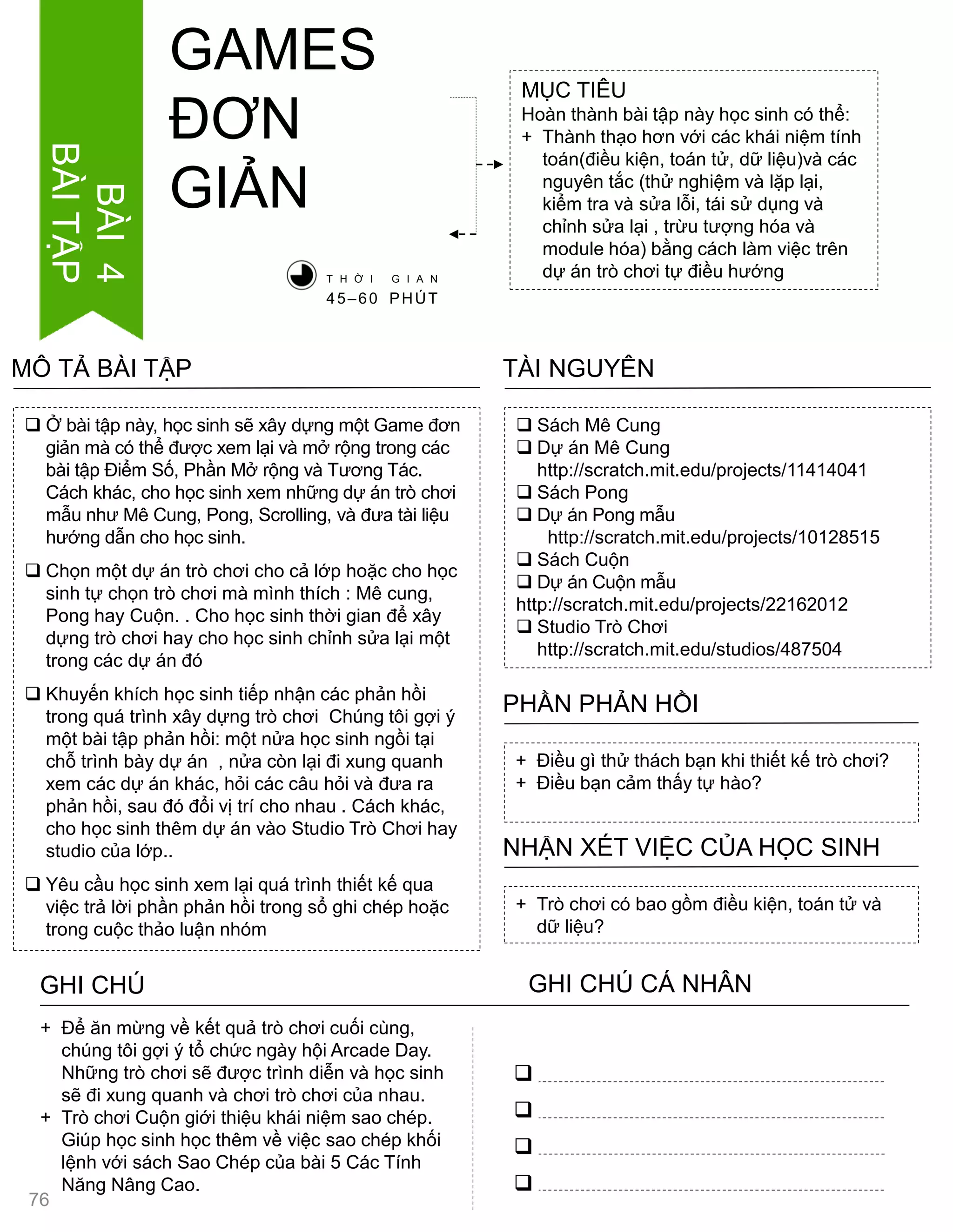  Ở bài tập này, học sinh sẽ xây dựng một Game đơn
giản mà có thể đƣợc xem lại và mở rộng trong các
bài tập Điểm Số, Phần Mở rộng và Tƣơng Tác.
Cách khác, cho học sinh xem những dự án trò chơi
mẫu nhƣ Mê Cung, Pong, Scrolling, và đƣa tài liệu
hƣớng dẫn cho học sinh.
 Chọn một dự án trò chơi cho cả lớp hoặc cho học
sinh tự chọn trò chơi mà mình thích : Mê cung,
Pong hay Cuộn. . Cho học sinh thời gian để xây
dựng trò chơi hay cho học sinh chỉnh sửa lại một
trong các dự án đó
 Khuyến khích học sinh tiếp nhận các phản hồi
trong quá trình xây dựng trò chơi Chúng tôi gợi ý
một bài tập phản hồi: một nửa học sinh ngồi tại
chỗ trình bày dự án , nửa còn lại đi xung quanh
xem các dự án khác, hỏi các câu hỏi và đƣa ra
phản hồi, sau đó đổi vị trí cho nhau . Cách khác,
cho học sinh thêm dự án vào Studio Trò Chơi hay
studio của lớp..
 Yêu cầu học sinh xem lại quá trình thiết kế qua
việc trả lời phần phản hồi trong sổ ghi chép hoặc
trong cuộc thảo luận nhóm
MÔ TẢ BÀI TẬP
MỤC TIÊU
Hoàn thành bài tập này học sinh có thể:
+ Thành thạo hơn với các khái niệm tính
toán(điều kiện, toán tử, dữ liệu)và các
nguyên tắc (thử nghiệm và lặp lại,
kiểm tra và sửa lỗi, tái sử dụng và
chỉnh sửa lại , trừu tƣợng hóa và
module hóa) bằng cách làm việc trên
dự án trò chơi tự điều hƣớng
 Sách Mê Cung
 Dự án Mê Cung
http://scratch.mit.edu/projects/11414041
 Sách Pong
 Dự án Pong mẫu
http://scratch.mit.edu/projects/10128515
 Sách Cuộn
 Dự án Cuộn mẫu
http://scratch.mit.edu/projects/22162012
 Studio Trò Chơi
http://scratch.mit.edu/studios/487504
TÀI NGUYÊN
+ Điều gì thử thách bạn khi thiết kế trò chơi?
+ Điều bạn cảm thấy tự hào?
PHẦN PHẢN HỒI
+ Trò chơi có bao gồm điều kiện, toán tử và
dữ liệu?
NHẬN XÉT VIỆC CỦA HỌC SINH
GHI CHÚ GHI CHÚ CÁ NHÂN




+ Để ăn mừng về kết quả trò chơi cuối cùng,
chúng tôi gợi ý tổ chức ngày hội Arcade Day.
Những trò chơi sẽ đƣợc trình diễn và học sinh
sẽ đi xung quanh và chơi trò chơi của nhau.
+ Trò chơi Cuộn giới thiệu khái niệm sao chép.
Giúp học sinh học thêm về việc sao chép khối
lệnh với sách Sao Chép của bài 5 Các Tính
Năng Nâng Cao.
T H Ờ I G I A N
45–60 PHÚT
GAMES
ĐƠN
GIẢN
76
BÀI4
BÀITẬP
 