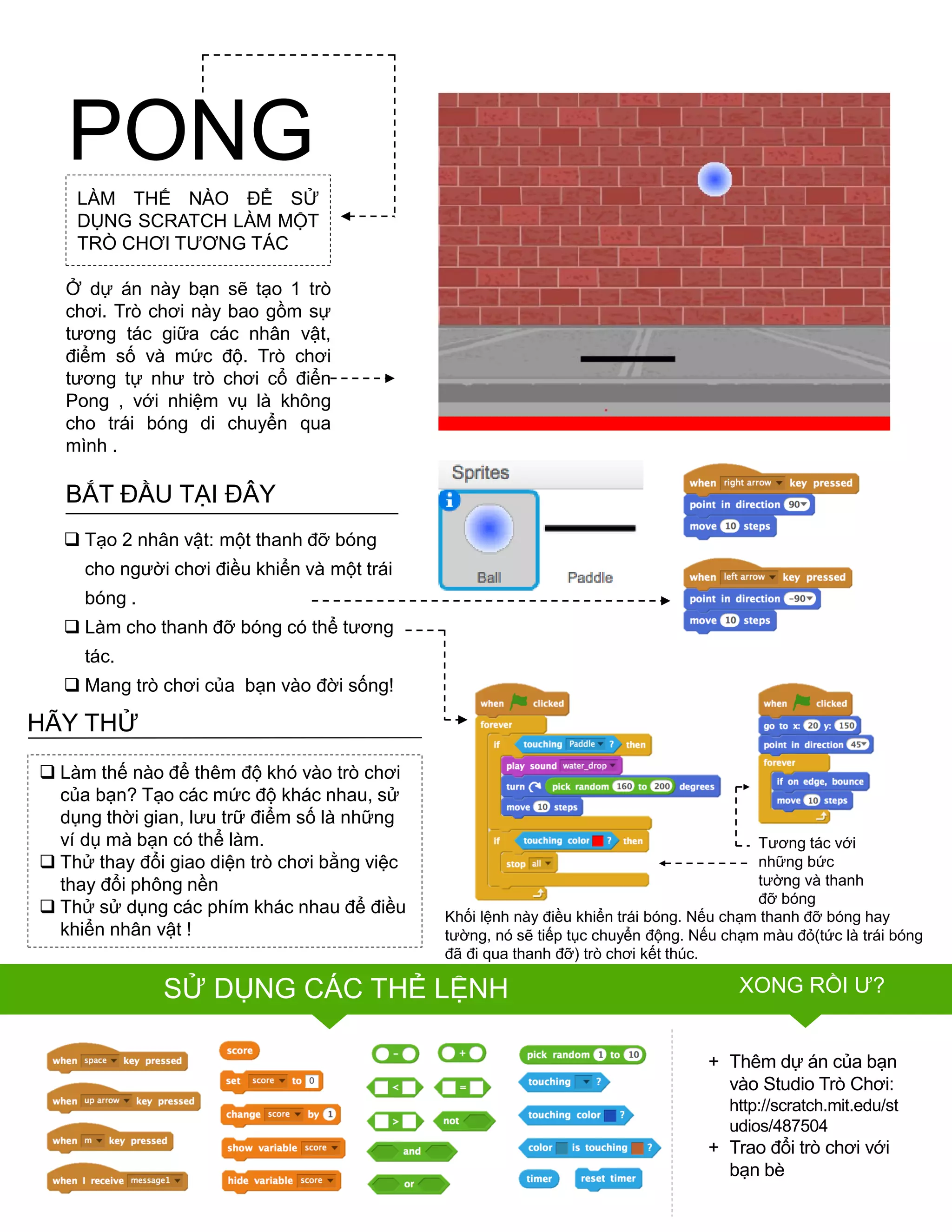 LÀM THẾ NÀO ĐỂ SỬ
DỤNG SCRATCH LÀM MỘT
TRÒ CHƠI TƢƠNG TÁC
Ở dự án này bạn sẽ tạo 1 trò
chơi. Trò chơi này bao gồm sự
tƣơng tác giữa các nhân vật,
điểm số và mức độ. Trò chơi
tƣơng tự nhƣ trò chơi cổ điển
Pong , với nhiệm vụ là không
cho trái bóng di chuyển qua
mình .
PONG
FINISHED?
FINISHED?
+ Thêm dự án của bạn
vào Studio Trò Chơi:
http://scratch.mit.edu/st
udios/487504
+ Trao đổi trò chơi với
bạn bè
BẮT ĐẦU TẠI ĐÂY
 Tạo 2 nhân vật: một thanh đỡ bóng
cho ngƣời chơi điều khiển và một trái
bóng .
 Làm cho thanh đỡ bóng có thể tƣơng
tác.
 Mang trò chơi của bạn vào đời sống!
Khối lệnh này điều khiển trái bóng. Nếu chạm thanh đỡ bóng hay
tƣờng, nó sẽ tiếp tục chuyển động. Nếu chạm màu đỏ(tức là trái bóng
đã đi qua thanh đỡ) trò chơi kết thúc.
 Làm thế nào để thêm độ khó vào trò chơi
của bạn? Tạo các mức độ khác nhau, sử
dụng thời gian, lƣu trữ điểm số là những
ví dụ mà bạn có thể làm.
 Thử thay đổi giao diện trò chơi bằng việc
thay đổi phông nền
 Thử sử dụng các phím khác nhau để điều
khiển nhân vật !
HÃY THỬ
Tƣơng tác với
những bức
tƣờng và thanh
đỡ bóng
SỬ DỤNG CÁC THẺ LỆNH XONG RỒI Ƣ?
 