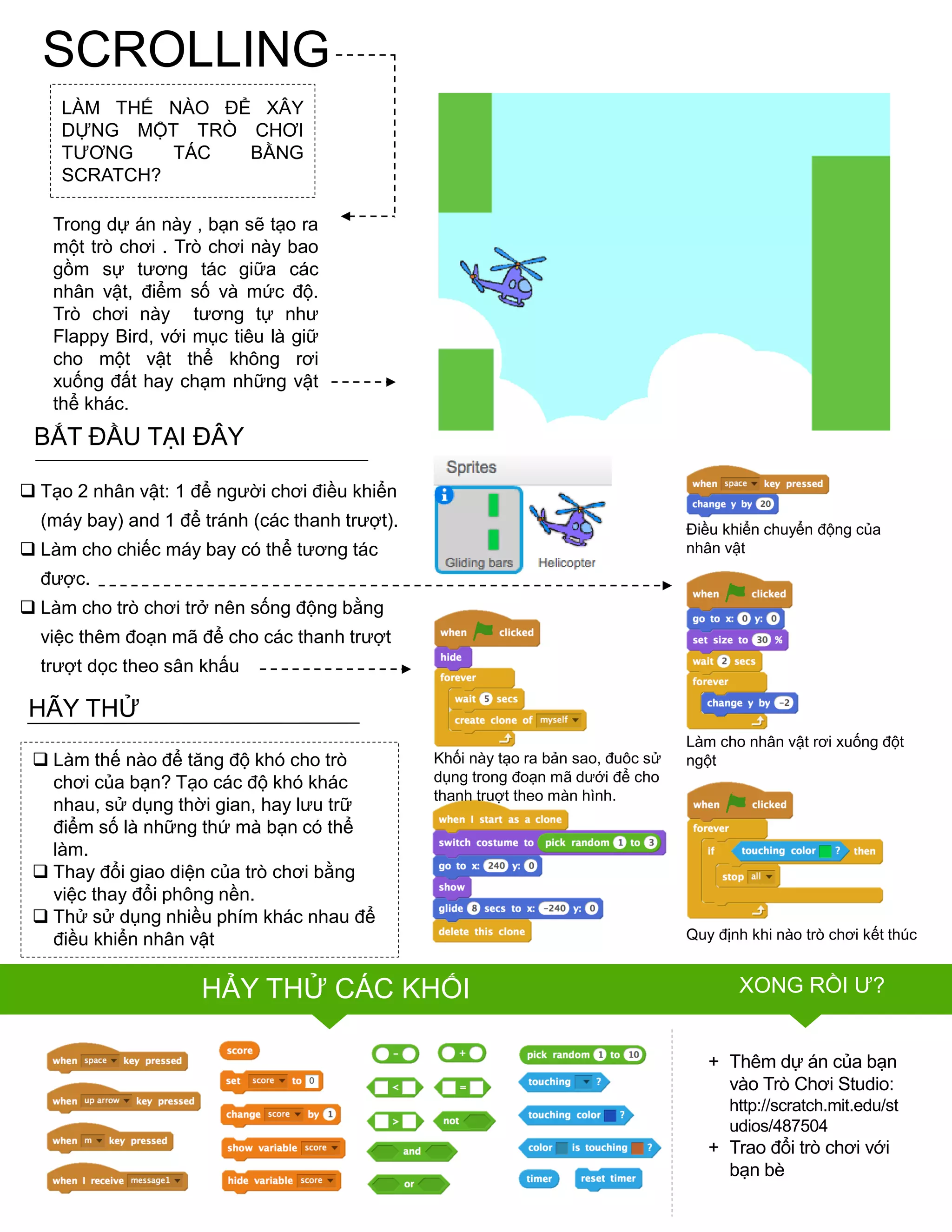 SCROLLING
LÀM THẾ NÀO ĐỂ XÂY
DỰNG MỘT TRÒ CHƠI
TƢƠNG TÁC BẰNG
SCRATCH?
Trong dự án này , bạn sẽ tạo ra
một trò chơi . Trò chơi này bao
gồm sự tƣơng tác giữa các
nhân vật, điểm số và mức độ.
Trò chơi này tƣơng tự nhƣ
Flappy Bird, với mục tiêu là giữ
cho một vật thể không rơi
xuống đất hay chạm những vật
thể khác.
FINISHED?
FINISHED?
BẮT ĐẦU TẠI ĐÂY
 Tạo 2 nhân vật: 1 để ngƣời chơi điều khiển
(máy bay) and 1 để tránh (các thanh trƣợt).
 Làm cho chiếc máy bay có thể tƣơng tác
đƣợc.
 Làm cho trò chơi trở nên sống động bằng
việc thêm đoạn mã để cho các thanh trƣợt
trƣợt dọc theo sân khấu
 Làm thế nào để tăng độ khó cho trò
chơi của bạn? Tạo các độ khó khác
nhau, sử dụng thời gian, hay lƣu trữ
điểm số là những thứ mà bạn có thể
làm.
 Thay đổi giao diện của trò chơi bằng
việc thay đổi phông nền.
 Thử sử dụng nhiều phím khác nhau để
điều khiển nhân vật
HÃY THỬ
+ Thêm dự án của bạn
vào Trò Chơi Studio:
http://scratch.mit.edu/st
udios/487504
+ Trao đổi trò chơi với
bạn bè
Điều khiển chuyển động của
nhân vật
Quy định khi nào trò chơi kết thúc
Làm cho nhân vật rơi xuống đột
ngộtKhối này tạo ra bản sao, đuôc sử
dụng trong đoạn mã dƣới để cho
thanh truợt theo màn hình.
HẢY THỬ CÁC KHỐI XONG RỒI Ƣ?
 