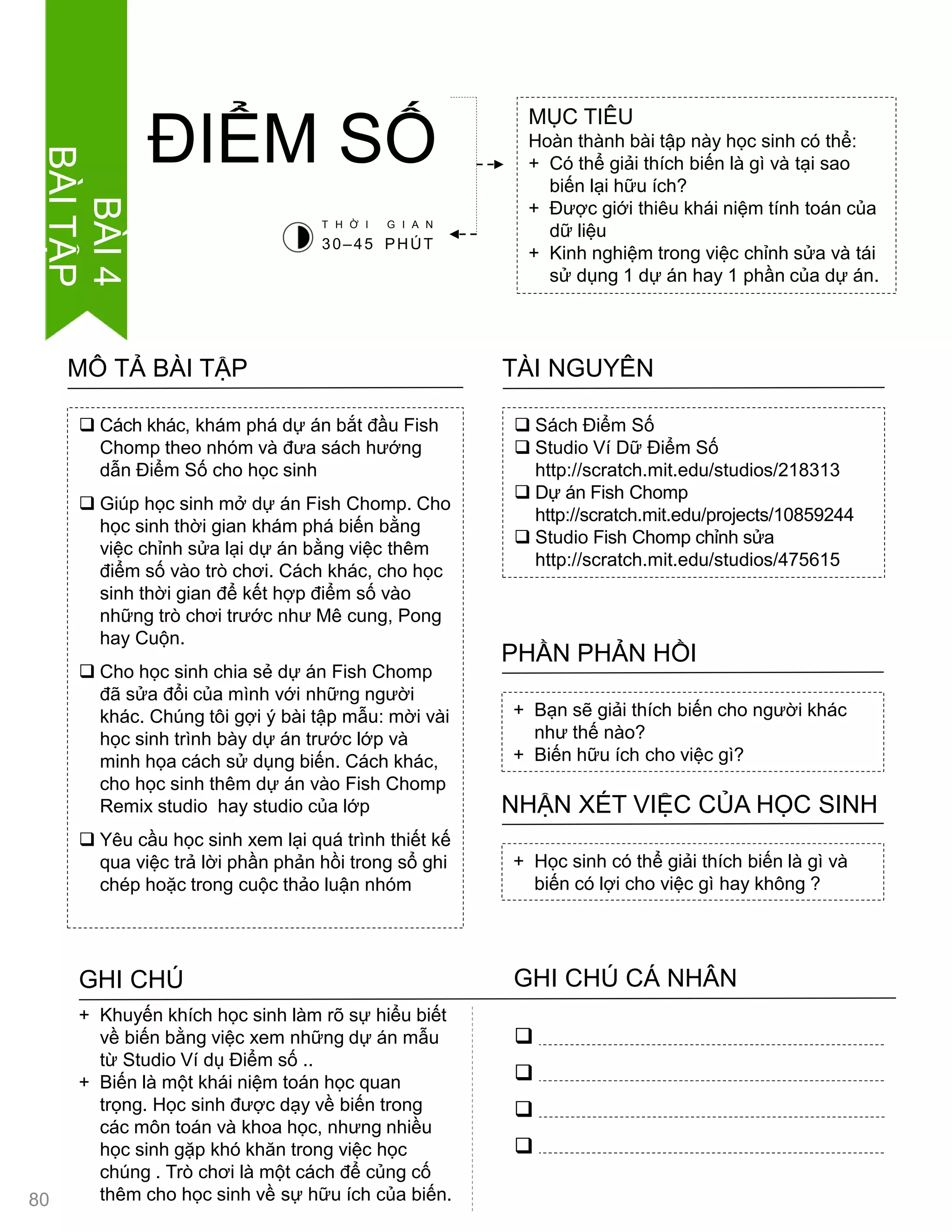  Cách khác, khám phá dự án bắt đầu Fish
Chomp theo nhóm và đƣa sách hƣớng
dẫn Điểm Số cho học sinh
 Giúp học sinh mở dự án Fish Chomp. Cho
học sinh thời gian khám phá biến bằng
việc chỉnh sửa lại dự án bằng việc thêm
điểm số vào trò chơi. Cách khác, cho học
sinh thời gian để kết hợp điểm số vào
những trò chơi trƣớc nhƣ Mê cung, Pong
hay Cuộn.
 Cho học sinh chia sẻ dự án Fish Chomp
đã sửa đổi của mình với những ngƣời
khác. Chúng tôi gợi ý bài tập mẫu: mời vài
học sinh trình bày dự án trƣớc lớp và
minh họa cách sử dụng biến. Cách khác,
cho học sinh thêm dự án vào Fish Chomp
Remix studio hay studio của lớp
 Yêu cầu học sinh xem lại quá trình thiết kế
qua việc trả lời phần phản hồi trong sổ ghi
chép hoặc trong cuộc thảo luận nhóm
MÔ TẢ BÀI TẬP
MỤC TIÊU
Hoàn thành bài tập này học sinh có thể:
+ Có thể giải thích biến là gì và tại sao
biến lại hữu ích?
+ Đƣợc giới thiêu khái niệm tính toán của
dữ liệu
+ Kinh nghiệm trong việc chỉnh sửa và tái
sử dụng 1 dự án hay 1 phần của dự án.
ĐIỂM SỐ
 Sách Điểm Số
 Studio Ví Dữ Điểm Số
http://scratch.mit.edu/studios/218313
 Dự án Fish Chomp
http://scratch.mit.edu/projects/10859244
 Studio Fish Chomp chỉnh sửa
http://scratch.mit.edu/studios/475615
TÀI NGUYÊN
+ Bạn sẽ giải thích biến cho ngƣời khác
nhƣ thế nào?
+ Biến hữu ích cho việc gì?
PHẦN PHẢN HỒI
+ Học sinh có thể giải thích biến là gì và
biến có lợi cho việc gì hay không ?
NHẬN XÉT VIỆC CỦA HỌC SINH
GHI CHÚ GHI CHÚ CÁ NHÂN




+ Khuyến khích học sinh làm rõ sự hiểu biết
về biến bằng việc xem những dự án mẫu
từ Studio Ví dụ Điểm số ..
+ Biến là một khái niệm toán học quan
trọng. Học sinh đƣợc dạy về biến trong
các môn toán và khoa học, nhƣng nhiều
học sinh gặp khó khăn trong việc học
chúng . Trò chơi là một cách để củng cố
thêm cho học sinh về sự hữu ích của biến.
T H Ờ I G I A N
30–45 PHÚT
80
BÀI4
BÀITẬP
 