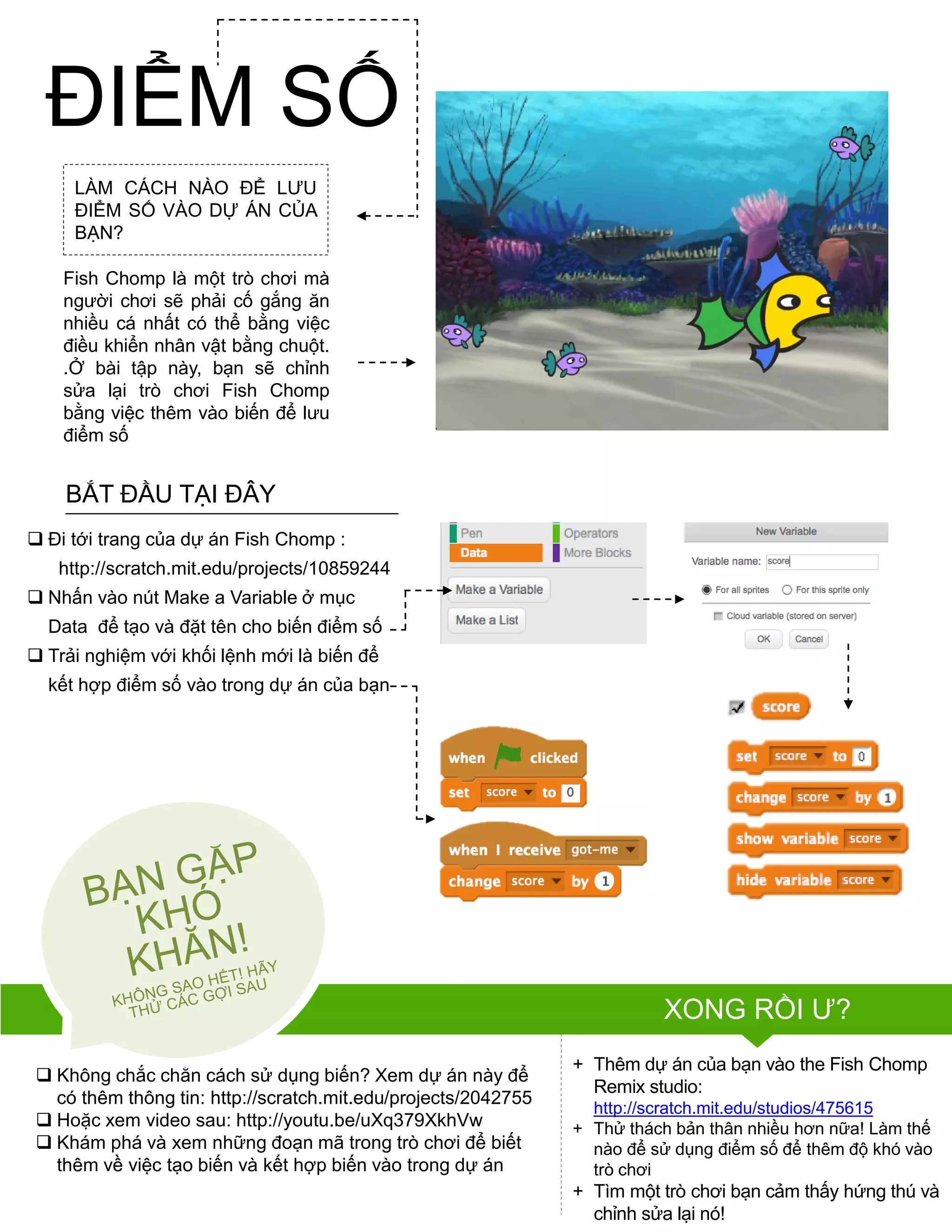 LÀM CÁCH NÀO ĐỂ LƢU
ĐIỂM SỐ VÀO DỰ ÁN CỦA
BẠN?
Fish Chomp là một trò chơi mà
ngƣời chơi sẽ phải cố gắng ăn
nhiều cá nhất có thể bằng việc
điều khiển nhân vật bằng chuột.
.Ở bài tập này, bạn sẽ chỉnh
sửa lại trò chơi Fish Chomp
bằng việc thêm vào biến để lƣu
điểm số
 Đi tới trang của dự án Fish Chomp :
http://scratch.mit.edu/projects/10859244
 Nhấn vào nút Make a Variable ở mục
Data để tạo và đặt tên cho biến điểm số
 Trải nghiệm với khối lệnh mới là biến để
kết hợp điểm số vào trong dự án của bạn
 Không chắc chắn cách sử dụng biến? Xem dự án này để
có thêm thông tin: http://scratch.mit.edu/projects/2042755
 Hoặc xem video sau: http://youtu.be/uXq379XkhVw
 Khám phá và xem những đoạn mã trong trò chơi để biết
thêm về việc tạo biến và kết hợp biến vào trong dự án
+ Thêm dự án của bạn vào the Fish Chomp
Remix studio:
http://scratch.mit.edu/studios/475615
+ Thử thách bản thân nhiều hơn nữa! Làm thế
nào để sử dụng điểm số để thêm độ khó vào
trò chơi
+ Tìm một trò chơi bạn cảm thấy hứng thú và
chỉnh sửa lại nó!
BẮT ĐẦU TẠI ĐÂY
XONG RỒI Ƣ?
ĐIỂM SỐ
 