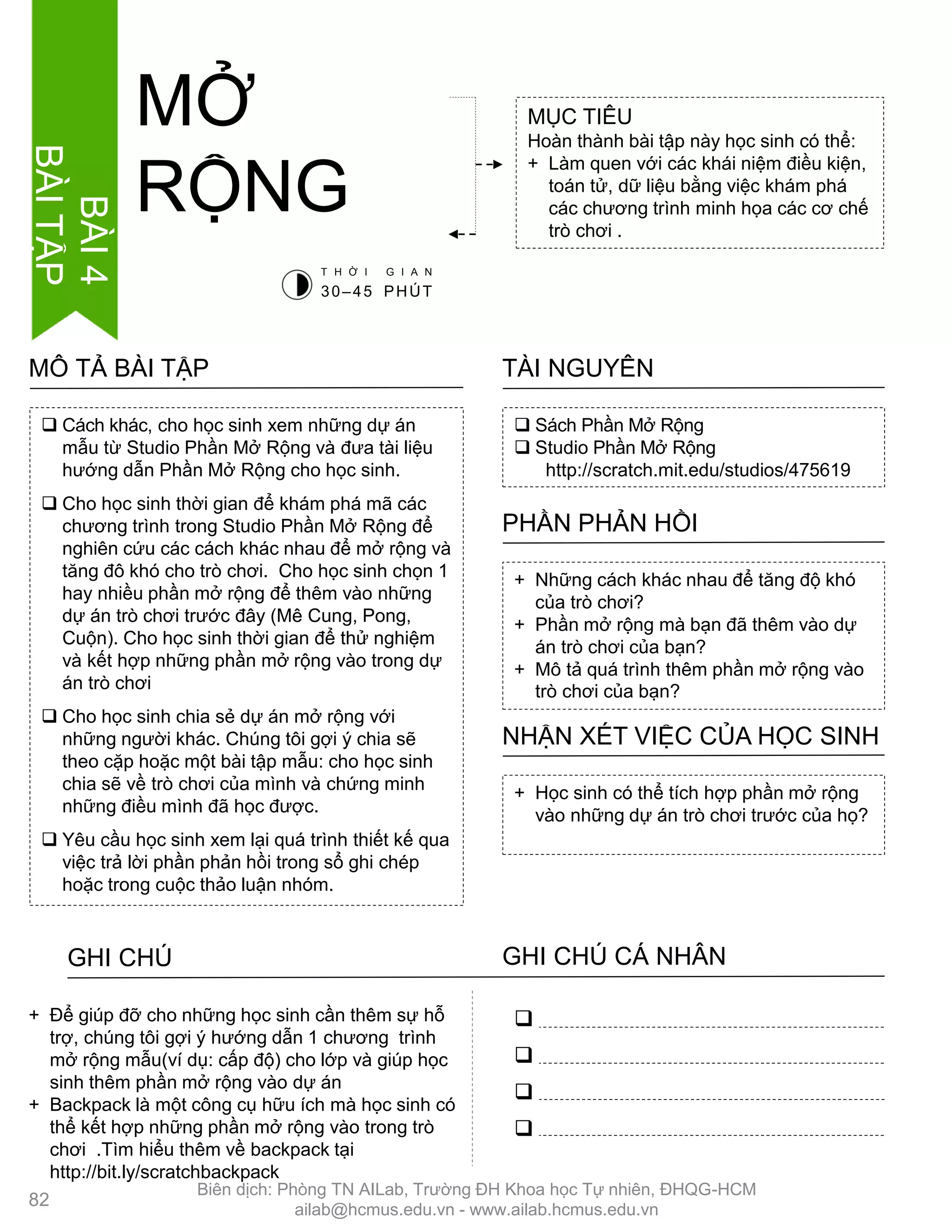  Cách khác, cho học sinh xem những dự án
mẫu từ Studio Phần Mở Rộng và đƣa tài liệu
hƣớng dẫn Phần Mở Rộng cho học sinh.
 Cho học sinh thời gian để khám phá mã các
chƣơng trình trong Studio Phần Mở Rộng để
nghiên cứu các cách khác nhau để mở rộng và
tăng đô khó cho trò chơi. Cho học sinh chọn 1
hay nhiều phần mở rộng để thêm vào những
dự án trò chơi trƣớc đây (Mê Cung, Pong,
Cuộn). Cho học sinh thời gian để thử nghiệm
và kết hợp những phần mở rộng vào trong dự
án trò chơi
 Cho học sinh chia sẻ dự án mở rộng với
những ngƣời khác. Chúng tôi gợi ý chia sẽ
theo cặp hoặc một bài tập mẫu: cho học sinh
chia sẽ về trò chơi của mình và chứng minh
những điều mình đã học đƣợc.
 Yêu cầu học sinh xem lại quá trình thiết kế qua
việc trả lời phần phản hồi trong sổ ghi chép
hoặc trong cuộc thảo luận nhóm.
MÔ TẢ BÀI TẬP
MỤC TIÊU
Hoàn thành bài tập này học sinh có thể:
+ Làm quen với các khái niệm điều kiện,
toán tử, dữ liệu bằng việc khám phá
các chƣơng trình minh họa các cơ chế
trò chơi .
MỞ
RỘNG
 Sách Phần Mở Rộng
 Studio Phần Mở Rộng
http://scratch.mit.edu/studios/475619
TÀI NGUYÊN
+ Những cách khác nhau để tăng độ khó
của trò chơi?
+ Phần mở rộng mà bạn đã thêm vào dự
án trò chơi của bạn?
+ Mô tả quá trình thêm phần mở rộng vào
trò chơi của bạn?
PHẦN PHẢN HỒI
+ Học sinh có thể tích hợp phần mở rộng
vào những dự án trò chơi trƣớc của họ?
NHẬN XÉT VIỆC CỦA HỌC SINH
GHI CHÚ GHI CHÚ CÁ NHÂN




+ Để giúp đỡ cho những học sinh cần thêm sự hỗ
trợ, chúng tôi gợi ý hƣớng dẫn 1 chƣơng trình
mở rộng mẫu(ví dụ: cấp độ) cho lớp và giúp học
sinh thêm phần mở rộng vào dự án
+ Backpack là một công cụ hữu ích mà học sinh có
thể kết hợp những phần mở rộng vào trong trò
chơi .Tìm hiểu thêm về backpack tại
http://bit.ly/scratchbackpack
T H Ờ I G I A N
30–45 PHÚT
82
BÀI4
BÀITẬP
Biên dịch: Phòng TN AILab, Trƣờng ĐH Khoa học Tự nhiên, ĐHQG-HCM
ailab@hcmus.edu.vn - www.ailab.hcmus.edu.vn
 