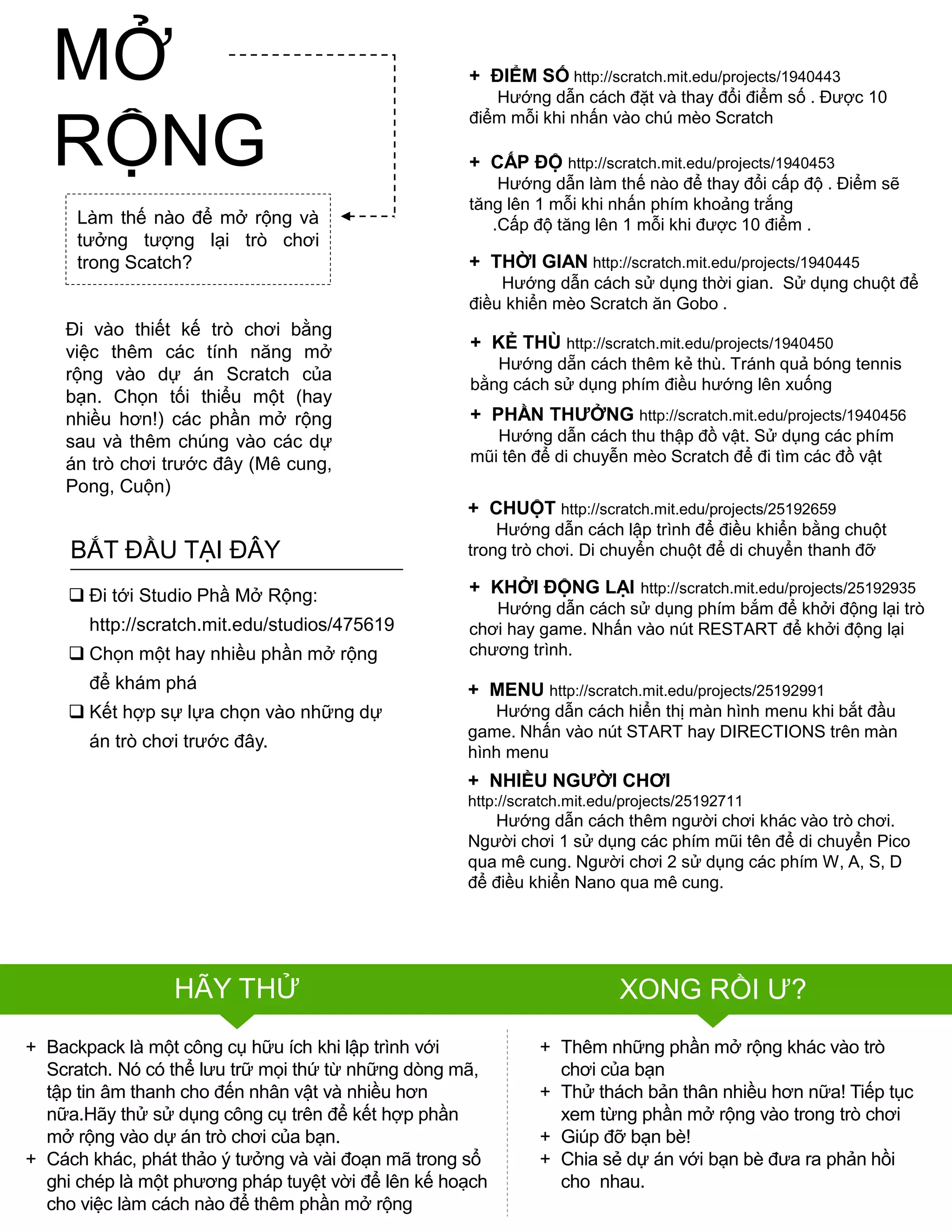 + NHIỀU NGƢỜI CHƠI
http://scratch.mit.edu/projects/25192711
Hƣớng dẫn cách thêm ngƣời chơi khác vào trò chơi.
Ngƣời chơi 1 sử dụng các phím mũi tên để di chuyển Pico
qua mê cung. Ngƣời chơi 2 sử dụng các phím W, A, S, D
để điều khiển Nano qua mê cung.
HÃY THỬ XONG RỒI Ƣ?
Làm thế nào để mở rộng và
tƣởng tƣợng lại trò chơi
trong Scatch?
Đi vào thiết kế trò chơi bằng
việc thêm các tính năng mở
rộng vào dự án Scratch của
bạn. Chọn tối thiểu một (hay
nhiều hơn!) các phần mở rộng
sau và thêm chúng vào các dự
án trò chơi trƣớc đây (Mê cung,
Pong, Cuộn)
+ Thêm những phần mở rộng khác vào trò
chơi của bạn
+ Thử thách bản thân nhiều hơn nữa! Tiếp tục
xem từng phần mở rộng vào trong trò chơi
+ Giúp đỡ bạn bè!
+ Chia sẻ dự án với bạn bè đƣa ra phản hồi
cho nhau.
+ ĐIỂM SỐ http://scratch.mit.edu/projects/1940443
Hƣớng dẫn cách đặt và thay đổi điểm số . Đƣợc 10
điểm mỗi khi nhấn vào chú mèo Scratch
+ THỜI GIAN http://scratch.mit.edu/projects/1940445
Hƣớng dẫn cách sử dụng thời gian. Sử dụng chuột để
điều khiển mèo Scratch ăn Gobo .
+ CHUỘT http://scratch.mit.edu/projects/25192659
Hƣớng dẫn cách lập trình để điều khiển bằng chuột
trong trò chơi. Di chuyển chuột để di chuyển thanh đỡ
+ KHỞI ĐỘNG LẠI http://scratch.mit.edu/projects/25192935
Hƣớng dẫn cách sử dụng phím bắm để khởi động lại trò
chơi hay game. Nhấn vào nút RESTART để khởi động lại
chƣơng trình.
+ PHẦN THƢỞNG http://scratch.mit.edu/projects/1940456
Hƣớng dẫn cách thu thập đồ vật. Sử dụng các phím
mũi tên để di chuyễn mèo Scratch để đi tìm các đồ vật
+ MENU http://scratch.mit.edu/projects/25192991
Hƣớng dẫn cách hiển thị màn hình menu khi bắt đầu
game. Nhấn vào nút START hay DIRECTIONS trên màn
hình menu
+ CẤP ĐỘ http://scratch.mit.edu/projects/1940453
Hƣớng dẫn làm thế nào để thay đổi cấp độ . Điểm sẽ
tăng lên 1 mỗi khi nhấn phím khoảng trắng
.Cấp độ tăng lên 1 mỗi khi đƣợc 10 điểm .
+ KẺ THÙ http://scratch.mit.edu/projects/1940450
Hƣớng dẵn cách thêm kẻ thù. Tránh quả bóng tennis
bằng cách sử dụng phím điều hƣớng lên xuống
 Đi tới Studio Phầ Mở Rộng:
http://scratch.mit.edu/studios/475619
 Chọn một hay nhiều phần mở rộng
để khám phá
 Kết hợp sự lựa chọn vào những dự
án trò chơi trƣớc đây.
BẮT ĐẦU TẠI ĐÂY
+ Backpack là một công cụ hữu ích khi lập trình với
Scratch. Nó có thể lƣu trữ mọi thứ từ những dòng mã,
tập tin âm thanh cho đến nhân vật và nhiều hơn
nữa.Hãy thử sử dụng công cụ trên để kết hợp phần
mở rộng vào dự án trò chơi của bạn.
+ Cách khác, phát thảo ý tƣởng và vài đoạn mã trong sổ
ghi chép là một phƣơng pháp tuyệt vời để lên kế hoạch
cho việc làm cách nào để thêm phần mở rộng
MỞ
RỘNG
 