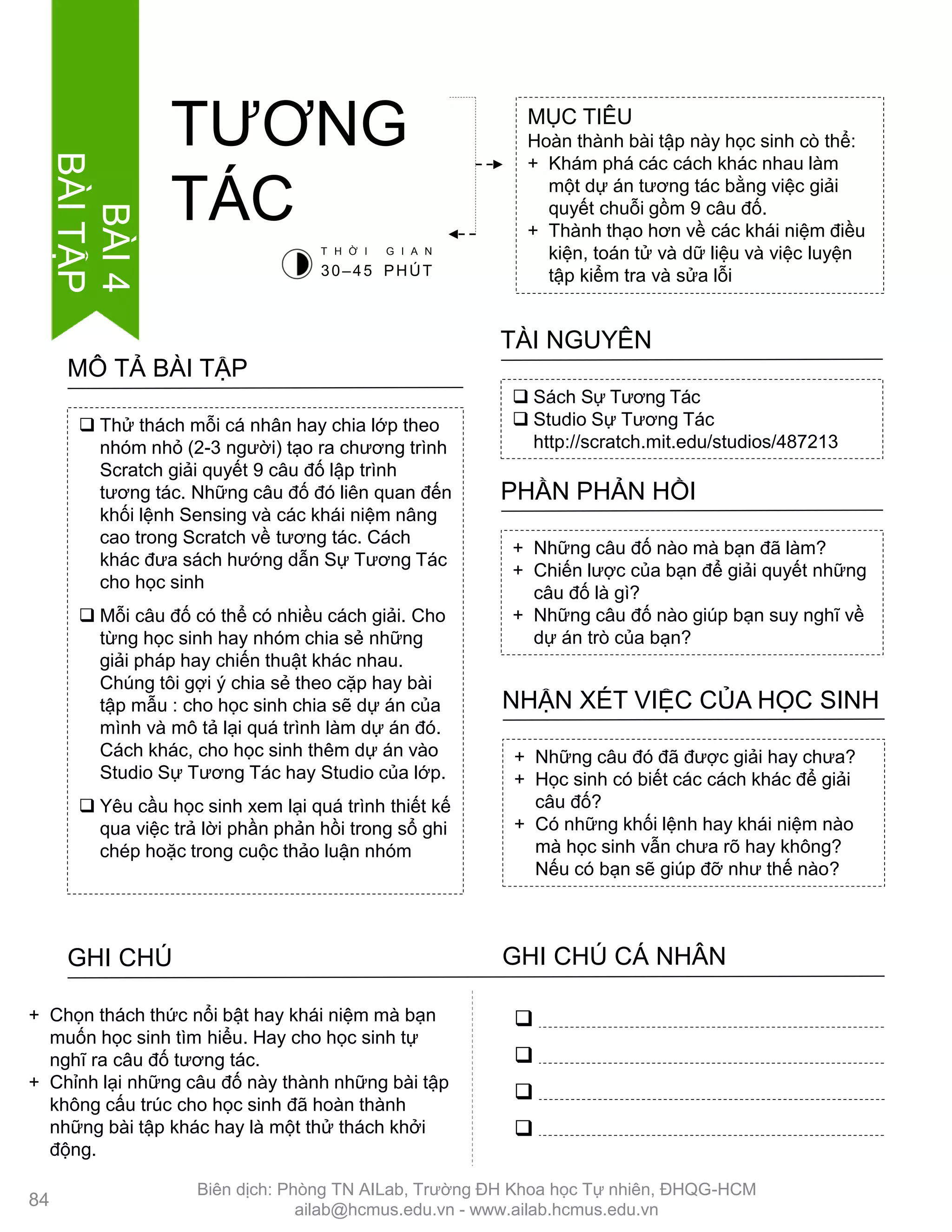  Thử thách mỗi cá nhân hay chia lớp theo
nhóm nhỏ (2-3 ngƣời) tạo ra chƣơng trình
Scratch giải quyết 9 câu đố lập trình
tƣơng tác. Những câu đố đó liên quan đến
khối lệnh Sensing và các khái niệm nâng
cao trong Scratch về tƣơng tác. Cách
khác đƣa sách hƣớng dẫn Sự Tƣơng Tác
cho học sinh
 Mỗi câu đố có thể có nhiều cách giải. Cho
từng học sinh hay nhóm chia sẻ những
giải pháp hay chiến thuật khác nhau.
Chúng tôi gợi ý chia sẻ theo cặp hay bài
tập mẫu : cho học sinh chia sẽ dự án của
mình và mô tả lại quá trình làm dự án đó.
Cách khác, cho học sinh thêm dự án vào
Studio Sự Tƣơng Tác hay Studio của lớp.
 Yêu cầu học sinh xem lại quá trình thiết kế
qua việc trả lời phần phản hồi trong sổ ghi
chép hoặc trong cuộc thảo luận nhóm
MÔ TẢ BÀI TẬP
MỤC TIÊU
Hoàn thành bài tập này học sinh cò thể:
+ Khám phá các cách khác nhau làm
một dự án tƣơng tác bằng việc giải
quyết chuỗi gồm 9 câu đố.
+ Thành thạo hơn về các khái niệm điều
kiện, toán tử và dữ liệu và việc luyện
tập kiểm tra và sửa lỗi
TƢƠNG
TÁC
 Sách Sự Tƣơng Tác
 Studio Sự Tƣơng Tác
http://scratch.mit.edu/studios/487213
TÀI NGUYÊN
+ Những câu đố nào mà bạn đã làm?
+ Chiến lƣợc của bạn để giải quyết những
câu đố là gì?
+ Những câu đố nào giúp bạn suy nghĩ về
dự án trò của bạn?
PHẦN PHẢN HỒI
+ Những câu đó đã đƣợc giải hay chƣa?
+ Học sinh có biết các cách khác để giải
câu đố?
+ Có những khối lệnh hay khái niệm nào
mà học sinh vẫn chƣa rõ hay không?
Nếu có bạn sẽ giúp đỡ nhƣ thế nào?
NHẬN XÉT VIỆC CỦA HỌC SINH
GHI CHÚ GHI CHÚ CÁ NHÂN




+ Chọn thách thức nổi bật hay khái niệm mà bạn
muốn học sinh tìm hiểu. Hay cho học sinh tự
nghĩ ra câu đố tƣơng tác.
+ Chỉnh lại những câu đố này thành những bài tập
không cấu trúc cho học sinh đã hoàn thành
những bài tập khác hay là một thử thách khởi
động.
T H Ờ I G I A N
30–45 PHÚT
84
BÀI4
BÀITẬP
Biên dịch: Phòng TN AILab, Trƣờng ĐH Khoa học Tự nhiên, ĐHQG-HCM
ailab@hcmus.edu.vn - www.ailab.hcmus.edu.vn
 