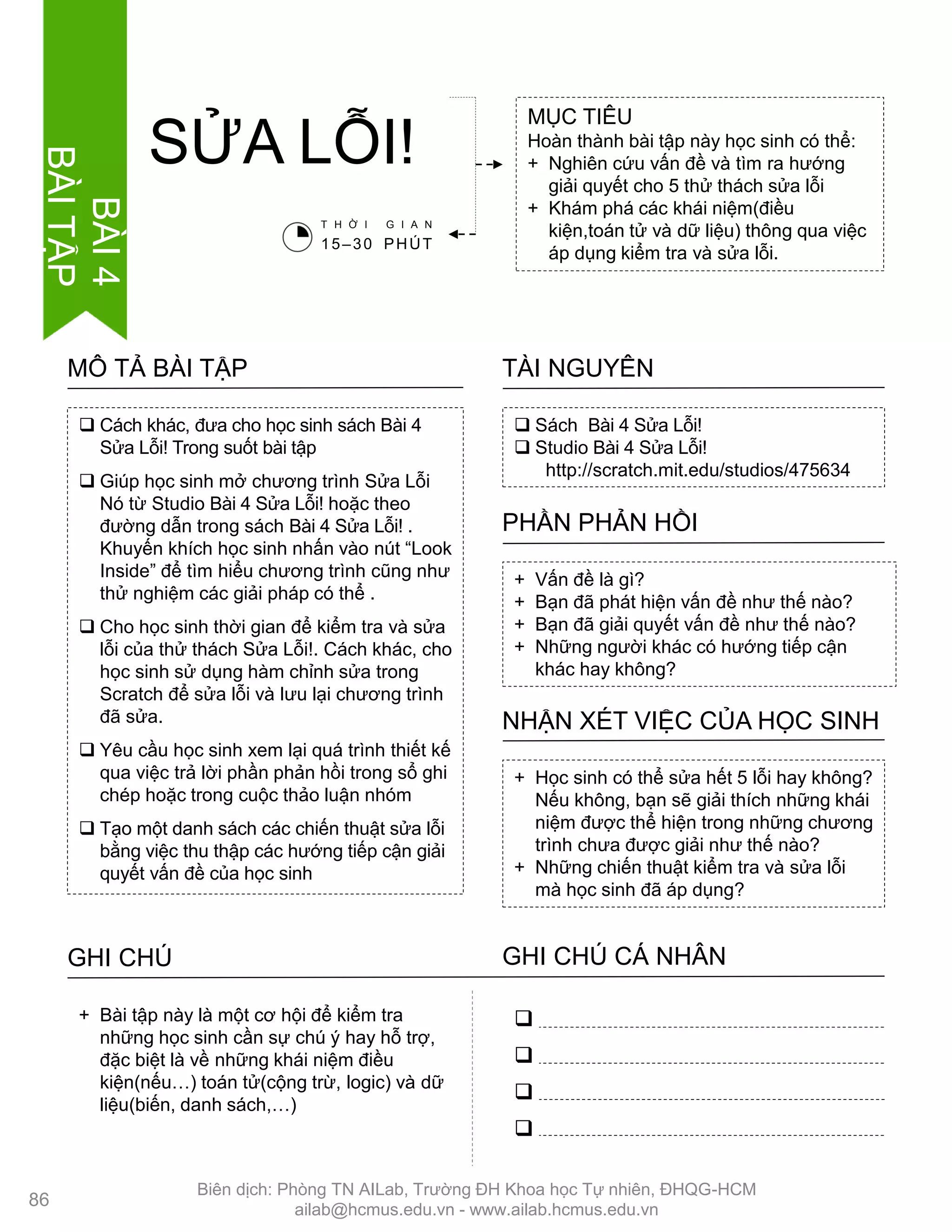 MỤC TIÊU
Hoàn thành bài tập này học sinh có thể:
+ Nghiên cứu vấn đề và tìm ra hƣớng
giải quyết cho 5 thử thách sửa lỗi
+ Khám phá các khái niệm(điều
kiện,toán tử và dữ liệu) thông qua việc
áp dụng kiểm tra và sửa lỗi.
SỬA LỖI!
 Sách Bài 4 Sửa Lỗi!
 Studio Bài 4 Sửa Lỗi!
http://scratch.mit.edu/studios/475634
TÀI NGUYÊN
 Cách khác, đƣa cho học sinh sách Bài 4
Sửa Lỗi! Trong suốt bài tập
 Giúp học sinh mở chƣơng trình Sửa Lỗi
Nó từ Studio Bài 4 Sửa Lỗi! hoặc theo
đƣờng dẫn trong sách Bài 4 Sửa Lỗi! .
Khuyến khích học sinh nhấn vào nút “Look
Inside” để tìm hiểu chƣơng trình cũng nhƣ
thử nghiệm các giải pháp có thể .
 Cho học sinh thời gian để kiểm tra và sửa
lỗi của thử thách Sửa Lỗi!. Cách khác, cho
học sinh sử dụng hàm chỉnh sửa trong
Scratch để sửa lỗi và lƣu lại chƣơng trình
đã sửa.
 Yêu cầu học sinh xem lại quá trình thiết kế
qua việc trả lời phần phản hồi trong sổ ghi
chép hoặc trong cuộc thảo luận nhóm
 Tạo một danh sách các chiến thuật sửa lỗi
bằng việc thu thập các hƣớng tiếp cận giải
quyết vấn đề của học sinh
MÔ TẢ BÀI TẬP
+ Vấn đề là gì?
+ Bạn đã phát hiện vấn đề nhƣ thế nào?
+ Bạn đã giải quyết vấn đề nhƣ thế nào?
+ Những ngƣời khác có hƣớng tiếp cận
khác hay không?
PHẦN PHẢN HỒI
+ Học sinh có thể sửa hết 5 lỗi hay không?
Nếu không, bạn sẽ giải thích những khái
niệm đƣợc thể hiện trong những chƣơng
trình chƣa đƣợc giải nhƣ thế nào?
+ Những chiến thuật kiểm tra và sửa lỗi
mà học sinh đã áp dụng?
NHẬN XÉT VIỆC CỦA HỌC SINH
GHI CHÚ GHI CHÚ CÁ NHÂN




+ Bài tập này là một cơ hội để kiểm tra
những học sinh cần sự chú ý hay hỗ trợ,
đặc biệt là về những khái niệm điều
kiện(nếu…) toán tử(cộng trừ, logic) và dữ
liệu(biến, danh sách,…)
T H Ờ I G I A N
15–30 PHÚT
86
BÀI4
BÀITẬP
Biên dịch: Phòng TN AILab, Trƣờng ĐH Khoa học Tự nhiên, ĐHQG-HCM
ailab@hcmus.edu.vn - www.ailab.hcmus.edu.vn
 