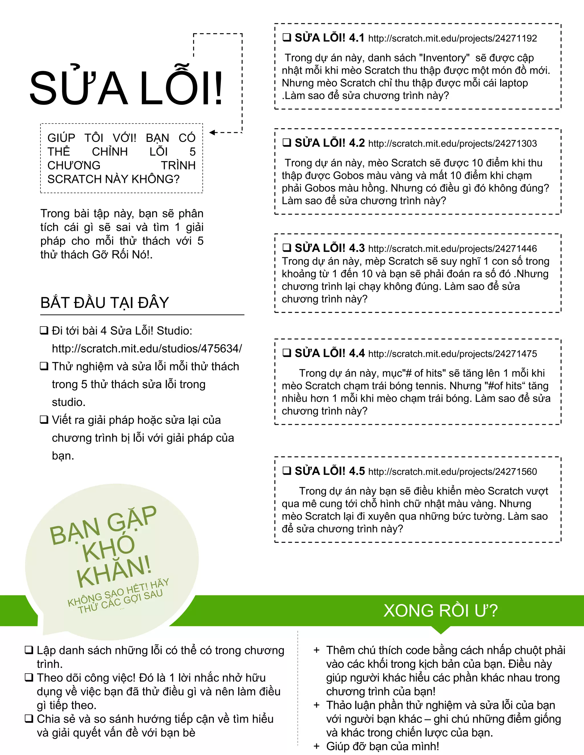 GIÚP TÔI VỚI! BẠN CÓ
THỂ CHỈNH LỖI 5
CHƢƠNG TRÌNH
SCRATCH NÀY KHÔNG?
Trong bài tập này, bạn sẽ phân
tích cái gì sẽ sai và tìm 1 giải
pháp cho mỗi thử thách với 5
thử thách Gỡ Rối Nó!.
 Lập danh sách những lỗi có thể có trong chƣơng
trình.
 Theo dõi công việc! Đó là 1 lời nhắc nhở hữu
dụng về việc bạn đã thử điều gì và nên làm điều
gì tiếp theo.
 Chia sẻ và so sánh hƣớng tiếp cận về tìm hiểu
và giải quyết vấn đề với bạn bè
+ Thêm chú thích code bằng cách nhấp chuột phải
vào các khối trong kịch bản của bạn. Điều này
giúp ngƣời khác hiểu các phần khác nhau trong
chƣơng trình của bạn!
+ Thảo luận phần thử nghiệm và sửa lỗi của bạn
với ngƣời bạn khác – ghi chú những điểm giống
và khác trong chiến lƣợc của bạn.
+ Giúp đỡ bạn của mình!
 SỬA LỖI! 4.1 http://scratch.mit.edu/projects/24271192
Trong dự án này, danh sách "Inventory" sẽ đƣợc cập
nhật mỗi khi mèo Scratch thu thập đƣợc một món đồ mới.
Nhƣng mèo Scratch chỉ thu thập đƣợc mỗi cái laptop
.Làm sao để sửa chƣơng trình này?
 SỬA LỖI! 4.2 http://scratch.mit.edu/projects/24271303
Trong dự án này, mèo Scratch sẽ đƣợc 10 điểm khi thu
thập đƣợc Gobos màu vàng và mất 10 điểm khi chạm
phải Gobos màu hồng. Nhƣng có điều gì đó không đúng?
Làm sao để sửa chƣơng trình này?
 SỬA LỖI! 4.3 http://scratch.mit.edu/projects/24271446
Trong dự án này, mèp Scratch sẽ suy nghĩ 1 con số trong
khoảng từ 1 đến 10 và bạn sẽ phải đoán ra số đó .Nhƣng
chƣơng trình lại chạy không đúng. Làm sao để sửa
chƣơng trình này?
 SỬA LỖI! 4.4 http://scratch.mit.edu/projects/24271475
Trong dự án này, mục"# of hits" sẽ tăng lên 1 mỗi khi
mèo Scratch chạm trái bóng tennis. Nhƣng "#of hits“ tăng
nhiều hơn 1 mỗi khi mèo chạm trái bóng. Làm sao để sửa
chƣơng trình này?
 SỬA LỖI! 4.5 http://scratch.mit.edu/projects/24271560
Trong dự án này bạn sẽ điều khiển mèo Scratch vƣợt
qua mê cung tới chỗ hình chữ nhật màu vàng. Nhƣng
mèo Scratch lại đi xuyên qua những bức tƣờng. Làm sao
để sửa chƣơng trình này?
 Đi tới bài 4 Sửa Lỗi! Studio:
http://scratch.mit.edu/studios/475634/
 Thử nghiệm và sửa lỗi mỗi thử thách
trong 5 thử thách sửa lỗi trong
studio.
 Viết ra giải pháp hoặc sửa lại của
chƣơng trình bị lỗi với giải pháp của
bạn.
BẮT ĐẦU TẠI ĐÂY
SỬA LỖI!
XONG RỒI Ƣ?
 
