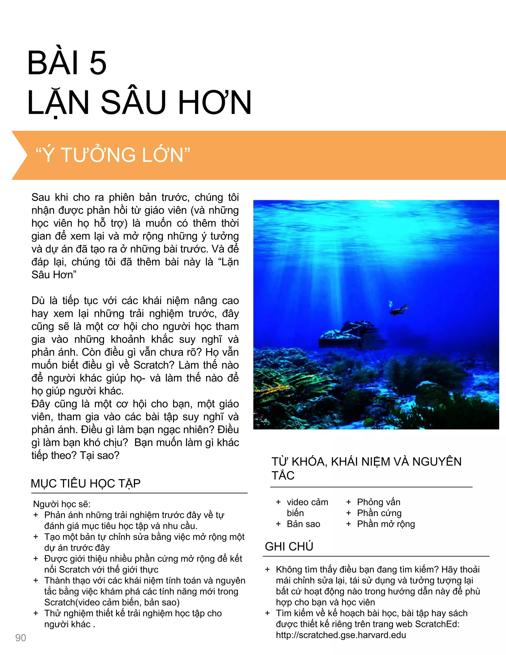 THE “BIG IDEA”
BÀI 5
LẶN SÂU HƠN
MỤC TIÊU HỌC TẬP
Ngƣời học sẽ:
+ Phản ánh những trải nghiệm trƣớc đây về tự
đánh giá mục tiêu học tập và nhu cầu.
+ Tạo một bản tự chỉnh sửa bằng việc mở rộng một
dự án trƣớc đây
+ Đƣợc giới thiệu nhiều phần cứng mở rộng để kết
nối Scratch với thế giới thực
+ Thành thạo với các khái niệm tính toán và nguyên
tắc bằng việc khám phá các tính năng mới trong
Scratch(video cảm biến, bản sao)
+ Thử nghiệm thiết kế trải nghiệm học tập cho
ngƣời khác .
+ Không tìm thấy điều bạn đang tìm kiếm? Hãy thoải
mái chỉnh sửa lại, tái sử dụng và tƣởng tƣợng lại
bất cứ hoạt động nào trong hƣớng dẫn này để phù
hợp cho bạn và học viên
+ Tìm kiếm về kế hoạch bài học, bài tập hay sách
đƣợc thiết kế riêng trên trang web ScratchEd:
http://scratched.gse.harvard.edu
GHI CHÚ
+ video cảm
biến
+ Bản sao
+ Phỏng vấn
+ Phần cứng
+ Phần mở rộng
TỪ KHÓA, KHÁI NIỆM VÀ NGUYÊN
TẮC
“Ý TƢỞNG LỚN”
90
Sau khi cho ra phiên bản trƣớc, chúng tôi
nhận đƣợc phản hồi từ giáo viên (và những
học viên họ hỗ trợ) là muốn có thêm thời
gian để xem lại và mở rộng những ý tƣởng
và dự án đã tạo ra ở những bài trƣớc. Và để
đáp lại, chúng tôi đã thêm bài này là “Lặn
Sâu Hơn”
Dù là tiếp tục với các khái niệm nâng cao
hay xem lại những trải nghiệm trƣớc, đây
cũng sẽ là một cơ hội cho ngƣời học tham
gia vào những khoảnh khắc suy nghĩ và
phản ánh. Còn điều gì vẫn chƣa rõ? Họ vẫn
muốn biết điều gì về Scratch? Làm thế nào
để ngƣời khác giúp họ- và làm thế nào để
họ giúp ngƣời khác.
Đây cũng là một cơ hội cho bạn, một giáo
viên, tham gia vào các bài tập suy nghĩ và
phản ánh. Điều gì làm bạn ngạc nhiên? Điều
gì làm bạn khó chịu? Bạn muốn làm gì khác
tiếp theo? Tại sao?
 