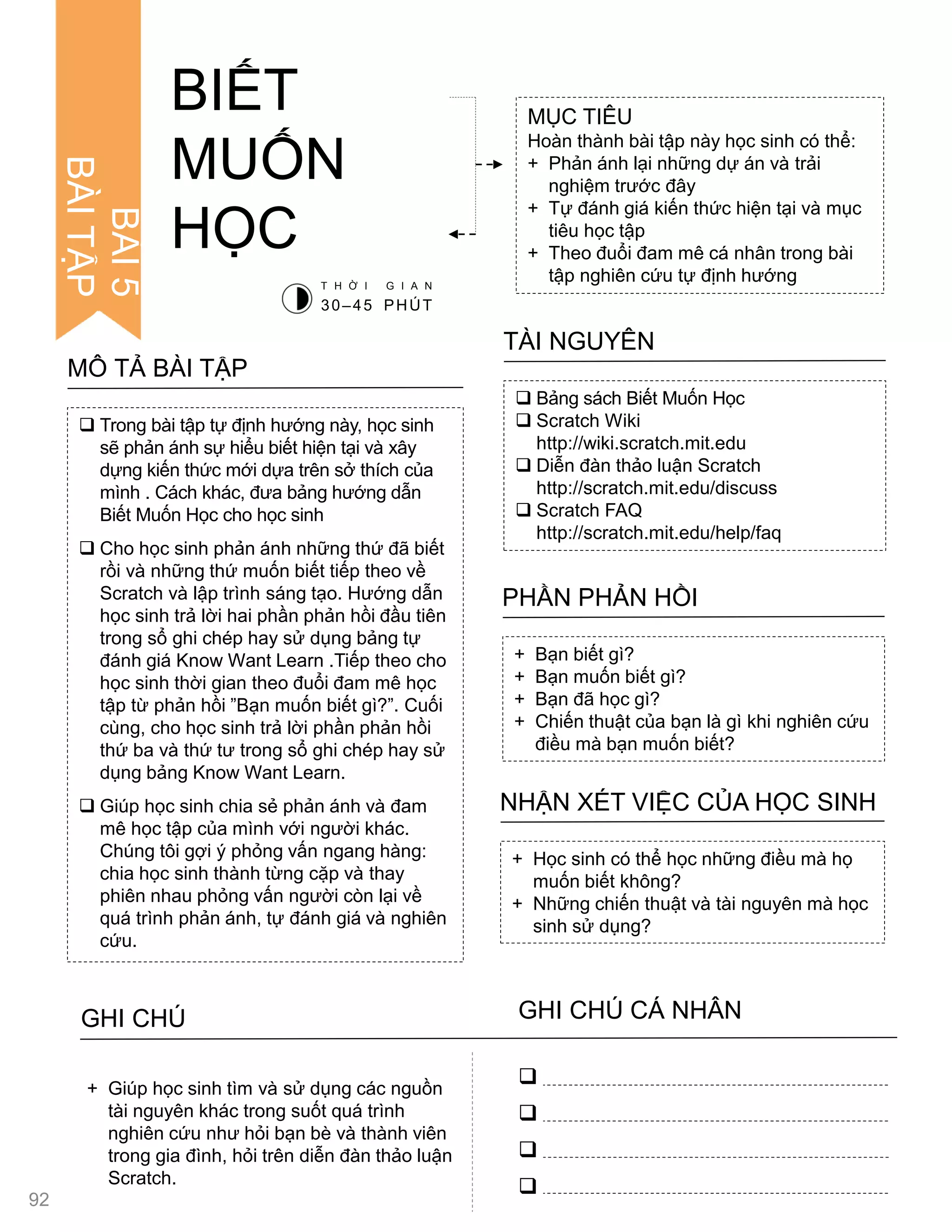  Trong bài tập tự định hƣớng này, học sinh
sẽ phản ánh sự hiểu biết hiện tại và xây
dựng kiến thức mới dựa trên sở thích của
mình . Cách khác, đƣa bảng hƣớng dẫn
Biết Muốn Học cho học sinh
 Cho học sinh phản ánh những thứ đã biết
rồi và những thứ muốn biết tiếp theo về
Scratch và lập trình sáng tạo. Hƣớng dẫn
học sinh trả lời hai phần phản hồi đầu tiên
trong sổ ghi chép hay sử dụng bảng tự
đánh giá Know Want Learn .Tiếp theo cho
học sinh thời gian theo đuổi đam mê học
tập từ phản hồi ”Bạn muốn biết gì?”. Cuối
cùng, cho học sinh trả lời phần phản hồi
thứ ba và thứ tƣ trong sổ ghi chép hay sử
dụng bảng Know Want Learn.
 Giúp học sinh chia sẻ phản ánh và đam
mê học tập của mình với ngƣời khác.
Chúng tôi gợi ý phỏng vấn ngang hàng:
chia học sinh thành từng cặp và thay
phiên nhau phỏng vấn ngƣời còn lại về
quá trình phản ánh, tự đánh giá và nghiên
cứu.
MÔ TẢ BÀI TẬP
MỤC TIÊU
Hoàn thành bài tập này học sinh có thể:
+ Phản ánh lại những dự án và trải
nghiệm trƣớc đây
+ Tự đánh giá kiến thức hiện tại và mục
tiêu học tập
+ Theo đuổi đam mê cá nhân trong bài
tập nghiên cứu tự định hƣớng
 Bảng sách Biết Muốn Học
 Scratch Wiki
http://wiki.scratch.mit.edu
 Diễn đàn thảo luận Scratch
http://scratch.mit.edu/discuss
 Scratch FAQ
http://scratch.mit.edu/help/faq
TÀI NGUYÊN
+ Bạn biết gì?
+ Bạn muốn biết gì?
+ Bạn đã học gì?
+ Chiến thuật của bạn là gì khi nghiên cứu
điều mà bạn muốn biết?
PHẦN PHẢN HỒI
+ Học sinh có thể học những điều mà họ
muốn biết không?
+ Những chiến thuật và tài nguyên mà học
sinh sử dụng?
NHẬN XÉT VIỆC CỦA HỌC SINH
BIẾT
MUỐN
HỌC
T H Ờ I G I A N
30–45 PHÚT
GHI CHÚ GHI CHÚ CÁ NHÂN




+ Giúp học sinh tìm và sử dụng các nguồn
tài nguyên khác trong suốt quá trình
nghiên cứu nhƣ hỏi bạn bè và thành viên
trong gia đình, hỏi trên diễn đàn thảo luận
Scratch.
BÀI5
BÀITẬP
92
 