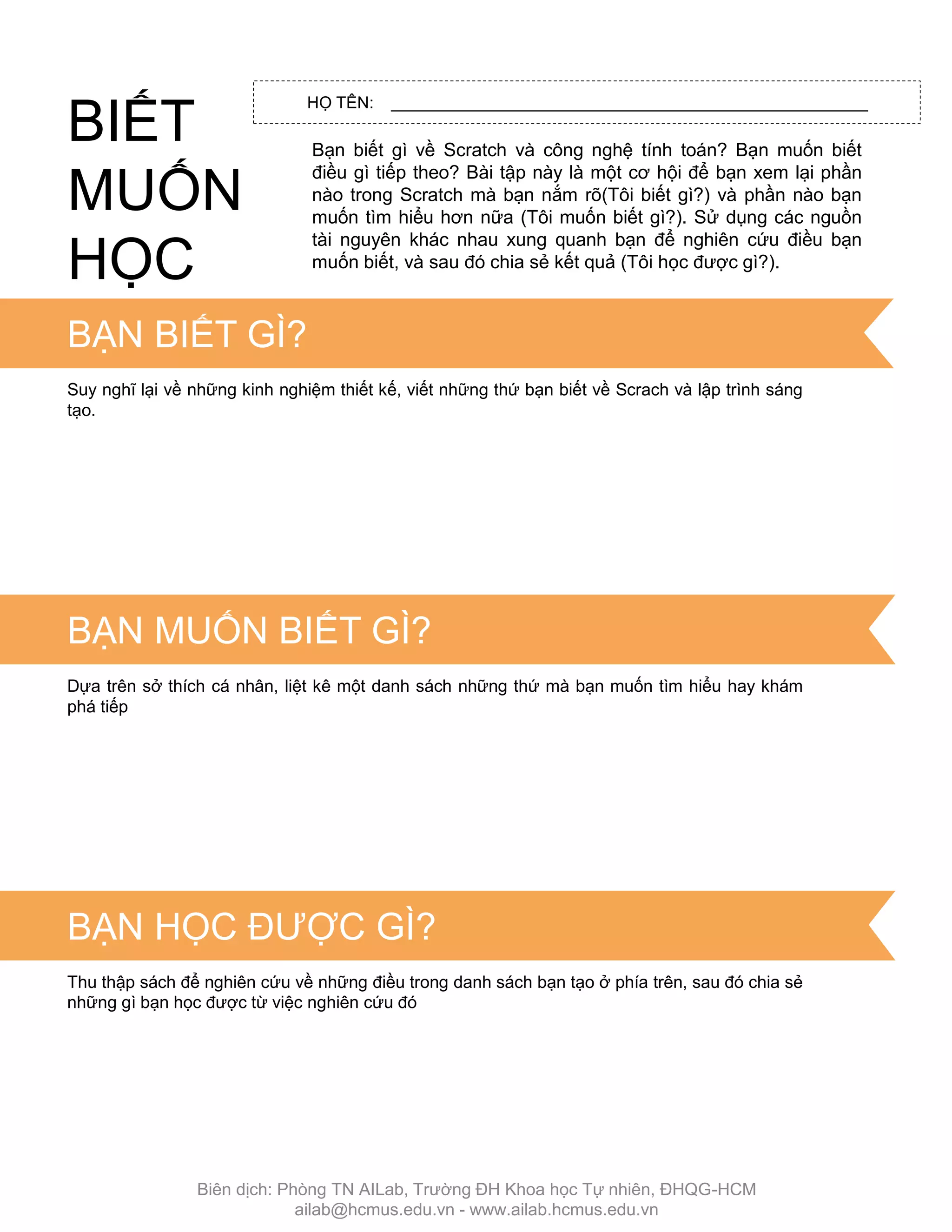 HỌ TÊN: ____________________________________________________
Bạn biết gì về Scratch và công nghệ tính toán? Bạn muốn biết
điều gì tiếp theo? Bài tập này là một cơ hội để bạn xem lại phần
nào trong Scratch mà bạn nắm rõ(Tôi biết gì?) và phần nào bạn
muốn tìm hiểu hơn nữa (Tôi muốn biết gì?). Sử dụng các nguồn
tài nguyên khác nhau xung quanh bạn để nghiên cứu điều bạn
muốn biết, và sau đó chia sẻ kết quả (Tôi học đƣợc gì?).
TIPS & TRICKS
BẠN BIẾT GÌ?
Suy nghĩ lại về những kinh nghiệm thiết kế, viết những thứ bạn biết về Scrach và lập trình sáng
tạo.
BẠN MUỐN BIẾT GÌ?
Dựa trên sở thích cá nhân, liệt kê một danh sách những thứ mà bạn muốn tìm hiểu hay khám
phá tiếp
Thu thập sách để nghiên cứu về những điều trong danh sách bạn tạo ở phía trên, sau đó chia sẻ
những gì bạn học đƣợc từ việc nghiên cứu đó
BIẾT
MUỐN
HỌC
BẠN HỌC ĐƢỢC GÌ?
Biên dịch: Phòng TN AILab, Trƣờng ĐH Khoa học Tự nhiên, ĐHQG-HCM
ailab@hcmus.edu.vn - www.ailab.hcmus.edu.vn
 